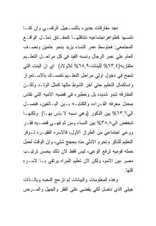 ‫ﻨﺠﺩ ﻤﻔﺎﺭﻗﺎﺕ ﺠﺩﻴﺭﻩ ﺒﺎﻟﺘﺴـﺠﻴل ﺍﻟﺭﻗﻤـﻲ ﻭﺍﻥ ﻜﻨـﺎ‬
‫ﻨﻠﻤﺴﻬﺎ ﻜﻅﻭﺍﻫﺭﺍﺠﺘﻤﺎﻋﻴﻪ ﻨﺘﻨﺎﻗﻠﻬـﺎ ﻜﺤﻘـﺎﺌﻕ ﺘﻤﺜـل ﺍﻟﻭﺍﻗـﻊ‬
‫ﺍﻟﻤﺠﺘﻤﻌﻲ: ﻓﻤﺘﻭﺴﻁ ﻋﻤﺭ ﺍﻟﻨﺴﺎﺀ ﻴﺯﻴﺩ ﺒﻨﺤﻭ ﻋﺎﻤﻴﻥ ﻭﻨﺼـﻑ‬
‫ﺍﻟﻌﺎﻡ ﻋﻠﻲ ﻋﻤﺭ ﺍﻟﺭﺠﺎل ﻭﻨﺴﺒﻪ ﺍﻟﻘﻴﺩ ﻓﻲ ﻜل ﻤﺭﺍﺤـل ﺍﻟﺘﻌﻠـﻴﻡ‬
‫ﻤﺘﻘﺎﺭﺒﻪ)٤,٣٦% ﻟﻠﺒﻨﺎﺕ،٩,٨٦% ﻟﻼﻭﻻﺩ( ﺍﻱ ﺍﻥ ﺍﻟﺒﻨﺕ ﺍﻟﺘﻲ‬
‫ﺘﻨﺠﺢ ﻓﻲ ﺩﺨﻭل ﺍﻭﻟﻲ ﻤﺭﺍﺤل ﺍﻟﺘﻌﻠـﻴﻡ ﺘﺘﻤﺴـﻙ ﺒﺎﻻﺴـﺘﻤﺭﺍﺭ‬
‫ﻭﺍﺴﺘﻜﻤﺎل ﺍﻟﺘﻌﻠﻴﻡ ﺤﺘﻲ ﺍﺨﺭ ﺍﻟﺸﻭﻁ ﻤﺜﻠﻬﺎ ﻜﻤﺜل ﺍﻟﻭﻟـﺩ ﻭﻟﻜـﻥ‬
‫ﺍﻟﻤﻔﺎﺭﻗﻪ ﺘﺒﺩﻭ ﺸﺩﻴﺩﻩ ﺒل ﻭﺨﻁﻴﺭﻩ ﻓﻲ ﻗﻀﻴﻪ ﺍﻻﻤﻴﻪ ﺍﻟﺘﻲ ﺘﻘﺎﺱ‬
‫ﺒﻤﻌﺩل ﻤﻌﺭﻓﻪ ﺍﻟﻘـﺭﺍﺀﻩ ﻭﺍﻟﻜﺘﺎﺒـﻪ ﺒـﻴﻥ ﺍﻟﺒـﺎﻟﻐﻴﻥ، ﻓﺘﺼـل‬
‫ﺍﻟﻲ٦,٣٦% ﺒﻴﻥ ﺍﻟﺫﻜﻭﺭ )ﻭﻫﻲ ﻨﺴﺒﻪ ﻻ ﺒﺎﺱ ﺒﻬـﺎ( ﻭﻟﻜﻨﻬـﺎ‬
‫ﺘﻨﺨﻔﺽ ﺍﻟﻲ٨,٨٣% ﺒﻴﻥ ﺍﻟﻨﺴﺎﺀ ﻭﻤﻥ ﺜﻡ ﻓﻬـﻲ ﻗﻀـﻴﻪ ﻓﻘـﺭ‬
‫ﻭﻭﻋﻲ ﺍﺠﺘﻤﺎﻋﻲ ﻤﻥ ﺍﻟﻁﺭﺍﺯ ﺍﻻﻭل، ﻓﺎﻻﺴﺭﻩ ﺍﻟﻔﻘﻴـﺭﻩ ﺘـﻭﻓﺭ‬
‫ﺍﻟﺘﻌﻠﻴﻡ ﻟﻠﺫﻜﺭ ﻭﺘﺤﺭﻡ ﺍﻻﻨﺜﻲ ﻤﻨﻪ ﺒﺤﺠﺞ ﺸﺘﻲ، ﻭﺍﻥ ﺍﻟﻭﻗﺕ ﻟﻌﻤل‬
‫ﺤﻤﻠﻪ ﻗﻭﻤﻴﻪ ﻟﺭﻓﻊ ﺍﻟﻭﻋﻲ، ﻟﻴﺱ ﻓﻘﻁ ﻻﻥ ﺫﻟﻙ ﻴﺤﺴﻥ ﺘﺭﺘﻴـﺏ‬
‫ﻤﺼﺭ ﺒﻴﻥ ﺍﻻﻤﻡ، ﻭﻟﻜﻥ ﻻﻥ ﺘﻌﻠﻴﻡ ﺍﻟﻤﺭﺍﻩ ﻴﺭﺘﻘﻲ ﺒـﺎ ﻻﺴـﺭﻩ‬
                                                   ‫ﻜﻠﻬﺎ.‬
‫ﻭﻫﺫﻩ ﺍﻟﻤﻌﻠﻭﻤﺎﺕ ﻭﺍﻟﺒﻴﺎﻨﺎﺕ ﻟﻡ ﺘﺯﻋﺞ ﺍﻟﻨﺨﺒﻪ ﻭﺒﺎﻟـﺫﺍﺕ‬
‫ﺠﻴﻠﻲ ﺍﻟﺫﻱ ﻨﺎﻀل ﻟﻜﻲ ﻴﻘﻀﻲ ﻋﻠﻲ ﺍﻟﻔﻘﺭ ﻭﺍﻟﺠﻬل ﻭﺍﻟﻤـﺭﺽ‬
 