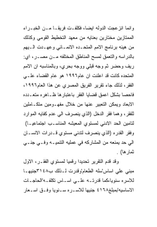 ‫ﻭﺍﻨﻤﺎ ﺍﻨﺯﻋﺠﺕ ﺍﻟﺩﻭﻟﻪ ﺍﻴﻀﺎ، ﻓﻜﻠﻔـﺕ ﻓﺭﻴﻘـﺎ ﻤـﻥ ﺍﻟﺨﺒـﺭﺍﺀ‬
‫ﺍﻟﻤﻤﺘﺎﺯﻴﻥ ﻤﺨﺘﺎﺭﻴﻥ ﺒﻌﻨﺎﻴﻪ ﻤﻥ ﻤﻌﻬﺩ ﺍﻟﺘﺨﻁﻴﻁ ﺍﻟﻘﻭﻤﻲ ﻭﻜﺫﻟﻙ‬
‫ﻤﻥ ﻫﻴﺌﻪ ﺒﺭﻨﺎﻤﺞ ﺍﻻﻤﻡ ﺍﻟﻤﺘﺤـﺩﻩ ﺍﻻﻨﻤـﺎﺌﻲ ﻭﻋﻬـﺩﺕ ﺍﻟـﻴﻬﻡ‬
‫ﺒﺎﻟﺩﺭﺍﺴﻪ ﻭﺍﻟﺘﻌﻤﻕ ﻟﻤﺴﺢ ﺍﻟﻤﻨﺎﻁﻕ ﺍﻟﻤﺨﺘﻠﻔﻪ ﻤـﻥ ﻤﺼـﺭ، ﺍﻱ:‬
‫ﺭﻴﻑ ﻭﺤﻀﺭ ﺜﻡ ﻭﺠﻪ ﻗﺒﻠﻲ ﻭﻭﺠﻪ ﺒﺤﺭﻱ، ﻭﺒﺎﻟﻤﻨﺎﺴﺒﻪ ﺍﻥ ﺍﻻﻤﻡ‬
‫ﺍﻟﻤﺘﺤﺩﻩ ﻜﺎﻨﺕ ﻗﺩ ﺍﻋﻠﻨﺕ ﺍﻥ ﻋﺎﻡ٦٩٩١ ﻫﻭ ﻋﺎﻡ ﺍﻟﻘﻀﺎﺀ ﻋﻠـﻲ‬
‫ﺍﻟﻔﻘﺭ، ﻟﺫﻟﻙ ﺠﺎﺀ ﺘﻘﺭﻴﺭ ﺍﻟﻔﺭﻴﻕ ﺍﻟﻤﺼﺭﻱ ﻋﻥ ﻫﺫﺍ ﺍﻟﻌﺎﻡ٦٩٩١،‬
‫ﻓﺎﺤﺼﺎ ﺒﺸﻜل ﺍﻋﻤﻕ ﻗﻀﺎﻴﺎ ﺍﻟﻔﻘﺭ ﺒﺎﻋﺘﺒﺎﺭﻫﺎ ﻅـﺎﻫﺭﻩ ﻤﺘﻌـﺩﺩﻩ‬
‫ﺍﻻﺒﻌﺎﺩ ﻭﻴﻤﻜﻥ ﺍﻟﺘﻌﺒﻴﺭ ﻋﻨﻬﺎ ﻤﻥ ﺨﻼل ﻤﻔﻬـﻭﻤﻴﻥ ﻤﺘﻜـﺎﻤﻠﻴﻥ‬
‫ﻟﻠﻔﻘﺭ، ﻭﻫﻤﺎ ﻓﻘﺭ ﺍﻟﺩﺨل )ﺍﻟﺫﻱ ﻴﻨﺼﺭﻑ ﺍﻟﻲ ﻋﺩﻡ ﻜﻔﺎﻴﻪ ﺍﻟﻤﻭﺍﺭﺩ‬
‫ﻟﺘﺎﻤﻴﻥ ﺍﻟﺤﺩ ﺍﻻﺩﻨﻲ ﻟﻤﺴﺘﻭﻱ ﺍﻟﻤﻌﻴﺸﻪ ﺍﻟﻤﻨﺎﺴـﺏ ﺍﺠﺘﻤﺎﻋﻴـﺎ(‬
‫ﻭﻓﻘﺭ ﺍﻟﻘﺩﺭﻩ )ﺍﻟﺫﻱ ﻴﻨﺼﺭﻑ ﻟﺘﺩﻨﻲ ﻤﺴﺘﻭﻱ ﻗـﺩﺭﺍﺕ ﺍﻻﻨﺴـﺎﻥ‬
‫ﺍﻟﻲ ﺤﺩ ﻴﻤﻨﻌﻪ ﻤﻥ ﺍﻟﻤﺸﺎﺭﻜﻪ ﻓﻲ ﻋﻤﻠﻴﻪ ﺍﻟﺘﻨﻤﻴـﻪ ﻭﻓـﻲ ﺠﻨـﻲ‬
                                               ‫ﺜﻤﺎﺭﻫﺎ( .‬
‫ﻭﻗﺩ ﻗﺩﻡ ﺍﻟﺘﻘﺭﻴﺭ ﺘﺤﺩﻴﺩﺍ ﺭﻗﻤﻴﺎ ﻟﻤﺴﺘﻭﻱ ﺍﻟﻔﻘـﺭ، ﺍﻻﻭل‬
‫ﻤﺒﻨﻲ ﻋﻠﻲ ﺍﺴﺎﺱ'ﺴﻠﻪ ﺍﻟﻁﻌﺎﻡ'ﻭﻗﺩﺭﺕ ﻟـﺫﻟﻙ ﺏ٨٤١٣ﺠﻨﻴﻬـﺎ‬
‫ﻟﻼﺴﺭﻩ ﺴﻨﻭﻴﺎ،ﻜﻤﺎ ﻗﺩﺭﺘـﻪ ﻋﻠـﻲ ﺍﺴـﺎﺱ ﺘﻜﻠﻔـﻪ'ﺍﻟﺤﺎﺠـﺎﺕ‬
‫ﺍﻻﺴﺎﺴﻴﻪ'ﺒﻤﺒﻠﻎ٨٦١٤ ﺠﻨﻴﻬﺎ ﻟﻼﺴـﺭﻩ ﺴـﻨﻭﻴﺎ ﻭﻓـﻕ ﺍﺴـﻌﺎﺭ‬
 