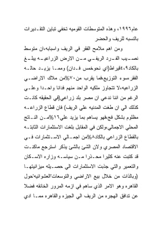 ‫ﻋﺎﻡ٦٩٩١، ﻭﻫﺫﻩ ﺍﻟﻤﺘﻭﺴﻁﺎﺕ ﺍﻟﻘﻭﻤﻴﻪ ﺘﺨﻔﻲ ﺘﺒﺎﻴﻥ ﺍﻟﺘﻘـﺩﻴﺭﺍﺕ‬
                                  ‫ﺒﺎﻟﻨﺴﺒﻪ ﻟﻠﺭﻴﻑ ﻭﺍﻟﺤﻀﺭ‬
‫ﻭﻤﻥ ﺍﻫﻡ ﻤﻼﻤﺢ ﺍﻟﻔﻘﺭ ﻓﻲ ﺍﻟﺭﻴﻑ ﻭﺍﺴﺒﺎﺒﻪ،ﺍﻥ ﻤﺘﻭﺴﻁ‬
‫ـﻪ ـﻎ‬
 ‫ـﻲ ـﻥ ﺍﻻﺭﺽ ﺍﻟﺯﺭﺍﻋﻴـ ﻴﺒﻠـ‬
                     ‫ـﻴﺏ ـﺭﺩ ﺍﻟﺭﻴﻔـ ﻤـ‬
                                 ‫ﻨﺼـ ﺍﻟﻔـ‬
‫ﺒﺎﻟﻜﺎﺩ٩،٤ﻗﻴﺭﺍﻁ)ﺍﻱ ﻨﺤﻭﺨﻤﺱ ﻓـﺩﺍﻥ( ﻭﻤﻤـﺎ ﻴﺯﻴـﺩ ﺤﺎﻟـﻪ‬
‫ﺍﻟﻔﻘﺭ،ﺴﻭﺀ ﺍﻟﺘﻭﺯﻴﻊ،ﻓﻤﺎ ﻴﻘﺭﺏ ﻤﻥ٠٧%ﻤﻥ ﻤﻼﻙ ﺍﻻﺭﺍﻀـﻲ‬
‫ﺍﻟﺯﺭﺍﻋﻴﻪ،ﻻ ﺘﺘﺠﺎﻭﺯ ﻤﻠﻜﻴﻪ ﺍﻟﻭﺍﺤﺩ ﻤﻨﻬﻡ ﻓﺩﺍﻨﺎ ﻭﺍﺤـﺩﺍ ﻭﻋﻠـﻲ‬
‫ﺍﻟﺭﻏﻡ ﻤﻥ ﺍﻨﻨﺎ ﻨﺩﻋﻲ ﺍﻥ ﻤﺼﺭ ﺒﻠﺩ ﺯﺭﺍﻋﻲ)ﻓﻲ ﺍﻟﺤﻘﻴﻘﻪ ﻜﺎﻨـﺕ‬
‫ﻜﺫﻟﻙ ﺍﻟﻲ ﺍﻥ ﻁﻐﺕ ﺍﻟﻤﺩﻨﻴﻪ ﻋﻠﻲ ﺍﻟﺭﻴﻑ( ﻓﺎﻥ ﻗﻁﺎﻉ ﺍﻟﺯﺭﺍﻋـﻪ‬
‫ﻤﻅﻠﻭﻡ ﺒﺸﻜل ﻓﺞ،ﻓﻬﻭ ﻴﺴﺎﻫﻡ ﺒﻤﺎ ﻴﺯﻴﺩ ﻋﻠﻲ٦١%ﻤـﻥ ﺍﻟﻨـﺎﺘﺞ‬
‫ﺍﻟﻤﺤﻠﻲ ﺍﻻﺠﻤﺎﻟﻲ،ﻭﻟﻜﻥ ﻓﻲ ﺍﻟﻤﻘﺎﺒل ﺒﻠﻐﺕ ﺍﻻﺴﺘﺜﻤﺎﺭﺍﺕ ﺍﻟﺜﺎﺒﺘـﻪ‬
‫ﺒﺎﻟﻘﻁﺎﻉ ﺍﻟﺯﺭﺍﻋﻲ ﺒﺎﻟﻜﺎﺩ٨%ﻤﻥ ﺍﺠﻤـﺎﻟﻲ ﺍﻻﺴـﺘﺜﻤﺎﺭﺍﺕ ﻓـﻲ‬
‫ﺍﻻﻗﺘﺼﺎﺩ ﺍﻟﻤﺼﺭﻱ ﻭﻻﻥ ﺍﻟﺸﺊ ﺒﺎﻟﺸﺊ ﻴﺫﻜﺭ ﺍﺴﺘﺭﺠﻊ ﻤﺎﻜﻨـﺕ‬
‫ﻗﺩ ﻜﺘﺒﺕ ﻋﻨﻪ ﻜﺜﻴﺭﺍ ﻤﺤـﺫﺭﺍ ﻤـﻥ ﺴﻴﺎﺴـﻪ ﻭﺯﺍﺭﻩ ﺍﻻﺴـﻜﺎﻥ‬
‫ﻭﺍﻟﺘﻌﻤﻴﺭ ﻭﺍﻟﺘﻲ ﺠﺫﺒﺕ ﺍﻻﺴﺘﺜﻤﺎﺭﺍﺕ ﺍﻟﻲ ﺤﺼـﻴﻠﻪ ﻤﻴﺯﺍﻨﻴﺘﻬـﺎ‬
‫)ﻭﺒﺎﻟﺫﺍﺕ ﻤﻥ ﺨﻼل ﺒﻴﻊ ﺍﻻﺭﺍﻀﻲ ﻭﺍﻟﺘﻭﺴﻌﺎﺕ'ﺍﻟﻌﺸﻭﺍﺌﻴﻪ'ﺤﻭل‬
‫ﺍﻟﻘﺎﻫﺭﻩ ﻭﻫﻭ ﺍﻻﻤﺭ ﺍﻟﺫﻱ ﺴﺎﻫﻡ ﻓﻲ ﺍﺯﻤﻪ ﺍﻟﻤﺭﻭﺭ ﺍﻟﺨﺎﻨﻘﻪ ﻓﻀﻼ‬
‫ﻋﻥ ﺘﺩﺍﻓﻕ ﺍﻟﻬﺠﺭﻩ ﻤﻥ ﺍﻟﺭﻴﻑ ﺍﻟﻲ ﺍﻟﺠﻴﺯﻩ ﻭﺍﻟﻘﺎﻫﺭﻩ ﻤﻤـﺎ ﺍﺩﻱ‬
 