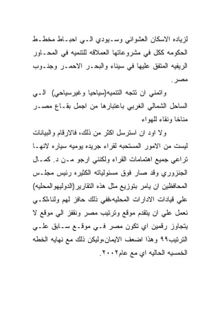 ‫ﻟﺯﻴﺎﺩﻩ ﺍﻻﺴﻜﺎﻥ ﺍﻟﻌﺸﻭﺍﺌﻲ ﻭﺴـﻴﻭﺩﻱ ﺍﻟـﻲ ﺍﺤﺒـﺎﻁ ﻤﺨﻁـﻁ‬
‫ﺍﻟﺤﻜﻭﻤﻪ ﻜﻜل ﻓﻲ ﻤﺸﺭﻭﻋﺎﺘﻬﺎ ﺍﻟﻌﻤﻼﻗﻪ ﻟﻠﺘﻨﻤﻴﻪ ﻓﻲ ﺍﻟﻤﺤـﺎﻭﺭ‬
‫ﺍﻟﺭﻴﻔﻴﻪ ﺍﻟﻤﺘﻔﻕ ﻋﻠﻴﻬﺎ ﻓﻲ ﺴﻴﻨﺎﺀ ﻭﺍﻟﺒﺤـﺭ ﺍﻻﺤﻤـﺭ ﻭﺠﻨـﻭﺏ‬
                                                   ‫ﻤﺼﺭ.‬
‫ﻭﺍﺘﻤﻨﻲ ﺍﻥ ﺘﺘﺠﻪ ﺍﻟﺘﻨﻤﻴﻪ)ﺴﻴﺎﺤﻴﺎ ﻭﻏﻴﺭﺴﻴﺎﺤﻲ( ﺍﻟـﻲ‬
‫ﺍﻟﺴﺎﺤل ﺍﻟﺸﻤﺎﻟﻲ ﺍﻟﻐﺭﺒﻲ ﺒﺎﻋﺘﺒﺎﺭﻫﺎ ﻤﻥ ﺍﺠﻤل ﺒﻘـﺎﻉ ﻤﺼـﺭ‬
                                        ‫ﻤﻨﺎﺨﺎ ﻭﻨﻘﺎﺀ ﻟﻠﻬﻭﺍﺀ‬
‫ﻭﻻ ﺍﻭﺩ ﺍﻥ ﺍﺴﺘﺭﺴل ﺍﻜﺜﺭ ﻤﻥ ﺫﻟﻙ، ﻓﺎﻻﺭﻗﺎﻡ ﻭﺍﻟﺒﻴﺎﻨﺎﺕ‬
‫ﻟﻴﺴﺕ ﻤﻥ ﺍﻻﻤﻭﺭ ﺍﻟﻤﺴﺘﺤﺒﻪ ﻟﻘﺭﺍﺀ ﺠﺭﻴﺩﻩ ﻴﻭﻤﻴﻪ ﺴﻴﺎﺭﻩ ﻻﻨﻬـﺎ‬
‫ﺘﺭﺍﻋﻲ ﺠﻤﻴﻊ ﺍﻫﺘﻤﺎﻤﺎﺕ ﺍﻟﻘﺭﺍﺀ ﻭﻟﻜﻨﻨﻲ ﺍﺭﺠﻭ ﻤـﻥ ﺩ. ﻜﻤـﺎل‬
‫ﺍﻟﺠﻨﺯﻭﺭﻱ ﻭﻗﺩ ﺼﺎﺭ ﻓﻭﻕ ﻤﺴﺌﻭﻟﻴﺎﺘﻪ ﺍﻟﻜﺜﻴﺭﻩ ﺭﺌﻴﺱ ﻤﺠﻠـﺱ‬
‫ﺍﻟﻤﺤﺎﻓﻅﻴﻥ ﺍﻥ ﻴﺎﻤﺭ ﺒﺘﻭﺯﻴﻊ ﻤﺜل ﻫﺫﻩ ﺍﻟﺘﻘﺎﺭﻴﺭ)ﺍﻟﺩﻭﻟﻴﻬﻭﺍﻟﻤﺤﻠﻴﻪ(‬
‫ﻋﻠﻲ ﻗﻴﺎﺩﺍﺕ ﺍﻻﺩﺍﺭﺍﺕ ﺍﻟﻤﺤﻠﻴﻪ،ﻓﻔﻲ ﺫﻟﻙ ﺤﺎﻓﺯ ﻟﻬﻡ ﻭﻟﻨﺎ،ﻟﻜـﻲ‬
‫ﻨﻌﻤل ﻋﻠﻲ ﺍﻥ ﻴﺘﻘﺩﻡ ﻤﻭﻗﻊ ﻭﺘﺭﺘﻴﺏ ﻤﺼﺭ ﻭﻨﻘﻔﺯ ﺍﻟﻲ ﻤﻭﻗﻊ ﻻ‬
‫ﻴﺘﺠﺎﻭﺯ ﺭﻗﻤﻴﻥ ﺍﻱ ﺘﻜﻭﻥ ﻤﺼﺭ ﻓـﻲ ﻤﻭﻗـﻊ ﺴـﺎﺒﻕ ﻋﻠـﻲ‬
‫ﺍﻟﺘﺭﺘﻴﺏ٩٩ ﻭﻫﺫﺍ ﺍﻀﻌﻑ ﺍﻻﻴﻤﺎﻥ،ﻭﻟﻴﻜﻥ ﺫﻟﻙ ﻤﻊ ﻨﻬﺎﻴﻪ ﺍﻟﺨﻁﻪ‬
                         ‫ﺍﻟﺨﻤﺴﻴﻪ ﺍﻟﺤﺎﻟﻴﻪ ﺍﻱ ﻤﻊ ﻋﺎﻡ٢٠٠٢.‬
 