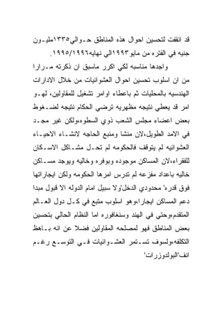 ‫ﻗﺩ ﺍﻨﻘﻔﺕ ﻟﺘﺤﺴﻴﻥ ﺍﺤﻭﺍل ﻫﺫﻩ ﺍﻟﻤﻨﺎﻁﻕ ﺤـﻭﺍﻟﻲ٥٣٣١ﻤﻠﻴـﻭﻥ‬
      ‫ﺠﻨﻴﻪ ﻓﻲ ﺍﻟﻔﺘﺭﻩ ﻤﻥ ﻤﺎﻴﻭ٣٩٩١ﺍﻟﻲ ﻨﻬﺎﻴﻪ٦٩٩١/٥٩٩١.‬
‫ﻭﺍﺠﺩﻫﺎ ﻤﻨﺎﺴﺒﻪ ﻟﻜﻲ ﺍﻜﺭﺭ ﻤﺎﺴﺒﻕ ﺍﻥ ﺫﻜﺭﺘﻪ ﻤـﺭﺍﺭﺍ‬
‫ﻤﻥ ﺍﻥ ﺍﺴﻠﻭﺏ ﺘﺤﺴﻴﻥ ﺍﺤﻭﺍل ﺍﻟﻌﺸﻭﺍﺌﻴﺎﺕ ﻤﻥ ﺨﻼل ﺍﻻﺩﺍﺭﺍﺕ‬
‫ﺍﻟﻬﻨﺩﺴﻴﻪ ﺒﺎﻟﻤﺤﻠﻴﺎﺕ ﺜﻡ ﺒﺎﻋﻁﺎﺀ ﺍﻭﺍﻤﺭ ﺘﺸﻐﻴل ﻟﻠﻤﻘﺎﻭﻟﻴﻥ، ﻟﻬـﻭ‬
‫ﺍﻤﺭ ﻗﺩ ﻴﻌﻁﻲ ﻨﺘﻴﺠﻪ ﻤﻅﻬﺭﻴﻪ ﺘﺭﻀﻲ ﺍﻟﺤﻜﺎﻡ ﻨﺘﻴﺠﻪ ﻟﻀـﻐﻭﻁ‬
‫ﺒﻌﺽ ﺍﻋﻀﺎﺀ ﻤﺠﻠﺱ ﺍﻟﺸﻌﺏ ﺫﻭﻱ ﺍﻟﺴﻁﻭﻩ،ﻭﻟﻜﻥ ﻏﻴﺭ ﻤﺠـﺩ‬
‫ﻓﻲ ﺍﻻﻤﺩ ﺍﻟﻁﻭﻴل،ﻻﻥ ﻤﻨﺸﺎ ﻭﻤﻨﺒﻊ ﺍﻟﺤﺎﺠﻪ ﻻﻨﺸـﺎﺀ ﺍﻻﺤﻴـﺎﺀ‬
‫ﺍﻟﻌﺸﻭﺍﺌﻴﻪ ﻟﻡ ﻴﺘﻭﻗﻑ ﻓﺎﻟﺤﻜﻭﻤﻪ ﻟﻡ ﺘﺤـل ﻤﺸـﺎﻜل ﺍﻻﺴـﻜﺎﻥ‬
‫ﻟﻠﻔﻘﺭﺍﺀ،ﻻﻥ ﺍﻟﻤﺴﺎﻜﻥ ﻤﻭﺠﻭﺩﻩ ﻭﺒﻭﻓﺭﻩ ﻭﺨﺎﻟﻴﻪ ﻭﻴﻭﺠﺩ ﻤﺴـﺎﻜﻥ‬
‫ﺨﺎﻟﻴﻪ ﺒﺎﻋﺩﺍﺩ ﻤﻔﺯﻋﻪ ﻟﻡ ﺘﺩﺭﺱ ﺍﻤﺭﻫﺎ ﺍﻟﺤﻜﻭﻤﻪ ﻭﻟﻜﻥ ﺍﻴﺠﺎﺭﺍﺘﻬﺎ‬
‫ﻓﻭﻕ ﻗﺩﺭﻩ' ﻤﺤﺩﻭﺩﻱ ﺍﻟﺩﺨل'ﻭﻻ ﺴﺒﻴل ﺍﻤﺎﻡ ﺍﻟﺩﻭﻟﻪ ﺍﻻ ﻗﺒﻭل ﻤﺒﺩﺍ‬
‫ﺩﻋﻡ ﺍﻟﻤﺴﺎﻜﻥ ﺍﻴﺠﺎﺭﺍ،ﻭﻫﻭ ﺍﺴﻠﻭﺏ ﻤﺘﺒﻊ ﻓﻲ ﻜـل ﺩﻭل ﺍﻟﻌـﺎﻟﻡ‬
‫ﺍﻟﻤﺘﻘﺩﻡ،ﻭﺤﺘﻲ ﻓﻲ ﺍﻟﻬﻨﺩ ﻭﺴﻨﻐﺎﻓﻭﺭﻩ ﺍﻤﺎ ﺍﻟﻨﻅﺎﻡ ﺍﻟﺤﺎﻟﻲ ﺒﺘﺤﺴﻴﻥ‬
‫ﺒﻌﺽ ﺍﻟﻤﻨﺎﻁﻕ ﻓﻬﻭ ﻟﻤﺼﻠﺤﻪ ﺍﻟﻤﻘﺎﻭﻟﻴﻥ ﻓﻀﻼ ﻋﻥ ﺍﻨﻪ ﺒـﺎﻫﻅ‬
‫ﺍﻟﺘﻜﻠﻔﻪ،ﻭﻟﺴﻭﻑ ﺘﺴـﺘﻤﺭ ﺍﻟﻌﺸـﻭﺍﺌﻴﺎﺕ ﻓـﻲ ﺍﻟﺘﻭﺴـﻊ ﺭﻏـﻡ‬
                                       ‫ﺍﻨﻑ'ﺍﻟﺒﻭﻟﺩﻭﺯﺭﺍﺕ'‬
 