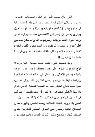 ‫ﺍﻜﺭﺭ ﺒﺎﻥ ﺼﻠﺏ ﺍﻟﺤل ﻫﻭ ﺍﻨﺸﺎﺀ ﺍﻟﺠﻤﻌﻴﺎﺕ ﺍﻻﻫﻠﻴـﻪ‬
‫ﺘﻌﻤل ﻤﻥ ﺨﻼل ﺍﻟﻤﺸﺎﺭﻜﻪ ﺍﻟﺸﻌﺒﻴﻪ،ﺒﺫﺍﺕ ﺍﻟﻁﺭﻴﻘﻪ ﺍﻟﻤﺘﺒﻌﻪ ﺤﺎﻟﻴﺎ‬
‫ﻓﻲ ﻤﺸﺭﻭﻉ'ﺸﺭﻭﻕ' ﻟﻠﺘﻨﻤﻴﻪ ﺍﻟﺭﻴﻔﻴﻪ،ﻭﻴﺎﺤﺒﺫﺍ ﻭﻋﻨﺩ ﺍﻗﺭﺏ ﺘﻌﺩﻴل‬
‫ﻭﺯﺍﺭﻱ ﻴﺤﺴﻥ ﺍﻥ ﻴﻀﻡ ﺍﻟﻲ ﺍﺨﺘﺼﺎﺹ ﻫﺫﻩ ﺍﻟـﻭﺯﺍﺭﻩ ﺍﻤـﺭ‬
‫ﺘﺭﻗﻴﻪ ﺍﺤﻭﺍل ﺍﻟﻌﺸـﻭﺍﺌﻴﺎﺕ ﻭﺘﺤﻭﻴﻠﻬـﺎ ﺍﻟـﻲ'ﺍﺴـﻜﺎﻥ ﺸـﻌﺒﻲ‬
‫ﺍﻫﻠﻲ'،ﻓﻠﺩﻱ ﺩ. ﻤﺤﻤﻭﺩ ﺸﺭﻴﻑ، ﻭﺩ. ﺍﺤﻤﺩ ﻤﺤﺭﻡ ﺍﻟﻔﻬﻡ ﻭﺍﻟﺨﺒﺭﻩ‬
‫ﻟﻠﺘﻌﺎﻤل ﻤﻊ ﻫﺫﻩ ﺍﻟﻘﻀﻴﻪ ﺍﻟﺘﻲ ﺘﺘﻔﺎﻗﻡ ﺴﻨﻪ ﺒﻌﺩ ﺍﺨـﺭﻱ،ﺍﺭﺍﻫـﺎ‬
                                    ‫ﻤﺸﻜﻠﻪ ﺍﻤﻥ ﻗﻭﻤﻲ..!!‬
‫ﻭﻟﻘﺩ ﺘﻌﺠﺒﺕ ﻜﺜﻴﺭﺍ،ﻋﻨﺩﻤﺎ ﻗﺎﻤﺕ ﺠﻤﻌﻴﻪ ﺍﻫﻠﻴﻪ ﻴﺭﻋﺎﻫﺎ‬
‫ﺍﻻﺥ ﺍﻟﻌﺯﻴﺯﺩ. ﻁﺎﺭﻕ ﻋﻠﻲ ﺤﺴﻥ ﺒﻤﻨﻁﻘﻪ ﺍﺭﺽ ﻋﺯﻴﺯ ﻋﺯﺕ‬
‫ﺒﺎﻤﺒﺎﺒﻪ ﻭﺴﺎﻫﻡ ﺍﻻﻫﺎﻟﻲ ﺒﺩﻭﺭ ﻓﻌﺎل ﻓﻲ ﻨﻅﺎﻓﻪ ﺍﻟﻤﻨﻁﻘﻪ ﺜﻡ ﻗﺎﻤﻭﺍ‬
‫ﺒﺯﺭﺍﻋﻪ ﺤﺩﻴﻘﻪ ﺼﻐﻴﺭﻩ ﺒﻬﺎ ﺒﻌﺽ ﺍﻻﺸﺠﺎﺭ ﻓﺎﺫﺍ ﺒﻘﺭﺍﺭ ﻏﺒـﻲ،‬
‫ﻴﺠﺊ ﺘﺤﺕ ﺠﻨﺎﺡ ﺍﻟﻅﻼﻡ ﻭﻴﺤﺭﺙ ﺍﻟﺤﺩﻴﻘﻪ'ﺍﻟﺸﻌﺒﻴﻪ' ﺍﻟﺘـﻲ ﻗـﺎﻡ‬
‫ﺒﻐﺭﺴﻬﺎ ﺍﻻﻫﺎﻟﻲ ﺒﺠﻬﺩﻫﻡ ﻭﻋﺭﻗﻬﻡ ﻭﻗﺭﻭﺸﻬﻡ،ﻓﺤﻁﻤﻭﺍ ﺍﻤـﺎﻟﻬﻡ‬
‫ﻓﻲ ﺘﺤﺴﻴﻥ ﺍﻟﺒﻴﺌﻪ ﺒﺩﻋﻭﻱ ﺍﻨﻪ ﺘﻘﺭﺭ ﺍﻨﺸﺎﺀ ﺒﻠﻭﻙ ﺠﺩﻴـﺩ ﻴﺯﻴـﺩ‬
‫ﺍﻟﻁﻴﻥ ﺒﻠﻪ ﻭﻴﺯﻴﺩ ﺍﻟﻜﺜﺎﻓﻪ ﺍﻟﺴﻜﺎﻨﻴﻪ ﻭﻴﻤﻨﻊ ﺍﻟﺸﻤﺱ ﻭﺍﻟﻬﻭﺍﺀ ﻋـﻥ‬
‫ﺍﻟﻤﺴﺎﻜﻥ ﺍﻟﻘﺎﺌﻤﻪ ﻭﻴﻜﺒﺱ ﻋﻠﻲ ﺍﻟﺤﻭﺵ ﺍﻟﺼﻐﻴﺭ ﻟﻠﻤﺩﺭﺴﻪ ﺍﻟﺘـﻲ‬
‫ﺍﻨﺸﺎﺘﻬﺎ ﺍﻟﺩﻭﻟﻪ، ﻟﻴﺼﺒﺢ ﺴﻜﺎﻥ ﺍﻟﺒﻠﻭﻙ ﺍﻟﺠﺩﻴﺩ ﻭﻜﺎﻨﻬﻡ ﻴﻌﻴﺸـﻭﻥ‬
 