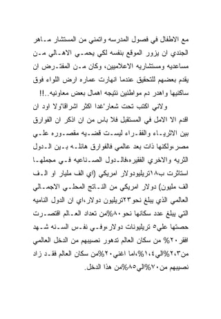 ‫ﻤﻊ ﺍﻻﻁﻔﺎل ﻓﻲ ﻓﺼﻭل ﺍﻟﻤﺩﺭﺴﻪ ﻭﺍﺘﻤﻨﻲ ﻤﻥ ﺍﻟﻤﺴﺘﺸﺎﺭ ﻤـﺎﻫﺭ‬
‫ﺍﻟﺠﻨﺩﻱ ﺍﻥ ﻴﺯﻭﺭ ﺍﻟﻤﻭﻗﻊ ﺒﻨﻔﺴﻪ ﻟﻜﻲ ﻴﺤﻤـﻲ ﺍﻻﻫـﺎﻟﻲ ﻤـﻥ‬
‫ﻤﺴﺎﻋﺩﻴﻪ ﻭﻤﺴﺘﺸﺎﺭﻴﻪ ﺍﻻﻋﻼﻤﻴﻴﻥ، ﻭﻜﺎﻥ ﻤـﻥ ﺍﻟﻤﻔﺘـﺭﺽ ﺍﻥ‬
‫ﻴﻘﺩﻡ ﺒﻌﻀﻬﻡ ﻟﻠﺘﺤﻘﻴﻕ ﻋﻨﺩﻤﺎ ﺍﻨﻬﺎﺭﺕ ﻋﻤﺎﺭﻩ ﺍﺭﺽ ﺍﻟﻠﻭﺍﺀ ﻓﻭﻕ‬
  ‫ﺴﺎﻜﻨﻴﻬﺎ ﻭﺍﻫﺩﺭ ﺩﻡ ﻤﻭﺍﻁﻨﻴﻥ ﻨﺘﻴﺠﻪ ﺍﻫﻤﺎل ﺒﻌﺽ ﻤﻌﺎﻭﻨﻴﻪ..!!‬
‫ﻭﻻﻨﻲ ﺍﻜﺘﺏ ﺘﺤﺕ ﺸﻌﺎﺭ'ﻏﺩﺍ ﺍﻜﺜﺭ ﺍﺸﺭﺍﻗﺎ'ﻭﻻ ﺍﻭﺩ ﺍﻥ‬
‫ﺍﻗﺩﻡ ﺍﻻ ﺍﻻﻤل ﻓﻲ ﺍﻟﻤﺴﺘﻘﺒل ﻓﻼ ﺒﺎﺱ ﻤﻥ ﺍﻥ ﺍﺫﻜﺭ ﺍﻥ ﺍﻟﻔﻭﺍﺭﻕ‬
‫ﺒﻴﻥ ﺍﻻﺜﺭﻴـﺎﺀ ﻭﺍﻟﻔﻘـﺭﺍﺀ ﻟﻴﺴـﺕ ﻗﻀـﻴﻪ ﻤﻘﺼـﻭﺭﻩ ﻋﻠـﻲ‬
‫ﻤﺼﺭ،ﻭﻟﻜﻨﻬﺎ ﺫﺍﺕ ﺒﻌﺩ ﻋﺎﻟﻤﻲ ﻓﺎﻟﻔﻭﺍﺭﻕ ﻫﺎﺌﻠـﻪ ﺒـﻴﻥ ﺍﻟـﺩﻭل‬
‫ﺍﻟﺜﺭﻴﻪ ﻭﺍﻻﺨﺭﻱ ﺍﻟﻔﻘﻴﺭﻩ،ﻓﺎﻟـﺩﻭل ﺍﻟﺼـﻨﺎﻋﻴﻪ ﻓـﻲ ﻤﺠﻤﻠﻬـﺎ‬
‫ﺍﺴﺘﺎﺜﺭﺕ ﺏ٨١ﺘﺭﻴﻠﻴﻭﺩﻭﻻﺭ ﺍﻤﺭﻴﻜﻲ )ﺍﻱ ﺍﻟﻑ ﻤﻠﻴﺎﺭ ﺍﻭ ﺍﻟـﻑ‬
‫ﺍﻟﻑ ﻤﻠﻴﻭﻥ( ﺩﻭﻻﺭ ﺍﻤﺭﻴﻜﻲ ﻤﻥ ﺍﻟﻨـﺎﺘﺞ ﺍﻟﻤﺤﻠـﻲ ﺍﻻﺠﻤـﺎﻟﻲ‬
‫ﺍﻟﻌﺎﻟﻤﻲ ﺍﻟﺫﻱ ﻴﺒﻠﻎ ﻨﺤﻭ٣٢ﺘﺭﻴﻠﻴﻭﻥ ﺩﻭﻻﺭ،ﺍﻱ ﺍﻥ ﺍﻟﺩﻭل ﺍﻟﻨﺎﻤﻴﻪ‬
‫ﺍﻟﺘﻲ ﻴﺒﻠﻎ ﻋﺩﺩ ﺴﻜﺎﻨﻬﺎ ﻨﺤﻭ٠٨%ﻤﻥ ﺘﻌﺩﺍﺩ ﺍﻟﻌـﺎﻟﻡ ﺍﻗﺘﺼـﺭﺕ‬
‫ﺤﺼﺘﻬﺎ ﻋﻠﻲ٥ ﺘﺭﻴﻠﻴﻭﻨﺎﺕ ﺩﻭﻻﺭ،ﻭﻓـﻲ ﻨﻔـﺱ ﺍﻟﺴـﻨﻪ ﺸـﻬﺩ‬
‫ﺍﻓﻘﺭ٠٢% ﻤﻥ ﺴﻜﺎﻥ ﺍﻟﻌﺎﻟﻡ ﺘﺩﻫﻭﺭ ﻨﺼﻴﺒﻬﻡ ﻤﻥ ﺍﻟﺩﺨل ﺍﻟﻌﺎﻟﻤﻲ‬
‫ﻤﻥ٣،٢%ﺍﻟﻲ٤،١%،ﺍﻤﺎ ﺍﻏﻨﻲ٠٢%ﻤﻥ ﺴﻜﺎﻥ ﺍﻟﻌﺎﻟﻡ ﻓﻘـﺩ ﺯﺍﺩ‬
                  ‫ﻨﺼﻴﺒﻬﻡ ﻤﻥ٠٧%ﺍﻟﻲ٥٨%ﻤﻥ ﻫﺫﺍ ﺍﻟﺩﺨل.‬
 