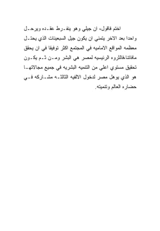 ‫ﺍﺨﺘﻡ ﻓﺎﻗﻭل، ﺍﻥ ﺠﻴﻠﻲ ﻭﻫﻭ ﻴﻨﻔـﺭﻁ ﻋﻘـﺩﻩ ﻭﻴﺭﺤـل‬
‫ﻭﺍﺤﺩﺍ ﺒﻌﺩ ﺍﻻﺨﺭ ﻴﺘﻤﻨﻲ ﺍﻥ ﻴﻜﻭﻥ ﺠﻴل ﺍﻟﺴﺒﻌﻴﻨﺎﺕ ﺍﻟﺫﻱ ﻴﺤﺘـل‬
‫ﻤﻌﻅﻤﻪ ﺍﻟﻤﻭﺍﻗﻊ ﺍﻻﻤﺎﻤﻴﻪ ﻓﻲ ﺍﻟﻤﺠﺘﻤﻊ ﺍﻜﺜﺭ ﺘﻭﻓﻴﻘﺎ ﻓﻲ ﺍﻥ ﻴﺤﻘﻕ‬
‫ﻤﺎﻓﺎﺘﻨﺎ،ﻓﺎﻟﺜﺭﻭﻩ ﺍﻟﺭﺌﻴﺴﻴﻪ ﻟﻤﺼﺭ ﻫﻲ ﺍﻟﺒﺸﺭ ﻭﻤـﻥ ﺜـﻡ ﻴﻜـﻭﻥ‬
‫ﺘﺤﻘﻴﻕ ﻤﺴﺘﻭﻱ ﺍﻋﻠﻲ ﻤﻥ ﺍﻟﺘﻨﻤﻴﻪ ﺍﻟﺒﺸﺭﻴﻪ ﻓﻲ ﺠﻤﻴﻊ ﻤﺠﺎﻻﺘﻬـﺎ‬
‫ﻫﻭ ﺍﻟﺫﻱ ﻴﻭﻫل ﻤﺼﺭ ﻟﺩﺨﻭل ﺍﻻﻟﻔﻴﻪ ﺍﻟﺜﺎﻟﺜـﻪ ﻤﺸـﺎﺭﻜﻪ ﻓـﻲ‬
                                  ‫ﺤﻀﺎﺭﻩ ﺍﻟﻌﺎﻟﻡ ﻭﺘﻨﻤﻴﺘﻪ.‬
 