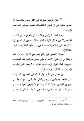 ‫)٣(‬
‫ﺍﻋﻠﻥ ﺍﻟﺭﺌﻴﺱ ﻤﺒﺎﺭﻙ ﻓﻲ ﺍﻜﺜﺭ ﻤـﻥ ﻤﻨﺎﺴـﺒﻪ ﺍﻥ‬
‫ﺍﺤﺩﻱ ﺍﻤﺎﻨﻴﻪ ﻫﻲ ﺍﻥ ﺘﻜﻭﻥ ﺍﻻﻨﺘﺨﺎﺒﺎﺕ ﺍﻟﻤﻘﺒﻠﻪ ﻟﻤﺠﻠﺱ ﺍﻟﺸـﻌﺏ‬
                                                            ‫ﻨﺯﻴﻬﻪ.‬
‫ﻭﻫﺫﺍ ﺍﻻﻤل ﻟﻠﺭﺌﻴﺱ ﻭﻟﻠﺸﻌﺏ ﻟﻥ ﻴﺘﺤﻘﻕ ﻤـﻥ ﺘﻠﻘـﺎﺀ‬
‫ﻨﻔﺴﻪ، ﻭﻻ ﻤﻥ ﺨﻼل ﺍﻟﻨﻴﺎﺕ ﺍﻟﻁﻴﺒـﻪ ﻟﻠﻨـﺎﺨﺒﻴﻥ ﺍﻭ ﺍﻻﺠﻬـﺯﻩ‬
 ‫ﺍﻟﻤﺸﺭﻓﻪ ﻋﻠﻲ ﺍﻻﻨﺘﺨﺎﺒﺎﺕ، ﻟﺫﺍ ﻓﻨﺤﻥ ﻓﻲ ﺤﺎﺠﻪ ﻟﻤﻨﻅﻭﻤﻪ ﺍﺩﺍﺭﻩ‬
                                              ‫‪System‬‬
‫ﻴﺤﻭل ﺍﻻﻤﺎﻨﻲ ﺍﻟﻲ ﻭﺍﻗﻊ ﻴﻨﻤﻭ ﻤﻊ ﺍﻟﺯﻤﻥ، ﻭﻤـﻥ ﺜـﻡ‬
‫ﺭﻏﺒﻨﺎ ﻓﻲ ﺍﻥ ﻨﻠﻘﻲ ﺍﻻﻀﻭﺍﺀ ﻋﻠﻲ ﺒﻌﺽ ﺠﻭﺍﻨﺏ ﻫﺫﻩ ﺍﻟﻘﻀـﻴﻪ‬
‫ﺍﻟﺤﻴﻭﻴﻪ، ﻟﻌﻠﻨﺎ ﻨﻔﻭﺯ ﻗﺭﺏ ﻨﻬﺎﻴﻪ ﻋﺎﻡ٠٠٠٢ ﺒﻤﺠـﺎﻟﺱ ﻨﻴﺎﺒﻴـﻪ‬
                              ‫ﻨﺯﻴﻬﻪ.. ﻟﻬﺎ ﻓﺎﻋﻠﻴﺘﻬﺎ ﻭﻤﺼﺩﺍﻗﻴﺘﻬﺎ‬
‫ﺍﻥ ﻤﺼﺭ ﻤﻥ ﺍﻗﺩﻡ ﺩﻭل ﺍﻟﻌﺎﻟﻡ ﻓﻲ ﺍﻟﻌﺼﻭﺭ ﺍﻟﺤﺩﻴﺜـﻪ‬
‫ﺍﻟﺘﻲ ﺘﻤﺘﻌﺕ ﺒﻤﺠﺎﻟﺱ ﻨﻴﺎﺒﻴﻪ ﻭﺒﺭﻟﻤﺎﻥ، ﻓﻘﺩ ﻜﺎﻥ ﻟـﺩﻴﻨﺎ ﻤﺠﻠـﺱ‬
‫ﺸﻭﺭﻱ ﺍﻟﻘﻭﺍﻨﻴﻥ ﻋﺎﻡ٦٦٨١، ﻭﻫﺫﺍ ﺘﺭﺍﺙ ﻴﻨﺒﻐﻲ ﺍﺤﻴﺎﻭﻩ ﺒﻨﺸـﺭ‬
‫ﻤﻌﻠﻭﻤﺎﺕ ﺍﻜﺜﺭ ﻋﻨﻪ ﺤﺘﻲ ﻴﻌﺭﻑ ﺠﻴل ﺍﻟﺸﺒﺎﺏ ﺍﻟﺤﺎﻟﻲ ﺍﻥ ﻤﺼﺭ‬


                                                            ‫)٣(‬
‫ﺍﻟﺴﻨﻪ ٤٢١-ﺍﻟﻌﺩﺩ ٣٤٣١٤-٥١ﻓﺒﺭﺍﻴﺭ ٠٠٠٢ -٠١ ﻤﻥ ﺫﻱ ﺍﻟﻘﻌﺩﻩ ٠٢٤١‬
                                           ‫ﻫـ ﺍﻟﺜﻼﺜﺎﺀ-ﻏﺩﺍ ﺍﻜﺜﺭ ﺍﺸﺭﺍﻗﺎ‬
 