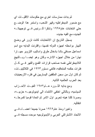 ‫ﺜﻡ ﺒﺩﺍﺕ ﻤﻤﺎﺭﺴﺎﺕ ﺍﺨﺭﻱ ﻤﻊ ﺤﻜﻭﻤﺎﺕ ﺍﻻﻗﻠﻴـﺎﺕ ﺍﻱ‬
‫ﻤﻊ ﻀﻤﻭﺭ ﺍﻟﺩﻴﻤﻘﺭﺍﻁﻴﻪ ﻭﻗﻬﺭ ﺍﻟﺸﻌﺏ، ﻭﺍﺴﺘﻤﺭ ﻫﺫﺍ ﺍﻟﻭﻀـﻊ‬
‫ﺤﺘﻲ ﺍﻨﺘﺨﺎﺒﺎﺕ ﻋﺎﻡ٥٩٩١ ﻭﺸﻜﺭﺍ ﻟﻠـﺭﺌﻴﺱ ﻓـﻲ ﺘﻭﺠﻴﻬﺎﺘـﻪ‬
                                   ‫ﺍﻟﺠﺩﻴﺩﻩ ﻤﻊ ﺍﻟﻔﻴﻪ ﺠﺩﻴﺩﻩ‬
‫ﻴﺴﺠل ﺍﻟﺘﺎﺭﻴﺦ ﺍﻥ ﺍﻻﻨﺘﺨﺎﺒﺎﺕ ﻜﺎﻨﺕ ﺘﺯﻭﺭ ﻓﻲ ﻭﻀﺢ‬
‫ﺍﻟﻨﻬﺎﺭ ﺒﻭﺍﺴﻁﻪ ﺍﺠﻬﺯﻩ ﺍﻟﺩﻭﻟﻪ ﻨﻔﺴﻬﺎ، ﻭﺍﻗﺘﺭﻨﺕ ﺍﻟﺒﺩﺍﻴﻪ ﻤﻊ ﺍﺴﻡ‬
‫ﺍﺴﻤﺎﻋﻴل ﺼﺩﻗﻲ ﺒﺎﺸﺎ ﺒﺎﺩﺨﺎل ﻁﺭﻕ ﻭﺍﺴﺎﻟﻴﺏ ﺍﻟﺘﺯﻭﻴﺭ ﺠﻬـﺎﺭﺍ‬
‫ﻨﻬﺎﺭﺍ ﻤﻥ ﺨﻼل ﺍﺠﻬﺯﻩ ﺍﻻﺩﺍﺭﻩ، ﻭﻜﺎﻥ ﻭﻫﻭ ﺍﻴﻀـﺎ ﻭﺒـﺎﻟﻨﻬﺞ‬
‫ﺍﻟﻼﺩﻴﻤﻘﺭﺍﻁﻲ ﻨﻔﺴﻪ ﺼﺎﺤﺏ ﻗﺭﺍﺭﺍﺕ ﺍﻟﻘﻤﻊ ﻭﺍﻟﻘﻬﺭ ﻓـﻲ ﻜـل‬
‫ﻓﺘﺭﺍﺕ ﺤﻜﻤﻪ ﺍﻟﻤﺘﻌﺎﻗﺒﻪ، ﻓﺎﻟﻐﻲ ﺩﺴﺘﻭﺭ٣٢٩١ ﻓﻲ ﺍﻟﺜﻼﺜﻴﻨﻴـﺎﺕ،‬
‫ﺜﻡ ﻜﺎﻥ ﺍﻭل ﻤﻥ ﺴﺠﻥ ﺍﻟﻤﺜﻘﻔﻴﻥ ﺍﻟﻴﺴﺎﺭﻴﻴﻥ ﻓﻲ ﻓﺘﺭﻩ ﺍﻻﺭﺒﻌﻴﻨﻴﺎﺕ‬
                               ‫ﺒﻌﺩ ﺍﻟﺤﺭﺏ ﺍﻟﻌﺎﻟﻤﻴﻪ ﺍﻟﺜﺎﻨﻴﻪ.‬
‫ﻭﻤﻊ ﺒﺩﺍﻴﻪ ﺍﻟﺜـﻭﺭﻩ ﻋـﺎﻡ٢٥٩١ ﺍﻟﻐﻴـﺕ ﺍﻻﺤـﺯﺍﺏ‬
‫ﺍﻟﺴﻴﺎﺴﻴﻪ، ﻭﺒﺎﻟﺘﺎﻟﻲ ﺍﺨﺘﻔﻲ ﺍﻻﻨﺘﻤﺎﺀ ﺍﻟﻲ ﺍﻴﺩﻴﻭﻟﻭﺠﻴـﻪ ﺤﺯﺒﻴـﻪ،‬
‫ﻭﺼﺭﻨﺎ ﻜﻠﻨﺎ ﻫﻴﺌﻪ ﺘﺤﺭﻴﺭ ﺍﻭل ﺍﻻﻤﺭ ﺜﻡ ﺍﺘﺤﺎﺩﺍ ﻗﻭﻤﻴﺎ ﻜﻤﺭﺤﻠـﻪ‬
                                                  ‫ﺍﻨﺘﻘﺎﻟﻴﻪ.‬
‫ﻭﺍﺨﻴﺭﺍ ﻭﻤﻨﺫ ﻋﺎﻡ٢٦٩١ ﺼﺭﻨﺎ ﺠﻤﻴﻌﺎ ﺍﻋﻀـﺎﺀ ﻓـﻲ‬
‫ﺍﻻﺘﺤﺎﺩ ﺍﻻﺸﺘﺭﺍﻜﻲ ﺍﻟﻌﺭﺒﻲ ﻭﺍﻻﻴﺩﻴﻭﻟﻭﺠﻴﻪ ﻤﻭﺤﺩﻩ ﻤﺴﺠﻠﻪ ﻓـﻲ‬
 