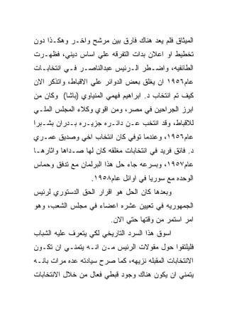 ‫ﺍﻟﻤﻴﺜﺎﻕ ﻓﻠﻡ ﻴﻌﺩ ﻫﻨﺎﻙ ﻓﺎﺭﻕ ﺒﻴﻥ ﻤﺭﺸﺢ ﻭﺍﺨـﺭ ﻭﻫﻜـﺫﺍ ﺩﻭﻥ‬
‫ﺘﺨﻁﻴﻁ ﺍﻭ ﺍﻋﻼﻥ ﺒﺩﺍﺕ ﺍﻟﺘﻔﺭﻗﻪ ﻋﻠﻲ ﺍﺴﺎﺱ ﺩﻴﻨﻲ، ﻓﻅﻬـﺭﺕ‬
‫ﺍﻟﻁﺎﺌﻔﻴﻪ، ﻭﺍﻀـﻁﺭ ﺍﻟـﺭﺌﻴﺱ ﻋﺒﺩﺍﻟﻨﺎﺼـﺭ ﻓـﻲ ﺍﻨﺘﺨﺎﺒـﺎﺕ‬
‫ﻋﺎﻡ٦٥٩١ ﺍﻥ ﻴﻐﻠﻕ ﺒﻌﺽ ﺍﻟﺩﻭﺍﺌﺭ ﻋﻠﻲ ﺍﻻﻗﺒﺎﻁ، ﻭﺍﺘﺫﻜﺭ ﺍﻻﻥ‬
‫ﻜﻴﻑ ﺘﻡ ﺍﻨﺘﺨﺎﺏ ﺩ. ﺍﺒﺭﺍﻫﻴﻡ ﻓﻬﻤﻲ ﺍﻟﻤﻨﻴﺎﻭﻱ )ﺒﺎﺸﺎ( ﻭﻜﺎﻥ ﻤﻥ‬
‫ﺍﺒﺭﺯ ﺍﻟﺠﺭﺍﺤﻴﻥ ﻓﻲ ﻤﺼﺭ، ﻭﻤﻥ ﺍﻗﻭﻱ ﻭﻜﻼﺀ ﺍﻟﻤﺠﻠﺱ ﺍﻟﻤﻠـﻲ‬
‫ﻟﻼﻗﺒﺎﻁ، ﻭﻗﺩ ﺍﻨﺘﺨﺏ ﻋـﻥ ﺩﺍﺌـﺭﻩ ﺠﺯﻴـﺭﻩ ﺒـﺩﺭﺍﻥ ﺒﺸـﺒﺭﺍ‬
‫ﻋﺎﻡ٦٥٩١، ﻭﻋﻨﺩﻤﺎ ﺘﻭﻓﻲ ﻜﺎﻥ ﺍﻨﺘﺨﺎﺏ ﺍﺨﻲ ﻭﺼﺩﻴﻕ ﻋﻤـﺭﻱ‬
‫ﺩ. ﻓﺎﺌﻕ ﻓﺭﻴﺩ ﻓﻲ ﺍﻨﺘﺨﺎﺒﺎﺕ ﻤﻐﻠﻘﻪ ﻜﺎﻥ ﻟﻬﺎ ﺼـﺩﺍﻫﺎ ﻭﺍﺜﺎﺭﻫـﺎ‬
‫ﻋﺎﻡ٧٥٩١، ﻭﺒﺴﺭﻋﻪ ﺠﺎﺀ ﺤل ﻫﺫﺍ ﺍﻟﺒﺭﻟﻤﺎﻥ ﻤﻊ ﺘﺩﻓﻕ ﻭﺤﻤﺎﺱ‬
                   ‫ﺍﻟﻭﺤﺩﻩ ﻤﻊ ﺴﻭﺭﻴﺎ ﻓﻲ ﺍﻭﺍﺌل ﻋﺎﻡ٨٥٩١.‬
‫ﻭﺒﻌﺩﻫﺎ ﻜﺎﻥ ﺍﻟﺤل ﻫﻭ ﺍﻗﺭﺍﺭ ﺍﻟﺤﻕ ﺍﻟﺩﺴﺘﻭﺭﻱ ﻟﺭﺌﻴﺱ‬
‫ﺍﻟﺠﻤﻬﻭﺭﻴﻪ ﻓﻲ ﺘﻌﻴﻴﻥ ﻋﺸﺭﻩ ﺍﻋﻀﺎﺀ ﻓﻲ ﻤﺠﻠﺱ ﺍﻟﺸﻌﺏ، ﻭﻫﻭ‬
                         ‫ﺍﻤﺭ ﺍﺴﺘﻤﺭ ﻤﻥ ﻭﻗﺘﻬﺎ ﺤﺘﻲ ﺍﻻﻥ.‬
‫ﺍﺴﻭﻕ ﻫﺫﺍ ﺍﻟﺴﺭﺩ ﺍﻟﺘﺎﺭﻴﺨﻲ ﻟﻜﻲ ﻴﺘﻌﺭﻑ ﻋﻠﻴﻪ ﺍﻟﺸﺒﺎﺏ‬
‫ﻓﻠﻴﻠﺘﻔﻭﺍ ﺤﻭل ﻤﻘﻭﻻﺕ ﺍﻟﺭﺌﻴﺱ ﻤـﻥ ﺍﻨـﻪ ﻴﺘﻤﻨـﻲ ﺍﻥ ﺘﻜـﻭﻥ‬
‫ﺍﻻﻨﺘﺨﺎﺒﺎﺕ ﺍﻟﻤﻘﺒﻠﻪ ﻨﺯﻴﻬﻪ، ﻜﻤﺎ ﺼﺭﺡ ﺴﻴﺎﺩﺘﻪ ﻋﺩﻩ ﻤﺭﺍﺕ ﺒﺎﻨـﻪ‬
‫ﻴﺘﻤﻨﻲ ﺍﻥ ﻴﻜﻭﻥ ﻫﻨﺎﻙ ﻭﺠﻭﺩ ﻗﺒﻁﻲ ﻓﻌﺎل ﻤﻥ ﺨﻼل ﺍﻻﻨﺘﺨﺎﺒﺎﺕ‬
 