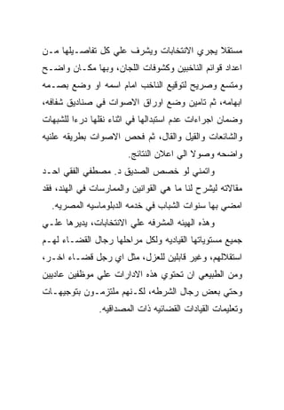 ‫ﻤﺴﺘﻘﻼ ﻴﺠﺭﻱ ﺍﻻﻨﺘﺨﺎﺒﺎﺕ ﻭﻴﺸﺭﻑ ﻋﻠﻲ ﻜل ﺘﻔﺎﺼـﻴﻠﻬﺎ ﻤـﻥ‬
‫ﺍﻋﺩﺍﺩ ﻗﻭﺍﺌﻡ ﺍﻟﻨﺎﺨﺒﻴﻥ ﻭﻜﺸﻭﻓﺎﺕ ﺍﻟﻠﺠﺎﻥ، ﻭﺒﻬﺎ ﻤﻜـﺎﻥ ﻭﺍﻀـﺢ‬
‫ﻭﻤﺘﺴﻊ ﻭﺼﺭﻴﺢ ﻟﺘﻭﻗﻴﻊ ﺍﻟﻨﺎﺨﺏ ﺍﻤﺎﻡ ﺍﺴﻤﻪ ﺍﻭ ﻭﻀﻊ ﺒﺼـﻤﻪ‬
‫ﺍﺒﻬﺎﻤﻪ، ﺜﻡ ﺘﺎﻤﻴﻥ ﻭﻀﻊ ﺍﻭﺭﺍﻕ ﺍﻻﺼﻭﺍﺕ ﻓﻲ ﺼﻨﺎﺩﻴﻕ ﺸﻔﺎﻓﻪ،‬
‫ﻭﻀﻤﺎﻥ ﺍﺠﺭﺍﺀﺍﺕ ﻋﺩﻡ ﺍﺴﺘﺒﺩﺍﻟﻬﺎ ﻓﻲ ﺍﺜﻨﺎﺀ ﻨﻘﻠﻬﺎ ﺩﺭﺀﺍ ﻟﻠﺸﺒﻬﺎﺕ‬
‫ﻭﺍﻟﺸﺎﺌﻌﺎﺕ ﻭﺍﻟﻘﻴل ﻭﺍﻟﻘﺎل، ﺜﻡ ﻓﺤﺹ ﺍﻻﺼﻭﺍﺕ ﺒﻁﺭﻴﻘﻪ ﻋﻠﻨﻴﻪ‬
                        ‫ﻭﺍﻀﺤﻪ ﻭﺼﻭﻻ ﺍﻟﻲ ﺍﻋﻼﻥ ﺍﻟﻨﺘﺎﺌﺞ.‬
‫ﻭﺍﺘﻤﻨﻲ ﻟﻭ ﺨﺼﺹ ﺍﻟﺼﺩﻴﻕ ﺩ. ﻤﺼﻁﻔﻲ ﺍﻟﻔﻘﻲ ﺍﺤـﺩ‬
‫ﻤﻘﺎﻻﺘﻪ ﻟﻴﺸﺭﺡ ﻟﻨﺎ ﻤﺎ ﻫﻲ ﺍﻟﻘﻭﺍﻨﻴﻥ ﻭﺍﻟﻤﻤﺎﺭﺴﺎﺕ ﻓﻲ ﺍﻟﻬﻨﺩ، ﻓﻘﺩ‬
  ‫ﺍﻤﻀﻲ ﺒﻬﺎ ﺴﻨﻭﺍﺕ ﺍﻟﺸﺒﺎﺏ ﻓﻲ ﺨﺩﻤﻪ ﺍﻟﺩﺒﻠﻭﻤﺎﺴﻴﻪ ﺍﻟﻤﺼﺭﻴﻪ.‬
‫ﻭﻫﺫﻩ ﺍﻟﻬﻴﺌﻪ ﺍﻟﻤﺸﺭﻓﻪ ﻋﻠﻲ ﺍﻻﻨﺘﺨﺎﺒﺎﺕ، ﻴﺩﻴﺭﻫﺎ ﻋﻠـﻲ‬
‫ﺠﻤﻴﻊ ﻤﺴﺘﻭﻴﺎﺘﻬﺎ ﺍﻟﻘﻴﺎﺩﻴﻪ ﻭﻟﻜل ﻤﺭﺍﺤﻠﻬﺎ ﺭﺠﺎل ﺍﻟﻘﻀـﺎﺀ ﻟﻬـﻡ‬
‫ﺍﺴﺘﻘﻼﻟﻬﻡ، ﻭﻏﻴﺭ ﻗﺎﺒﻠﻴﻥ ﻟﻠﻌﺯل، ﻤﺜل ﺍﻱ ﺭﺠل ﻗﻀـﺎﺀ ﺍﺨـﺭ،‬
‫ﻭﻤﻥ ﺍﻟﻁﺒﻴﻌﻲ ﺍﻥ ﺘﺤﺘﻭﻱ ﻫﺫﻩ ﺍﻻﺩﺍﺭﺍﺕ ﻋﻠﻲ ﻤﻭﻅﻔﻴﻥ ﻋﺎﺩﻴﻴﻥ‬
‫ﻭﺤﺘﻲ ﺒﻌﺽ ﺭﺠﺎل ﺍﻟﺸﺭﻁﻪ، ﻟﻜـﻨﻬﻡ ﻤﻠﺘﺯﻤـﻭﻥ ﺒﺘﻭﺠﻴﻬـﺎﺕ‬
               ‫ﻭﺘﻌﻠﻴﻤﺎﺕ ﺍﻟﻘﻴﺎﺩﺍﺕ ﺍﻟﻘﻀﺎﺌﻴﻪ ﺫﺍﺕ ﺍﻟﻤﺼﺩﺍﻗﻴﻪ.‬
 