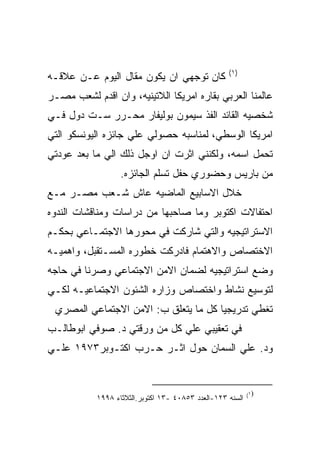 ‫)١(‬
‫ﻜﺎﻥ ﺘﻭﺠﻬﻲ ﺍﻥ ﻴﻜﻭﻥ ﻤﻘﺎل ﺍﻟﻴﻭﻡ ﻋـﻥ ﻋﻼﻗـﻪ‬
‫ﻋﺎﻟﻤﻨﺎ ﺍﻟﻌﺭﺒﻲ ﺒﻘﺎﺭﻩ ﺍﻤﺭﻴﻜﺎ ﺍﻟﻼﺘﻴﻨﻴﻪ، ﻭﺍﻥ ﺍﻗﺩﻡ ﻟﺸﻌﺏ ﻤﺼـﺭ‬
‫ﺸﺨﺼﻴﻪ ﺍﻟﻘﺎﺌﺩ ﺍﻟﻔﺫ ﺴﻴﻤﻭﻥ ﺒﻭﻟﻴﻔﺎﺭ ﻤﺤـﺭﺭ ﺴـﺕ ﺩﻭل ﻓـﻲ‬
‫ﺍﻤﺭﻴﻜﺎ ﺍﻟﻭﺴﻁﻲ، ﻟﻤﻨﺎﺴﺒﻪ ﺤﺼﻭﻟﻲ ﻋﻠﻲ ﺠﺎﺌﺯﻩ ﺍﻟﻴﻭﻨﺴﻜﻭ ﺍﻟﺘﻲ‬
‫ﺘﺤﻤل ﺍﺴﻤﻪ، ﻭﻟﻜﻨﻨﻲ ﺍﺜﺭﺕ ﺍﻥ ﺍﻭﺠل ﺫﻟﻙ ﺍﻟﻲ ﻤﺎ ﺒﻌﺩ ﻋﻭﺩﺘﻲ‬
                   ‫ﻤﻥ ﺒﺎﺭﻴﺱ ﻭﺤﻀﻭﺭﻱ ﺤﻔل ﺘﺴﻠﻡ ﺍﻟﺠﺎﺌﺯﻩ.‬
‫ﺨﻼل ﺍﻻﺴﺎﺒﻴﻊ ﺍﻟﻤﺎﻀﻴﻪ ﻋﺎﺵ ﺸـﻌﺏ ﻤﺼـﺭ ﻤـﻊ‬
‫ﺍﺤﺘﻔﺎﻻﺕ ﺍﻜﺘﻭﺒﺭ ﻭﻤﺎ ﺼﺎﺤﺒﻬﺎ ﻤﻥ ﺩﺭﺍﺴﺎﺕ ﻭﻤﻨﺎﻗﺸﺎﺕ ﺍﻟﻨﺩﻭﻩ‬
‫ﺍﻻﺴﺘﺭﺍﺘﻴﺠﻴﻪ ﻭﺍﻟﺘﻲ ﺸﺎﺭﻜﺕ ﻓﻲ ﻤﺤﻭﺭﻫﺎ ﺍﻻﺠﺘﻤـﺎﻋﻲ ﺒﺤﻜـﻡ‬
‫ﺍﻻﺨﺘﺼﺎﺹ ﻭﺍﻻﻫﺘﻤﺎﻡ ﻓﺎﺩﺭﻜﺕ ﺨﻁﻭﺭﻩ ﺍﻟﻤﺴـﺘﻘﺒل، ﻭﺍﻫﻤﻴـﻪ‬
‫ﻭﻀﻊ ﺍﺴﺘﺭﺍﺘﻴﺠﻴﻪ ﻟﻀﻤﺎﻥ ﺍﻻﻤﻥ ﺍﻻﺠﺘﻤﺎﻋﻲ ﻭﺼﺭﻨﺎ ﻓﻲ ﺤﺎﺠﻪ‬
‫ﻟﺘﻭﺴﻴﻊ ﻨﺸﺎﻁ ﻭﺍﺨﺘﺼﺎﺹ ﻭﺯﺍﺭﻩ ﺍﻟﺸﺌﻭﻥ ﺍﻻﺠﺘﻤﺎﻋﻴـﻪ ﻟﻜـﻲ‬
 ‫ﺘﻐﻁﻲ ﺘﺩﺭﻴﺠﻴﺎ ﻜل ﻤﺎ ﻴﺘﻌﻠﻕ ﺏ: ﺍﻻﻤﻥ ﺍﻻﺠﺘﻤﺎﻋﻲ ﺍﻟﻤﺼﺭﻱ‬
‫ﻓﻲ ﺘﻌﻘﻴﺒﻲ ﻋﻠﻲ ﻜل ﻤﻥ ﻭﺭﻗﺘﻲ ﺩ. ﺼﻭﻓﻲ ﺍﺒﻭﻁﺎﻟـﺏ‬
‫ﻭﺩ. ﻋﻠﻲ ﺍﻟﺴﻤﺎﻥ ﺤﻭل ﺍﺜـﺭ ﺤـﺭﺏ ﺍﻜﺘـﻭﺒﺭ٣٧٩١ ﻋﻠـﻲ‬


                                                            ‫)١(‬
            ‫ﺍﻟﺴﻨﻪ ٣٢١-ﺍﻟﻌﺩﺩ ٣٥٨٠٤ -٣١ ﺍﻜﺘﻭﺒﺭ.ﺍﻟﺜﻼﺜﺎﺀ ٨٩٩١‬
 