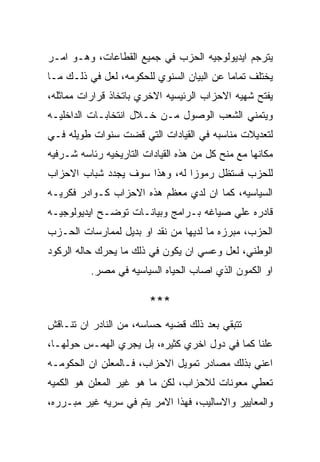 ‫ﻴﺘﺭﺠﻡ ﺍﻴﺩﻴﻭﻟﻭﺠﻴﻪ ﺍﻟﺤﺯﺏ ﻓﻲ ﺠﻤﻴﻊ ﺍﻟﻘﻁﺎﻋﺎﺕ، ﻭﻫـﻭ ﺍﻤـﺭ‬
‫ﻴﺨﺘﻠﻑ ﺘﻤﺎﻤﺎ ﻋﻥ ﺍﻟﺒﻴﺎﻥ ﺍﻟﺴﻨﻭﻱ ﻟﻠﺤﻜﻭﻤﻪ، ﻟﻌل ﻓﻲ ﺫﻟـﻙ ﻤـﺎ‬
‫ﻴﻔﺘﺢ ﺸﻬﻴﻪ ﺍﻻﺤﺯﺍﺏ ﺍﻟﺭﺌﻴﺴﻴﻪ ﺍﻻﺨﺭﻱ ﺒﺎﺘﺨﺎﺫ ﻗﺭﺍﺭﺍﺕ ﻤﻤﺎﺜﻠﻪ،‬
‫ﻭﻴﺘﻤﻨﻲ ﺍﻟﺸﻌﺏ ﺍﻟﻭﺼﻭل ﻤـﻥ ﺨـﻼل ﺍﻨﺘﺨﺎﺒـﺎﺕ ﺍﻟﺩﺍﺨﻠﻴـﻪ‬
‫ﻟﺘﻌﺩﻴﻼﺕ ﻤﻨﺎﺴﺒﻪ ﻓﻲ ﺍﻟﻘﻴﺎﺩﺍﺕ ﺍﻟﺘﻲ ﻗﻀﺕ ﺴﻨﻭﺍﺕ ﻁﻭﻴﻠﻪ ﻓـﻲ‬
‫ﻤﻜﺎﻨﻬﺎ ﻤﻊ ﻤﻨﺢ ﻜل ﻤﻥ ﻫﺫﻩ ﺍﻟﻘﻴﺎﺩﺍﺕ ﺍﻟﺘﺎﺭﻴﺨﻴﻪ ﺭﺌﺎﺴﻪ ﺸـﺭﻓﻴﻪ‬
‫ﻟﻠﺤﺯﺏ ﻓﺴﺘﻅل ﺭﻤﻭﺯﺍ ﻟﻪ، ﻭﻫﺫﺍ ﺴﻭﻑ ﻴﺠﺩﺩ ﺸﺒﺎﺏ ﺍﻻﺤﺯﺍﺏ‬
‫ﺍﻟﺴﻴﺎﺴﻴﻪ، ﻜﻤﺎ ﺍﻥ ﻟﺩﻱ ﻤﻌﻅﻡ ﻫﺫﻩ ﺍﻻﺤﺯﺍﺏ ﻜـﻭﺍﺩﺭ ﻓﻜﺭﻴـﻪ‬
‫ﻗﺎﺩﺭﻩ ﻋﻠﻲ ﺼﻴﺎﻏﻪ ﺒـﺭﺍﻤﺞ ﻭﺒﻴﺎﻨـﺎﺕ ﺘﻭﻀـﺢ ﺍﻴﺩﻴﻭﻟﻭﺠﻴـﻪ‬
‫ﺍﻟﺤﺯﺏ، ﻤﺒﺭﺯﻩ ﻤﺎ ﻟﺩﻴﻬﺎ ﻤﻥ ﻨﻘﺩ ﺍﻭ ﺒﺩﻴل ﻟﻤﻤﺎﺭﺴﺎﺕ ﺍﻟﺤـﺯﺏ‬
‫ﺍﻟﻭﻁﻨﻲ، ﻟﻌل ﻭﻋﺴﻲ ﺍﻥ ﻴﻜﻭﻥ ﻓﻲ ﺫﻟﻙ ﻤﺎ ﻴﺤﺭﻙ ﺤﺎﻟﻪ ﺍﻟﺭﻜﻭﺩ‬
          ‫ﺍﻭ ﺍﻟﻜﻤﻭﻥ ﺍﻟﺫﻱ ﺍﺼﺎﺏ ﺍﻟﺤﻴﺎﻩ ﺍﻟﺴﻴﺎﺴﻴﻪ ﻓﻲ ﻤﺼﺭ.‬

                        ‫***‬
‫ﺘﺘﺒﻘﻲ ﺒﻌﺩ ﺫﻟﻙ ﻗﻀﻴﻪ ﺤﺴﺎﺴﻪ، ﻤﻥ ﺍﻟﻨﺎﺩﺭ ﺍﻥ ﺘﻨـﺎﻗﺵ‬
‫ﻋﻠﻨﺎ ﻜﻤﺎ ﻓﻲ ﺩﻭل ﺍﺨﺭﻱ ﻜﺜﻴﺭﻩ، ﺒل ﻴﺠﺭﻱ ﺍﻟﻬﻤـﺱ ﺤﻭﻟﻬـﺎ،‬
‫ﺍﻋﻨﻲ ﺒﺫﻟﻙ ﻤﺼﺎﺩﺭ ﺘﻤﻭﻴل ﺍﻻﺤﺯﺍﺏ، ﻓـﺎﻟﻤﻌﻠﻥ ﺍﻥ ﺍﻟﺤﻜﻭﻤـﻪ‬
‫ﺘﻌﻁﻲ ﻤﻌﻭﻨﺎﺕ ﻟﻼﺤﺯﺍﺏ، ﻟﻜﻥ ﻤﺎ ﻫﻭ ﻏﻴﺭ ﺍﻟﻤﻌﻠﻥ ﻫﻭ ﺍﻟﻜﻤﻴﻪ‬
‫ﻭﺍﻟﻤﻌﺎﻴﻴﺭ ﻭﺍﻻﺴﺎﻟﻴﺏ، ﻓﻬﺫﺍ ﺍﻻﻤﺭ ﻴﺘﻡ ﻓﻲ ﺴﺭﻴﻪ ﻏﻴﺭ ﻤﺒـﺭﺭﻩ،‬
 