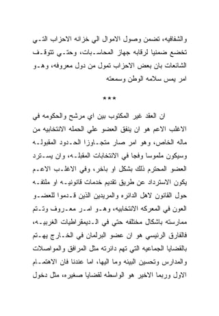 ‫ﻭﺍﻟﺸﻔﺎﻓﻴﻪ، ﺘﻀﻤﻥ ﻭﺼﻭل ﺍﻻﻤﻭﺍل ﺍﻟﻲ ﺨﺯﺍﻨﻪ ﺍﻻﺤﺯﺍﺏ ﺍﻟﺘـﻲ‬
‫ﺘﺨﻀﻊ ﻀﻤﻨﻴﺎ ﻟﺭﻗﺎﺒﻪ ﺠﻬﺎﺯ ﺍﻟﻤﺤﺎﺴـﺒﺎﺕ، ﻭﺤﺘـﻲ ﺘﺘﻭﻗـﻑ‬
‫ﺍﻟﺸﺎﺌﻌﺎﺕ ﺒﺎﻥ ﺒﻌﺽ ﺍﻻﺤﺯﺍﺏ ﺘﻤﻭل ﻤﻥ ﺩﻭل ﻤﻌﺭﻭﻓﻪ، ﻭﻫـﻭ‬
                          ‫ﺍﻤﺭ ﻴﻤﺱ ﺴﻼﻤﻪ ﺍﻟﻭﻁﻥ ﻭﺴﻤﻌﺘﻪ‬

                         ‫***‬
‫ﺍﻥ ﺍﻟﻌﻘﺩ ﻏﻴﺭ ﺍﻟﻤﻜﺘﻭﺏ ﺒﻴﻥ ﺍﻱ ﻤﺭﺸﺢ ﻭﺍﻟﺤﻜﻭﻤﻪ ﻓﻲ‬
‫ﺍﻻﻏﻠﺏ ﺍﻻﻋﻡ ﻫﻭ ﺍﻥ ﻴﻨﻔﻕ ﺍﻟﻌﻀﻭ ﻋﻠﻲ ﺍﻟﺤﻤﻠﻪ ﺍﻻﻨﺘﺨﺎﺒﻴﻪ ﻤﻥ‬
‫ﻤﺎﻟﻪ ﺍﻟﺨﺎﺹ، ﻭﻫﻭ ﺍﻤﺭ ﺼﺎﺭ ﻤﺘﺠـﺎﻭﺯﺍ ﺍﻟﺤـﺩﻭﺩ ﺍﻟﻤﻘﺒﻭﻟـﻪ‬
‫ﻭﺴﻴﻜﻭﻥ ﻤﻠﻤﻭﺴﺎ ﻭﻓﺠﺎ ﻓﻲ ﺍﻻﻨﺘﺨﺎﺒﺎﺕ ﺍﻟﻤﻘﺒﻠـﻪ، ﻭﺍﻥ ﻴﺴـﺘﺭﺩ‬
‫ﺍﻟﻌﻀﻭ ﺍﻟﻤﺤﺘﺭﻡ ﺫﻟﻙ ﺒﺸﻜل ﺍﻭ ﺒﺎﺨﺭ، ﻭﻓﻲ ﺍﻻﻏﻠـﺏ ﺍﻻﻋـﻡ‬
‫ﻴﻜﻭﻥ ﺍﻻﺴﺘﺭﺩﺍﺩ ﻋﻥ ﻁﺭﻴﻕ ﺘﻘﺩﻴﻡ ﺨﺩﻤﺎﺕ ﻗﺎﻨﻭﻨﻴـﻪ ﺍﻭ ﻤﻠﺘﻔـﻪ‬
‫ﺤﻭل ﺍﻟﻘﺎﻨﻭﻥ ﻻﻫل ﺍﻟﺩﺍﺌﺭﻩ ﻭﺍﻟﻤﺭﻴﺩﻴﻥ ﺍﻟﺫﻴﻥ ﻗـﺩﻤﻭﺍ ﻟﻠﻌﻀـﻭ‬
‫ﺍﻟﻌﻭﻥ ﻓﻲ ﺍﻟﻤﻌﺭﻜﻪ ﺍﻻﻨﺘﺨﺎﺒﻴﻪ، ﻭﻫـﻭ ﺍﻤـﺭ ﻤﻌـﺭﻭﻑ ﻭﺘـﺘﻡ‬
‫ﻤﻤﺎﺭﺴﺘﻪ ﺒﺎﺸﻜﺎل ﻤﺨﺘﻠﻔﻪ ﺤﺘﻲ ﻓﻲ ﺍﻟـﺩﻴﻤﻘﺭﺍﻁﻴﺎﺕ ﺍﻟﻐﺭﺒﻴـﻪ،‬
‫ﻓﺎﻟﻔﺎﺭﻕ ﺍﻟﺭﺌﻴﺴﻲ ﻫﻭ ﺍﻥ ﻋﻀﻭ ﺍﻟﺒﺭﻟﻤﺎﻥ ﻓﻲ ﺍﻟﺨـﺎﺭﺝ ﻴﻬـﺘﻡ‬
‫ﺒﺎﻟﻘﻀﺎﻴﺎ ﺍﻟﺠﻤﺎﻋﻴﻪ ﺍﻟﺘﻲ ﺘﻬﻡ ﺩﺍﺌﺭﺘﻪ ﻤﺜل ﺍﻟﻤﺭﺍﻓﻕ ﻭﺍﻟﻤﻭﺍﺼﻼﺕ‬
‫ﻭﺍﻟﻤﺩﺍﺭﺱ ﻭﺘﺤﺴﻴﻥ ﺍﻟﺒﻴﺌﻪ ﻭﻤﺎ ﺍﻟﻴﻬﺎ، ﺍﻤﺎ ﻋﻨﺩﻨﺎ ﻓﺎﻥ ﺍﻻﻫﺘﻤـﺎﻡ‬
‫ﺍﻻﻭل ﻭﺭﺒﻤﺎ ﺍﻻﺨﻴﺭ ﻫﻭ ﺍﻟﻭﺍﺴﻁﻪ ﻟﻘﻀﺎﻴﺎ ﺼﻐﻴﺭﻩ، ﻤﺜل ﺩﺨﻭل‬
 