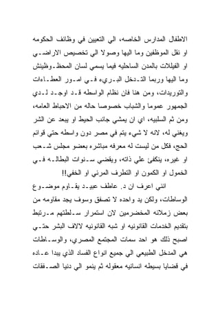 ‫ﺍﻻﻁﻔﺎل ﺍﻟﻤﺩﺍﺭﺱ ﺍﻟﺨﺎﺼﻪ، ﺍﻟﻲ ﺍﻟﺘﻌﻴﻴﻥ ﻓﻲ ﻭﻅﺎﺌﻑ ﺍﻟﺤﻜﻭﻤﻪ‬
‫ﺍﻭ ﻨﻘل ﺍﻟﻤﻭﻅﻔﻴﻥ ﻭﻤﺎ ﺍﻟﻴﻬﺎ ﻭﺼﻭﻻ ﺍﻟﻲ ﺘﺨﺼﻴﺹ ﺍﻻﺭﺍﻀـﻲ‬
‫ﺍﻭ ﺍﻟﻔﻴﻠﻼﺕ ﺒﺎﻟﻤﺩﻥ ﺍﻟﺴﺎﺤﻠﻴﻪ ﻓﻴﻤﺎ ﻴﺴﻤﻲ ﻟﺴﺎﻥ ﺍﻟﻤﺤﻅـﻭﻅﻴﻨﺵ‬
‫ﻭﻤﺎ ﺍﻟﻴﻬﺎ ﻭﺭﺒﻤﺎ ﺍﻟﺘـﺩﺨل ﺍﻟﺒـﺭﻱﺀ ﻓـﻲ ﺍﻤـﻭﺭ ﺍﻟﻌﻁـﺎﺀﺍﺕ‬
‫ﻭﺍﻟﺘﻭﺭﻴﺩﺍﺕ، ﻭﻤﻥ ﻫﻨﺎ ﻓﺎﻥ ﻨﻅﺎﻡ ﺍﻟﻭﺍﺴﻁﻪ ﻗـﺩ ﺍﻭﺠـﺩ ﻟـﺩﻱ‬
‫ﺍﻟﺠﻤﻬﻭﺭ ﻋﻤﻭﻤﺎ ﻭﺍﻟﺸﺒﺎﺏ ﺨﺼﻭﺼﺎ ﺤﺎﻟﻪ ﻤﻥ ﺍﻻﺤﺒﺎﻁ ﺍﻟﻌﺎﻤﻪ،‬
‫ﻭﻤﻥ ﺜﻡ ﺍﻟﺴﻠﺒﻴﻪ، ﺍﻱ ﺍﻥ ﻴﻤﺸﻲ ﺠﺎﻨﺏ ﺍﻟﺤﻴﻁ ﺍﻭ ﻴﺒﻌﺩ ﻋﻥ ﺍﻟﺸﺭ‬
‫ﻭﻴﻐﻨﻲ ﻟﻪ، ﻻﻨﻪ ﻻ ﺸﻲﺀ ﻴﺘﻡ ﻓﻲ ﻤﺼﺭ ﺩﻭﻥ ﻭﺍﺴﻁﻪ ﺤﺘﻲ ﻗﻭﺍﺌﻡ‬
‫ﺍﻟﺤﺞ، ﻓﻜل ﻤﻥ ﻟﻴﺴﺕ ﻟﻪ ﻤﻌﺭﻓﻪ ﻤﺒﺎﺸﺭﻩ ﺒﻌﻀﻭ ﻤﺠﻠﺱ ﺸـﻌﺏ‬
‫ﺍﻭ ﻏﻴﺭﻩ، ﻴﻨﻜﻔﺊ ﻋﻠﻲ ﺫﺍﺘﻪ، ﻭﻴﻘﻀﻲ ﺴـﻨﻭﺍﺕ ﺍﻟﺒﻁﺎﻟـﻪ ﻓـﻲ‬
          ‫ﺍﻟﺨﻤﻭل ﺍﻭ ﺍﻟﻜﻤﻭﻥ ﺍﻭ ﺍﻟﺘﻁﺭﻑ ﺍﻟﻤﺭﺌﻲ ﺍﻭ ﺍﻟﺨﻔﻲ!!‬
‫ﺍﻨﻨﻲ ﺍﻋﺭﻑ ﺍﻥ ﺩ. ﻋﺎﻁﻑ ﻋﺒﻴـﺩ ﻴﻘـﺎﻭﻡ ﻤﻭﻀـﻭﻉ‬
‫ﺍﻟﻭﺴﺎﻁﺎﺕ، ﻭﻟﻜﻥ ﻴﺩ ﻭﺍﺤﺩﻩ ﻻ ﺘﺼﻔﻕ ﻭﺴﻭﻑ ﻴﺠﺩ ﻤﻘﺎﻭﻤﻪ ﻤﻥ‬
‫ﺒﻌﺽ ﺯﻤﻼﺌﻪ ﺍﻟﻤﺨﻀﺭﻤﻴﻥ ﻻﻥ ﺍﺴﺘﻤﺭﺍﺭ ﺴـﻠﻁﺘﻬﻡ ﻤـﺭﺘﺒﻁ‬
‫ﺒﺘﻘﺩﻴﻡ ﺍﻟﺨﺩﻤﺎﺕ ﺍﻟﻘﺎﻨﻭﻨﻴﻪ ﺍﻭ ﺸﺒﻪ ﺍﻟﻘﺎﻨﻭﻨﻴﻪ ﻻﻻﻑ ﺍﻟﺒﺸﺭ ﺤﺘـﻲ‬
‫ﺍﺼﺒﺢ ﺫﻟﻙ ﻫﻭ ﺍﺤﺩ ﺴﻤﺎﺕ ﺍﻟﻤﺠﺘﻤﻊ ﺍﻟﻤﺼﺭﻱ، ﻭﺍﻟﻭﺴـﺎﻁﺎﺕ‬
‫ﻫﻲ ﺍﻟﻤﺩﺨل ﺍﻟﻁﺒﻴﻌﻲ ﺍﻟﻲ ﺠﻤﻴﻊ ﺍﻨﻭﺍﻉ ﺍﻟﻔﺴﺎﺩ ﺍﻟﺫﻱ ﻴﺒﺩﺍ ﻋـﺎﺩﻩ‬
‫ﻓﻲ ﻗﻀﺎﻴﺎ ﺒﺴﻴﻁﻪ ﺍﻨﺴﺎﻨﻴﻪ ﻤﻌﻘﻭﻟﻪ ﺜﻡ ﻴﻨﻤﻭ ﺍﻟﻲ ﺩﻨﻴﺎ ﺍﻟﺼـﻔﻘﺎﺕ‬
 