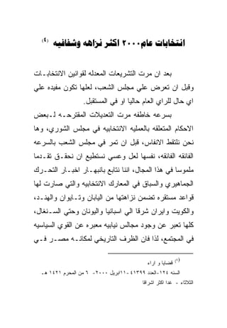 ‫)4(‬
        ‫‪   2000 ‬‬


‫ﺒﻌﺩ ﺍﻥ ﻤﺭﺕ ﺍﻟﺘﺸﺭﻴﻌﺎﺕ ﺍﻟﻤﻌﺩﻟﻪ ﻟﻘﻭﺍﻨﻴﻥ ﺍﻻﻨﺘﺨﺎﺒـﺎﺕ‬
‫ﻭﻗﺒل ﺍﻥ ﺘﻌﺭﺽ ﻋﻠﻲ ﻤﺠﻠﺱ ﺍﻟﺸﻌﺏ، ﻟﻌﻠﻬﺎ ﺘﻜﻭﻥ ﻤﻔﻴﺩﻩ ﻋﻠﻲ‬
                   ‫ﺍﻱ ﺤﺎل ﻟﻠﺭﺍﻱ ﺍﻟﻌﺎﻡ ﺤﺎﻟﻴﺎ ﺍﻭ ﻓﻲ ﺍﻟﻤﺴﺘﻘﺒل.‬
‫ﺒﺴﺭﻋﻪ ﺨﺎﻁﻔﻪ ﻤﺭﺕ ﺍﻟﺘﻌﺩﻴﻼﺕ ﺍﻟﻤﻘﺘﺭﺤـﻪ ﻟـﺒﻌﺽ‬
‫ﺍﻻﺤﻜﺎﻡ ﺍﻟﻤﺘﻌﻠﻘﻪ ﺒﺎﻟﻌﻤﻠﻴﻪ ﺍﻻﻨﺘﺨﺎﺒﻴﻪ ﻓﻲ ﻤﺠﻠﺱ ﺍﻟﺸﻭﺭﻱ، ﻭﻫﺎ‬
‫ﻨﺤﻥ ﻨﻠﺘﻘﻁ ﺍﻻﻨﻔﺎﺱ، ﻗﺒل ﺍﻥ ﺘﻤﺭ ﻓﻲ ﻤﺠﻠﺱ ﺍﻟﺸﻌﺏ ﺒﺎﻟﺴﺭﻋﻪ‬
‫ﺍﻟﻔﺎﺌﻘﻪ ﺍﻟﻔﺎﺌﻘﻪ، ﻨﻔﺴﻬﺎ ﻟﻌل ﻭﻋﺴﻲ ﻨﺴﺘﻁﻴﻊ ﺍﻥ ﻨﺤﻘـﻕ ﺘﻘـﺩﻤﺎ‬
‫ﻤﻠﻤﻭﺴﺎ ﻓﻲ ﻫﺫﺍ ﺍﻟﻤﺠﺎل، ﺍﻨﻨﺎ ﻨﺘﺎﺒﻊ ﺒﺎﻨﺒﻬـﺎﺭ ﺍﺨﺒـﺎﺭ ﺍﻟﺘﺤـﺭﻙ‬
‫ﺍﻟﺠﻤﺎﻫﻴﺭﻱ ﻭﺍﻟﺴﺒﺎﻕ ﻓﻲ ﺍﻟﻤﻌﺎﺭﻙ ﺍﻻﻨﺘﺨﺎﺒﻴﻪ ﻭﺍﻟﺘﻲ ﺼﺎﺭﺕ ﻟﻬﺎ‬
‫ﻗﻭﺍﻋﺩ ﻤﺴﺘﻘﺭﻩ ﺘﻀﻤﻥ ﻨﺯﺍﻫﺘﻬﺎ ﻤﻥ ﺍﻟﻴﺎﺒﺎﻥ ﻭﺘـﺎﻴﻭﺍﻥ ﻭﺍﻟﻬﻨـﺩ،‬
‫ﻭﺍﻟﻜﻭﻴﺕ ﻭﺍﻴﺭﺍﻥ ﺸﺭﻗﺎ ﺍﻟﻲ ﺍﺴﺒﺎﻨﻴﺎ ﻭﺍﻟﻴﻭﻨﺎﻥ ﻭﺤﺘﻲ ﺍﻟﺴـﻨﻐﺎل،‬
‫ﻜﻠﻬﺎ ﺘﻌﺒﺭ ﻋﻥ ﻭﺠﻭﺩ ﻤﺠﺎﻟﺱ ﻨﻴﺎﺒﻴﻪ ﻤﻌﺒﺭﻩ ﻋﻥ ﺍﻟﻘﻭﻱ ﺍﻟﺴﻴﺎﺴﻴﻪ‬
‫ﻓﻲ ﺍﻟﻤﺠﺘﻤﻊ، ﻟﺫﺍ ﻓﺎﻥ ﺍﻟﻅﺭﻑ ﺍﻟﺘﺎﺭﻴﺨﻲ ﻟﻤﻜﺎﻨـﻪ ﻤﺼـﺭ ﻓـﻲ‬

                                                           ‫)٤(‬
                                            ‫ﻗﻀﺎﻴﺎ ﻭ ﺍﺭﺍﺀ‬
  ‫ﺍﻟﺴﻨﻪ ٤٢١-ﺍﻟﻌﺩﺩ ٩٩٣١٤ -١١ﺍﺒﺭﻴل ٠٠٠٢- ٦ ﻤﻥ ﺍﻟﻤﺤﺭﻡ ١٢٤١ ﻫـ‬
                                          ‫ﺍﻟﺜﻼﺜﺎﺀ - ﻏﺩﺍ ﺍﻜﺜﺭ ﺍﺸﺭﺍﻗﺎ‬
 