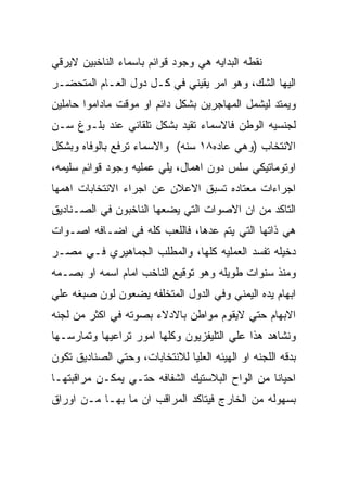 ‫ﻨﻘﻁﻪ ﺍﻟﺒﺩﺍﻴﻪ ﻫﻲ ﻭﺠﻭﺩ ﻗﻭﺍﺌﻡ ﺒﺎﺴﻤﺎﺀ ﺍﻟﻨﺎﺨﺒﻴﻥ ﻻﻴﺭﻗﻲ‬
‫ﺍﻟﻴﻬﺎ ﺍﻟﺸﻙ، ﻭﻫﻭ ﺍﻤﺭ ﻴﻘﻴﻨﻲ ﻓﻲ ﻜـل ﺩﻭل ﺍﻟﻌـﺎﻡ ﺍﻟﻤﺘﺤﻀـﺭ‬
‫ﻭﻴﻤﺘﺩ ﻟﻴﺸﻤل ﺍﻟﻤﻬﺎﺠﺭﻴﻥ ﺒﺸﻜل ﺩﺍﺌﻡ ﺍﻭ ﻤﻭﻗﺕ ﻤﺎﺩﺍﻤﻭﺍ ﺤﺎﻤﻠﻴﻥ‬
‫ﻟﺠﻨﺴﻴﻪ ﺍﻟﻭﻁﻥ ﻓﺎﻻﺴﻤﺎﺀ ﺘﻘﻴﺩ ﺒﺸﻜل ﺘﻠﻘﺎﺌﻲ ﻋﻨﺩ ﺒﻠـﻭﻍ ﺴـﻥ‬
‫ﺍﻻﻨﺘﺨﺎﺏ )ﻭﻫﻲ ﻋﺎﺩﻩ٨١ ﺴﻨﻪ( ﻭﺍﻻﺴﻤﺎﺀ ﺘﺭﻓﻊ ﺒﺎﻟﻭﻓﺎﻩ ﻭﺒﺸﻜل‬
‫ﺍﻭﺘﻭﻤﺎﺘﻴﻜﻲ ﺴﻠﺱ ﺩﻭﻥ ﺍﻫﻤﺎل، ﻴﻠﻲ ﻋﻤﻠﻴﻪ ﻭﺠﻭﺩ ﻗﻭﺍﺌﻡ ﺴﻠﻴﻤﻪ،‬
‫ﺍﺠﺭﺍﺀﺍﺕ ﻤﻌﺘﺎﺩﻩ ﺘﺴﺒﻕ ﺍﻻﻋﻼﻥ ﻋﻥ ﺍﺠﺭﺍﺀ ﺍﻻﻨﺘﺨﺎﺒﺎﺕ ﺍﻫﻤﻬﺎ‬
‫ﺍﻟﺘﺎﻜﺩ ﻤﻥ ﺍﻥ ﺍﻻﺼﻭﺍﺕ ﺍﻟﺘﻲ ﻴﻀﻌﻬﺎ ﺍﻟﻨﺎﺨﺒﻭﻥ ﻓﻲ ﺍﻟﺼـﻨﺎﺩﻴﻕ‬
‫ﻫﻲ ﺫﺍﺘﻬﺎ ﺍﻟﺘﻲ ﻴﺘﻡ ﻋﺩﻫﺎ، ﻓﺎﻟﻠﻌﺏ ﻜﻠﻪ ﻓﻲ ﺍﻀـﺎﻓﻪ ﺍﺼـﻭﺍﺕ‬
‫ﺩﺨﻴﻠﻪ ﺘﻔﺴﺩ ﺍﻟﻌﻤﻠﻴﻪ ﻜﻠﻬﺎ، ﻭﺍﻟﻤﻁﻠﺏ ﺍﻟﺠﻤﺎﻫﻴﺭﻱ ﻓـﻲ ﻤﺼـﺭ‬
‫ﻭﻤﻨﺫ ﺴﻨﻭﺍﺕ ﻁﻭﻴﻠﻪ ﻭﻫﻭ ﺘﻭﻗﻴﻊ ﺍﻟﻨﺎﺨﺏ ﺍﻤﺎﻡ ﺍﺴﻤﻪ ﺍﻭ ﺒﺼـﻤﻪ‬
‫ﺍﺒﻬﺎﻡ ﻴﺩﻩ ﺍﻟﻴﻤﻨﻲ ﻭﻓﻲ ﺍﻟﺩﻭل ﺍﻟﻤﺘﺨﻠﻔﻪ ﻴﻀﻌﻭﻥ ﻟﻭﻥ ﺼﺒﻐﻪ ﻋﻠﻲ‬
‫ﺍﻻﺒﻬﺎﻡ ﺤﺘﻲ ﻻﻴﻘﻭﻡ ﻤﻭﺍﻁﻥ ﺒﺎﻻﺩﻻﺀ ﺒﺼﻭﺘﻪ ﻓﻲ ﺍﻜﺜﺭ ﻤﻥ ﻟﺠﻨﻪ‬
‫ﻭﻨﺸﺎﻫﺩ ﻫﺫﺍ ﻋﻠﻲ ﺍﻟﺘﻠﻴﻔﺯﻴﻭﻥ ﻭﻜﻠﻬﺎ ﺍﻤﻭﺭ ﺘﺭﺍﻋﻴﻬﺎ ﻭﺘﻤﺎﺭﺴـﻬﺎ‬
‫ﺒﺩﻗﻪ ﺍﻟﻠﺠﻨﻪ ﺍﻭ ﺍﻟﻬﻴﺌﻪ ﺍﻟﻌﻠﻴﺎ ﻟﻼﻨﺘﺨﺎﺒﺎﺕ، ﻭﺤﺘﻲ ﺍﻟﺼﻨﺎﺩﻴﻕ ﺘﻜﻭﻥ‬
‫ﺍﺤﻴﺎﻨﺎ ﻤﻥ ﺍﻟﻭﺍﺡ ﺍﻟﺒﻼﺴﺘﻴﻙ ﺍﻟﺸﻔﺎﻓﻪ ﺤﺘـﻲ ﻴﻤﻜـﻥ ﻤﺭﺍﻗﺒﺘﻬـﺎ‬
‫ﺒﺴﻬﻭﻟﻪ ﻤﻥ ﺍﻟﺨﺎﺭﺝ ﻓﻴﺘﺎﻜﺩ ﺍﻟﻤﺭﺍﻗﺏ ﺍﻥ ﻤﺎ ﺒﻬـﺎ ﻤـﻥ ﺍﻭﺭﺍﻕ‬
 