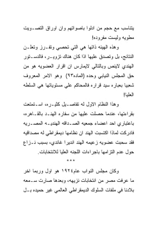 ‫ﻴﺘﻨﺎﺴﺏ ﻤﻊ ﺤﺠﻡ ﻤﻥ ﺍﺩﻟﻭﺍ ﺒﺎﺼﻭﺍﺘﻬﻡ ﻭﺍﻥ ﺍﻭﺭﺍﻕ ﺍﻟﺘﺼـﻭﻴﺕ‬
                                   ‫ﻤﻁﻭﻴﻪ ﻭﻟﻴﺴﺕ ﻤﻔﺭﻭﺩﻩ!‬
‫ﻭﻫﺫﻩ ﺍﻟﻬﻴﺌﻪ ﺫﺍﺘﻬﺎ ﻫﻲ ﺍﻟﺘﻲ ﺘﺤﺼﻲ ﻭﺘﻔـﺭﺯ ﻭﺘﻌﻠـﻥ‬
‫ﺍﻟﻨﺘﺎﺌﺞ، ﺒل ﻭﺘﺼﺩﻕ ﻋﻠﻴﻬﺎ ﺍﺫﺍ ﻜﺎﻥ ﻫﻨﺎﻙ ﺘﺯﻭﻴـﺭ، ﻓﺎﻟﺩﺴـﺘﻭﺭ‬
‫ﺍﻟﻬﻨﺩﻱ ﻻﻴﻨﺹ ﻭﺒﺎﻟﺘﺎﻟﻲ ﻻﻴﻤﺎﺭﺱ ﺍﻥ ﺍﻗﺭﺍﺭ ﺍﻟﻌﻀﻭﻴﻪ ﻫﻭ ﻤﻥ‬
‫ﺤﻕ ﺍﻟﻤﺠﻠﺱ ﺍﻟﻨﻴﺎﺒﻲ ﻭﺤﺩﻩ )ﺍﻟﻤﺎﺩﻩ٣٩( ﻭﻫﻭ ﺍﻻﻤﺭ ﺍﻟﻤﻌﺭﻭﻑ‬
‫ﺸﻌﺒﻴﺎ ﺒﻌﺒﺎﺭﻩ ﺴﻴﺩ ﻗﺭﺍﺭﻩ ﻓﺎﻟﻤﺤﺎﻜﻡ ﻋﻠﻲ ﻤﺴﺘﻭﻴﺎﺘﻬﺎ ﻫﻲ ﺍﻟﺴﻠﻁﻪ‬
                                                   ‫ﺍﻟﻌﻠﻴﺎ!‬
‫ﻭﻫﺫﺍ ﺍﻟﻨﻅﺎﻡ ﺍﻻﻭل ﻟﻪ ﺘﻔﺎﺼـﻴل ﻜﺜﻴـﺭﻩ، ﺍﺴـﺘﻤﺘﻌﺕ‬
‫ﺒﻘﺭﺍﺀﺘﻬﺎ، ﻋﻨﺩﻤﺎ ﺤﺼﻠﺕ ﻋﻠﻴﻬﺎ ﻤﻥ ﺴﻔﺎﺭﻩ ﺍﻟﻬﻨـﺩ ﺒﺎﻟﻘـﺎﻫﺭﻩ،‬
‫ﺒﺎﻋﺘﺒﺎﺭﻱ ﺍﺤﺩ ﺍﻋﻀﺎﺀ ﺠﻤﻌﻴﻪ ﺍﻟﺼـﺩﺍﻗﻪ ﺍﻟﻬﻨﺩﻴـﻪ ﺍﻟﻤﺼـﺭﻴﻪ‬
‫ﻓﺎﺩﺭﻜﺕ ﻟﻤﺎﺫﺍ ﺍﻜﺘﺴﺒﺕ ﺍﻟﻬﻨﺩ ﺍﻥ ﻨﻅﺎﻤﻬﺎ ﺩﻴﻤﻘﺭﺍﻁﻲ ﻟﻪ ﻤﺼﺩﺍﻗﻴﻪ‬
‫ﻓﻘﺩ ﺴﺤﺒﺕ ﻋﻀﻭﻴﻪ ﺯﻋﻴﻤﻪ ﺍﻟﻬﻨﺩ ﺍﻨﺩﻴﺭﺍ ﻏﺎﻨﺩﻱ، ﺒﺴﺒﺏ ﻨـﺯﺍﻉ‬
       ‫ﺤﻭل ﻋﺩﻡ ﺍﻟﺘﺯﺍﻤﻬﺎ ﺒﺎﺠﺭﺍﺀﺍﺕ ﺍﻟﻠﺠﻨﻪ ﺍﻟﻌﻠﻴﺎ ﻟﻼﻨﺘﺨﺎﺒﺎﺕ.‬
                     ‫***‬
‫ﻭﻜﺎﻥ ﻤﺠﻠﺱ ﺍﻟﻨﻭﺍﺏ ﻋﺎﻡ٤٢٩١ ﻫﻭ ﺍﻭل ﻭﺭﺒﻤﺎ ﺍﺨﺭ‬
‫ﻤﺎ ﻋﺭﻓﺕ ﻤﺼﺭ ﻤﻥ ﺍﻨﺘﺨﺎﺒﺎﺕ ﻨﺯﻴﻬﻪ، ﻭﺒﻌﺩﻫﺎ ﺼﺎﺭﺕ ﺴـﻤﻌﻪ‬
‫ﺒﻼﺩﻨﺎ ﻓﻲ ﻤﻠﻔﺎﺕ ﺍﻟﺴﻠﻭﻙ ﺍﻟﺩﻴﻤﻘﺭﺍﻁﻲ ﺍﻟﻌﺎﻟﻤﻲ ﻏﻴﺭ ﺤﻤﻴﺩﻩ ﺒـل‬
 