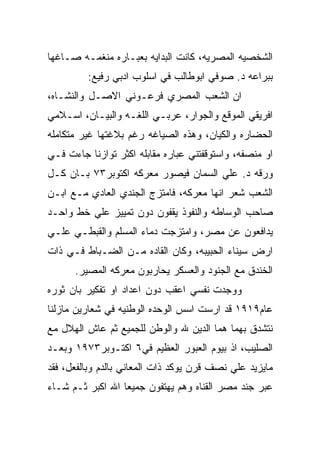 ‫ﺍﻟﺸﺨﺼﻴﻪ ﺍﻟﻤﺼﺭﻴﻪ، ﻜﺎﻨﺕ ﺍﻟﺒﺩﺍﻴﻪ ﺒﻌﺒـﺎﺭﻩ ﻤﻨﻐﻤـﻪ ﺼـﺎﻏﻬﺎ‬
         ‫ﺒﺒﺭﺍﻋﻪ ﺩ. ﺼﻭﻓﻲ ﺍﺒﻭﻁﺎﻟﺏ ﻓﻲ ﺍﺴﻠﻭﺏ ﺍﺩﺒﻲ ﺭﻓﻴﻊ:‬
‫ﺍﻥ ﺍﻟﺸﻌﺏ ﺍﻟﻤﺼﺭﻱ ﻓﺭﻋـﻭﻨﻲ ﺍﻻﺼـل ﻭﺍﻟﻨﺸـﺎﻩ،‬
‫ﺍﻓﺭﻴﻘﻲ ﺍﻟﻤﻭﻗﻊ ﻭﺍﻟﺠﻭﺍﺭ، ﻋﺭﺒـﻲ ﺍﻟﻠﻐـﻪ ﻭﺍﻟﺒﻴـﺎﻥ، ﺍﺴـﻼﻤﻲ‬
‫ﺍﻟﺤﻀﺎﺭﻩ ﻭﺍﻟﻜﻴﺎﻥ، ﻭﻫﺫﻩ ﺍﻟﺼﻴﺎﻏﻪ ﺭﻏﻡ ﺒﻼﻏﺘﻬﺎ ﻏﻴﺭ ﻤﺘﻜﺎﻤﻠﻪ‬
‫ﺍﻭ ﻤﻨﺼﻔﻪ، ﻭﺍﺴﺘﻭﻗﻔﺘﻨﻲ ﻋﺒﺎﺭﻩ ﻤﻘﺎﺒﻠﻪ ﺍﻜﺜﺭ ﺘﻭﺍﺯﻨﺎ ﺠﺎﺀﺕ ﻓـﻲ‬
‫ﻭﺭﻗﻪ ﺩ. ﻋﻠﻲ ﺍﻟﺴﻤﺎﻥ ﻓﻴﺼﻭﺭ ﻤﻌﺭﻜﻪ ﺍﻜﺘﻭﺒﺭ٣٧ ﺒـﺎﻥ ﻜـل‬
‫ﺍﻟﺸﻌﺏ ﺸﻌﺭ ﺍﻨﻬﺎ ﻤﻌﺭﻜﻪ، ﻓﺎﻤﺘﺯﺝ ﺍﻟﺠﻨﺩﻱ ﺍﻟﻌﺎﺩﻱ ﻤـﻊ ﺍﺒـﻥ‬
‫ﺼﺎﺤﺏ ﺍﻟﻭﺴﺎﻁﻪ ﻭﺍﻟﻨﻔﻭﺫ ﻴﻘﻔﻭﻥ ﺩﻭﻥ ﺘﻤﻴﻴﺯ ﻋﻠﻲ ﺨﻁ ﻭﺍﺤـﺩ‬
‫ﻴﺩﺍﻓﻌﻭﻥ ﻋﻥ ﻤﺼﺭ، ﻭﺍﻤﺘﺯﺠﺕ ﺩﻤﺎﺀ ﺍﻟﻤﺴﻠﻡ ﻭﺍﻟﻘﺒﻁـﻲ ﻋﻠـﻲ‬
‫ﺍﺭﺽ ﺴﻴﻨﺎﺀ ﺍﻟﺤﺒﻴﺒﻪ، ﻭﻜﺎﻥ ﺍﻟﻘﺎﺩﻩ ﻤـﻥ ﺍﻟﻀـﺒﺎﻁ ﻓـﻲ ﺫﺍﺕ‬
      ‫ﺍﻟﺨﻨﺩﻕ ﻤﻊ ﺍﻟﺠﻨﻭﺩ ﻭﺍﻟﻌﺴﻜﺭ ﻴﺤﺎﺭﺒﻭﻥ ﻤﻌﺭﻜﻪ ﺍﻟﻤﺼﻴﺭ.‬
‫ﻭﻭﺠﺩﺕ ﻨﻔﺴﻲ ﺍﻋﻘﺏ ﺩﻭﻥ ﺍﻋﺩﺍﺩ ﺍﻭ ﺘﻔﻜﻴﺭ ﺒﺎﻥ ﺜﻭﺭﻩ‬
‫ﻋﺎﻡ٩١٩١ ﻗﺩ ﺍﺭﺴﺕ ﺍﺴﺱ ﺍﻟﻭﺤﺩﻩ ﺍﻟﻭﻁﻨﻴﻪ ﻓﻲ ﺸﻌﺎﺭﻴﻥ ﻤﺎﺯﻟﻨﺎ‬
‫ﻨﺘﺸﺩﻕ ﺒﻬﻤﺎ ﻫﻤﺎ ﺍﻟﺩﻴﻥ ﷲ ﻭﺍﻟﻭﻁﻥ ﻟﻠﺠﻤﻴﻊ ﺜﻡ ﻋﺎﺵ ﺍﻟﻬﻼل ﻤﻊ‬
‫ﺍﻟﺼﻠﻴﺏ، ﺍﺫ ﺒﻴﻭﻡ ﺍﻟﻌﺒﻭﺭ ﺍﻟﻌﻅﻴﻡ ﻓﻲ٦ ﺍﻜﺘـﻭﺒﺭ٣٧٩١ ﻭﺒﻌـﺩ‬
‫ﻤﺎﻴﺯﻴﺩ ﻋﻠﻲ ﻨﺼﻑ ﻗﺭﻥ ﻴﻭﻜﺩ ﺫﺍﺕ ﺍﻟﻤﻌﺎﻨﻲ ﺒﺎﻟﺩﻡ ﻭﺒﺎﻟﻔﻌل، ﻓﻘﺩ‬
‫ﻋﺒﺭ ﺠﻨﺩ ﻤﺼﺭ ﺍﻟﻘﻨﺎﻩ ﻭﻫﻡ ﻴﻬﺘﻔﻭﻥ ﺠﻤﻴﻌﺎ ﺍﷲ ﺍﻜﺒﺭ ﺜـﻡ ﺸـﺎﺀ‬
 