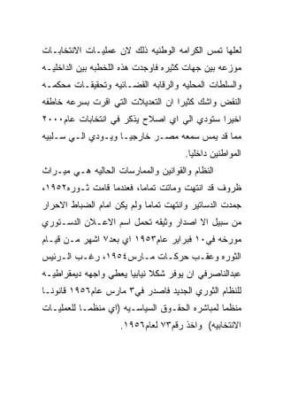 ‫ﻟﻌﻠﻬﺎ ﺘﻤﺱ ﺍﻟﻜﺭﺍﻤﻪ ﺍﻟﻭﻁﻨﻴﻪ ﺫﻟﻙ ﻻﻥ ﻋﻤﻠﻴـﺎﺕ ﺍﻻﻨﺘﺨﺎﺒـﺎﺕ‬
‫ﻤﻭﺯﻋﻪ ﺒﻴﻥ ﺠﻬﺎﺕ ﻜﺜﻴﺭﻩ ﻓﺎﻭﺠﺩﺕ ﻫﺫﻩ ﺍﻟﻠﺨﻁﺒﻪ ﺒﻴﻥ ﺍﻟﺩﺍﺨﻠﻴـﻪ‬
‫ﻭﺍﻟﺴﻠﻁﺎﺕ ﺍﻟﻤﺤﻠﻴﻪ ﻭﺍﻟﺭﻗﺎﺒﻪ ﺍﻟﻘﻀـﺎﺌﻴﻪ ﻭﺘﺤﻘﻴﻘـﺎﺕ ﻤﺤﻜﻤـﻪ‬
‫ﺍﻟﻨﻘﺽ ﻭﺍﺸﻙ ﻜﺜﻴﺭﺍ ﺍﻥ ﺍﻟﺘﻌﺩﻴﻼﺕ ﺍﻟﺘﻲ ﺍﻗﺭﺕ ﺒﺴﺭﻋﻪ ﺨﺎﻁﻔﻪ‬
‫ﺍﺨﻴﺭﺍ ﺴﺘﻭﺩﻱ ﺍﻟﻲ ﺍﻱ ﺍﺼﻼﺡ ﻴﺫﻜﺭ ﻓﻲ ﺍﻨﺘﺨﺎﺒﺎﺕ ﻋﺎﻡ٠٠٠٢‬
‫ﻤﻤﺎ ﻗﺩ ﻴﻤﺱ ﺴﻤﻌﻪ ﻤﺼـﺭ ﺨﺎﺭﺠﻴـﺎ ﻭﻴـﻭﺩﻱ ﺍﻟـﻲ ﺴـﻠﺒﻴﻪ‬
                                      ‫ﺍﻟﻤﻭﺍﻁﻨﻴﻥ ﺩﺍﺨﻠﻴﺎ.‬
‫ﺍﻟﻨﻅﺎﻡ ﻭﺍﻟﻘﻭﺍﻨﻴﻥ ﻭﺍﻟﻤﻤﺎﺭﺴﺎﺕ ﺍﻟﺤﺎﻟﻴﻪ ﻫـﻲ ﻤﻴـﺭﺍﺙ‬
‫ﻅﺭﻭﻑ ﻗﺩ ﺍﻨﺘﻬﺕ ﻭﻤﺎﺘﺕ ﺘﻤﺎﻤﺎ، ﻓﻌﻨﺩﻤﺎ ﻗﺎﻤﺕ ﺜـﻭﺭﻩ٢٥٩١،‬
‫ﺠﻤﺩﺕ ﺍﻟﺩﺴﺎﺘﻴﺭ ﻭﺍﻨﺘﻬﺕ ﺘﻤﺎﻤﺎ ﻭﻟﻡ ﻴﻜﻥ ﺍﻤﺎﻡ ﺍﻟﻀﺒﺎﻁ ﺍﻻﺤﺭﺍﺭ‬
‫ﻤﻥ ﺴﺒﻴل ﺍﻻ ﺍﺼﺩﺍﺭ ﻭﺜﻴﻘﻪ ﺘﺤﻤل ﺍﺴﻡ ﺍﻻﻋـﻼﻥ ﺍﻟﺩﺴـﺘﻭﺭﻱ‬
‫ﻤﻭﺭﺨﻪ ﻓﻲ٠١ ﻓﺒﺭﺍﻴﺭ ﻋﺎﻡ٣٥٩١ ﺍﻱ ﺒﻌﺩ٧ ﺍﺸﻬﺭ ﻤـﻥ ﻗﻴـﺎﻡ‬
‫ﺍﻟﺜﻭﺭﻩ ﻭﻋﻘـﺏ ﺤﺭﻜـﺎﺕ ﻤـﺎﺭﺱ٤٥٩١، ﺭﻏـﺏ ﺍﻟـﺭﺌﻴﺱ‬
‫ﻋﺒﺩﺍﻟﻨﺎﺼﺭﻓﻲ ﺍﻥ ﻴﻭﻓﺭ ﺸﻜﻼ ﻨﻴﺎﺒﻴﺎ ﻴﻌﻁﻲ ﻭﺍﺠﻬﻪ ﺩﻴﻤﻘﺭﺍﻁﻴـﻪ‬
‫ﻟﻠﻨﻅﺎﻡ ﺍﻟﺜﻭﺭﻱ ﺍﻟﺠﺩﻴﺩ ﻓﺎﺼﺩﺭ ﻓﻲ٣ ﻤﺎﺭﺱ ﻋﺎﻡ٦٥٩١ ﻗﺎﻨﻭﻨـﺎ‬
‫ﻤﻨﻅﻤﺎ ﻟﻤﺒﺎﺸﺭﻩ ﺍﻟﺤﻘـﻭﻕ ﺍﻟﺴﻴﺎﺴـﻴﻪ )ﺍﻱ ﻤﻨﻅﻤـﺎ ﻟﻠﻌﻤﻠﻴـﺎﺕ‬
                    ‫ﺍﻻﻨﺘﺨﺎﺒﻴﻪ( ﻭﺍﺨﺫ ﺭﻗﻡ٣٧ ﻟﻌﺎﻡ٦٥٩١.‬
 