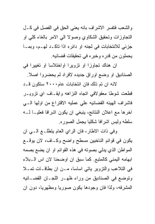 ‫ﻭﺍﻟﺸﻌﺏ ﻓﺘﻔﺴﺭ ﺍﻻﺸﺭﺍﻑ ﺒﺎﻨﻪ ﻴﻌﻨﻲ ﺍﻟﺤﻕ ﻓﻲ ﺍﻟﻔﺼل ﻓﻲ ﻜـل‬
‫ﺍﻟﺘﺠﺎﻭﺯﺍﺕ ﻭﺘﺤﻘﻴﻕ ﺍﻟﺸﻜﺎﻭﻱ ﻭﺼﻭﻻ ﺍﻟﻲ ﺍﻻﻤﺭ ﺒﺎﻟﻐﺎﺀ ﻜﻠﻲ ﺍﻭ‬
‫ﺠﺯﺌﻲ ﻟﻼﻨﺘﺨﺎﺒﺎﺕ ﻓﻲ ﻟﺠﻨﻪ ﺍﻭ ﺩﺍﺌﺭﻩ ﺍﺫﺍ ﺘﺎﻜـﺩ ﻟﻬـﻡ، ﻭﺒﻤـﺎ‬
             ‫ﻴﺤﻤﻠﻭﻥ ﻤﻥ ﻗﺩﺭﻩ ﻭﺨﺒﺭﻩ ﻓﻲ ﺘﺤﻘﻴﻘﺎﺕ ﻗﻀﺎﺌﻴﻪ.‬
‫ﺍﻥ ﻫﻨﺎﻙ ﺘﺠﺎﻭﺯﺍ ﺍﻭ ﺘﺯﻭﻴﺭﺍ ﺍﻭﺍﺨﺘﻼﺴﺎ ﺍﻭ ﺘﻐﻴﻴﺭﺍ ﻓﻲ‬
 ‫ﺍﻟﺼﻨﺎﺩﻴﻕ ﺍﻭ ﻭﻀﻊ ﺍﻭﺭﺍﻕ ﺠﺩﻴﺩﻩ ﻻﻓﺭﺍﺩ ﻟﻡ ﻴﺤﻀﺭﻭﺍ ﺍﺼﻼ.‬
‫ﻻﻨﻪ ﺍﻥ ﺘﻡ ﺫﻟﻙ ﻓﺎﻥ ﺍﻨﺘﺨﺎﺒﺎﺕ ﻋﺎﻡ٠٠٠٢ ﺴﺘﻜﻭﻥ ﻗـﺩ‬
‫ﻗﻁﻌﺕ ﺸﻭﻁﺎ ﻤﻌﻘﻭﻻﻓﻲ ﺍﺘﺠﺎﻩ ﺍﻟﻨﺯﺍﻫﻪ ﻭﺍﻴﻘـﺎﻑ ﺍﻱ ﺘﺯﻭﻴـﺭ‬
‫ﻓﺎﺸﺭﺍﻑ ﺍﻟﻬﻴﺌﻪ ﺍﻟﻘﻀﺎﺌﻴﻪ ﻋﻠﻲ ﻋﻤﻠﻴﻪ ﺍﻻﻗﺘﺭﺍﻉ ﻤﻥ ﺍﻭﻟﻬﺎ ﺍﻟـﻲ‬
‫ﺍﺨﺭﻫﺎ ﻤﻊ ﺍﻋﻼﻥ ﺍﻟﻨﺘﺎﺌﺞ، ﻴﻨﺒﻐﻲ ﺍﻥ ﻴﻜﻭﻥ ﺍﺸﺭﺍﻓﺎ ﻓﻌﻠﻴـﺎ ﻟـﻪ‬
                 ‫ﺴﻠﻁﻪ ﻭﻟﻴﺱ ﺍﺸﺭﺍﻓﺎ ﺸﻜﻠﻴﺎ ﻴﺠﻤل ﺍﻟﺼﻭﺭﻩ.‬
‫ﻭﻓﻲ ﺫﺍﺕ ﺍﻻﻁﺎﺭ، ﻓﺎﻥ ﺍﻟﺭﺍﻱ ﺍﻟﻌﺎﻡ ﻴﺘﻁﻠـﻊ ﺍﻟـﻲ ﺍﻥ‬
‫ﻴﻜﻭﻥ ﻓﻲ ﻗﻭﺍﺌﻡ ﺍﻟﻨﺎﺨﺒﻴﻥ ﻤﺴﻁﺢ ﻭﺍﻀﺢ ﻭﻜـﺎﻑ، ﻻﻥ ﻴﻭﻗـﻊ‬
‫ﺍﻟﻤﻭﺍﻁﻥ ﺍﻟﺫﻱ ﻴﺩﻟﻲ ﺒﺼﻭﺘﻪ ﻓﻲ ﻫﺫﻩ ﺍﻟﻘﻭﺍﺌﻡ ﺍﻭ ﺍﻥ ﻴﻀﻊ ﺒﺼﻤﻪ‬
‫ﺍﺒﻬﺎﻤﻪ ﺍﻟﻴﻤﻨﻲ ﻜﺎﻟﻤﺘﺒﻊ. ﻜﻤﺎ ﺴﺒﻕ ﺍﻥ ﺍﻭﻀﺤﻨﺎ ﻻﻥ ﺍﺱ ﺍﻟـﺒﻼﺀ‬
‫ﻓﻲ ﺍﻟﺘﻼﻋﺏ ﻭﺍﻟﺘﺯﻭﻴﺭ ﻴﺎﺘﻲ ﺍﺴﺎﺴﺎ، ﻤـﻥ ﺍﻥ ﺒﻁﺎﻗـﺎﺕ ﺘﻤـﻼ‬
‫ﻭﺘﻭﻀﻊ ﻓﻲ ﺍﻟﺼﻨﺎﺩﻴﻕ ﻤﻥ ﻭﺭﺍﺀ ﻅﻬـﺭ ﺍﻟﻠﺠـﺎﻥ ﺍﻟﻘﻀـﺎﺌﻴﻪ‬
‫ﺍﻟﻤﺸﺭﻓﻪ، ﻭﻟﺫﺍ ﻓﺎﻥ ﻭﺠﻭﺩﻫﺎ ﻴﻜﻭﻥ ﺼﻭﺭﻴﺎ ﻭﻤﻅﻬﺭﻴﺎ، ﺩﻭﻥ ﺍﻥ‬
 