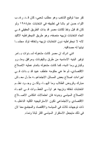 ‫ﺘﻘﺭ ﻤﺒﺩﺍ ﺘﻭﻗﻴﻊ ﺍﻟﻨﺎﺨﺏ ﻭﻫﻭ ﻤﻁﻠﺏ ﺸﻌﺒﻲ، ﻜﺎﻥ ﻗـﺩ ﺭﻏـﺏ‬
‫ﺍﻟﻠﻭﺍﺀ ﺤﺴﻥ ﺍﺒﻭ ﺒﺎﺸﺎ ﻓﻲ ﺘﻁﺒﻴﻘﻪ ﻓﻲ ﺍﻨﺘﺨﺎﺒﺎﺕ ﻋﺎﻡ٤٨٩١ ﻭﻟﻭ‬
‫ﻜﺎﻥ ﻗﺩ ﻗﺒل ﻭﻨﻔﺫ ﻟﻜﺎﻨﺕ ﻤﺼﺭ ﻗﺩ ﺒﺩﺍﺕ ﺍﻟﻁﺭﻴﻕ ﺍﻟﺤﻘﻴﻘﻲ ﻓـﻲ‬
‫ﺍﺘﺠﺎﻩ ﺍﻨﺘﺨﺎﺒﺎﺕ ﻨﺯﻴﻬﻪ ﻤﻨﺼﻔﻪ، ﻭﻫﻭ ﻁﺭﻴﻕ ﺍﻟﺩﻴﻤﻘﺭﺍﻁﻴﻪ ﺍﻻﻜﻴﺩ‬
‫ﻻﻨﻪ ﻻ ﺩﻴﻤﻘﺭﺍﻁﻴﻪ ﺩﻭﻥ ﺍﻨﺘﺨﺎﺒﺎﺕ ﻨﺯﻴﻬﻪ ﻭﺸﻔﺎﻓﻪ ﺘﻭﻟﺩ ﻤﺠﻠﺴـﺎ‬
                                      ‫ﻨﻴﺎﺒﻴﺎ ﻟﻪ ﻤﺼﺩﺍﻗﻴﻪ.‬
‫ﺍﻨﻨﻲ ﺍﺩﺭﻙ ﺍﻥ ﻤﺼﺭ ﻜﺎﻨﺕ ﻤﺸﻐﻭﻟﻪ ﻟﺴـﻨﻭﺍﺕ ﺒـﺎﻤﺭ‬
‫ﺘﻭﻓﻴﺭ ﺍﻟﺒﻨﻴﻪ ﺍﻻﺴﺎﺴﻴﻪ ﻤﻥ ﻁﺭﻕ ﻭﺘﻠﻴﻔﻭﻨﺎﺕ ﻭﻤﺭﺍﻓﻕ ﻭﻤﺘـﺭﻭ‬
‫ﻭﻜﺒﺎﺭﻱ ﻭﻤﺎ ﺍﺸﺒﻪ، ﻜﻤﺎ ﻜﺎﻨﺕ ﻤﺸﻐﻭﻟﻪ ﺒﺎﺘﻤﺎﻡ ﻋﻤﻠﻴﻪ ﺍﻻﺼﻼﺡ‬
‫ﺍﻻﻗﺘﺼﺎﺩﻱ، ﺜﻡ ﻫﺎ ﻫﻲ ﺤﻜﻭﻤﻪ ﻋﺎﻁﻑ ﻋﺒﻴﺩ ﻗﺩ ﺒـﺩﺍﺕ ﻓـﻲ‬
‫ﺍﺠﺭﺍﺀﺍﺕ ﺍﺼﻼﺡ ﺒﻌﺽ ﺍﻟﻤﺴﺎﺌل ﺍﻻﺠﺘﻤﺎﻋﻴـﻪ ﻤﺜـل ﻤﻌـﺎﺵ‬
‫ﻤﺒﺎﺭﻙ ﻭﻗﺭﻭﺽ ﺍﻟﻁﻼﺏ ﻭﻤﺎ ﺍﻟﻴﻬـﺎ، ﻭﻟﻜـﻥ ﻭﺠـﻭﺩ ﻨﻅـﻡ‬
‫ﺍﻨﺘﺨﺎﺒﺎﺕ ﺸﻔﺎﻓﻪ ﻭﻨﺯﻴﻬﻪ ﻫﻭ ﺍﻭﻟـﻲ ﺍﻟﺨﻁـﻭﺍﺕ ﻓـﻲ ﺍﺘﺠـﺎﻩ‬
‫ﺍﻻﺼﻼﺡ ﺍﻟﺴﻴﺎﺴﻲ ﻭﺒﺩﻭﻨﻪ ﻓﺎﻥ ﺍﺤﺘﻤﺎﻻﺕ ﺍﻨﺘﻜﺎﺱ ﺍﻻﺼـﻼﺡ‬
‫ﺍﻻﻗﺘﺼﺎﺩﻱ ﻭﺍﻻﺠﺘﻤﺎﻋﻲ ﺘﻜﻭﻥ ﺍﻻﺴﺘﺭﺍﺘﻴﺠﻴﻪ ﺍﻟﻜﻠﻴﻪ ﺍﻟﺩﺍﺨﻠﻴـﻪ‬
‫ﺫﺍﺕ ﺘﻭﺠﻬﺎﺕ ﺜﻼﺙ ﻓﻲ ﺍﻟﺴﻴﺎﺴﻪ ﻭﺍﻻﻗﺘﺼﺎﺩ ﻭﺍﻟﻤﺠﺘﻤﻊ ﻤﻌﺎ ﻻﻥ‬
       ‫ﻓﻲ ﺫﻟﻙ ﻤﺎﻴﺠﻌل ﺍﻻﺴﺘﻘﺭﺍﺭ ﺍﻟﺴﻴﺎﺴﻲ ﺍﻜﺜﺭ ﺜﺒﺎﺘﺎ ﻭﻨﻤﺎﺀ.‬
 