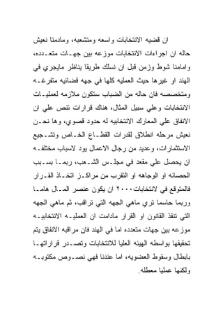 ‫ﺍﻥ ﻗﻀﻴﻪ ﺍﻻﻨﺘﺨﺎﺒﺎﺕ ﻭﺍﺴﻌﻪ ﻭﻤﺘﺸﻌﺒﻪ، ﻭﻤﺎﺩﻤﺘﺎ ﻨﻌﻴﺵ‬
‫ﺤﺎﻟﻪ ﺍﻥ ﺍﺠﺭﺍﺀﺍﺕ ﺍﻻﻨﺘﺨﺎﺒﺎﺕ ﻤﻭﺯﻋﻪ ﺒﻴﻥ ﺠﻬـﺎﺕ ﻤﺘﻌـﺩﺩﻩ،‬
‫ﻭﺍﻤﺎﻤﻨﺎ ﺸﻭﻁ ﻭﺯﻤﻥ ﻗﺒل ﺍﻥ ﻨﺴﻠﻙ ﻁﺭﻴﻘﺎ ﻴﻨﺎﻅﺭ ﻤﺎﻴﺠﺭﻱ ﻓﻲ‬
‫ﺍﻟﻬﻨﺩ ﺍﻭ ﻏﻴﺭﻫﺎ ﺤﻴﺙ ﺍﻟﻌﻤﻠﻴﻪ ﻜﻠﻬﺎ ﻓﻲ ﺠﻬﻪ ﻗﻀﺎﺌﻴﻪ ﻤﺘﻔﺭﻏـﻪ‬
‫ﻭﻤﺘﺨﺼﺼﻪ ﻓﺎﻥ ﺤﺎﻟﻪ ﻤﻥ ﺍﻟﻀﺒﺎﺏ ﺴﺘﻜﻭﻥ ﻤﻼﺯﻤﻪ ﻟﻌﻤﻠﻴـﺎﺕ‬
‫ﺍﻻﻨﺘﺨﺎﺒﺎﺕ ﻭﻋﻠﻲ ﺴﺒﻴل ﺍﻟﻤﺜﺎل، ﻫﻨﺎﻙ ﻗﺭﺍﺭﺍﺕ ﺘﻨﺹ ﻋﻠﻲ ﺍﻥ‬
‫ﺍﻻﻨﻔﺎﻕ ﻋﻠﻲ ﺍﻟﻤﻌﺎﺭﻙ ﺍﻻﻨﺘﺨﺎﺒﻴﻪ ﻟﻪ ﺤﺩﻭﺩ ﻗﺼﻭﻱ، ﻭﻫﺎ ﻨﺤـﻥ‬
‫ﻨﻌﻴﺵ ﻤﺭﺤﻠﻪ ﺍﻨﻁﻼﻕ ﻟﻘﺩﺭﺍﺕ ﺍﻟﻘﻁـﺎﻉ ﺍﻟﺨـﺎﺹ ﻭﺘﺸـﺠﻴﻊ‬
‫ﺍﻻﺴﺘﺜﻤﺎﺭﺍﺕ، ﻭﻋﺩﻴﺩ ﻤﻥ ﺭﺠﺎل ﺍﻻﻋﻤﺎل ﻴﻭﺩ ﻻﺴﺒﺎﺏ ﻤﺨﺘﻠﻔـﻪ‬
‫ﺍﻥ ﻴﺤﺼل ﻋﻠﻲ ﻤﻘﻌﺩ ﻓﻲ ﻤﺠﻠـﺱ ﺍﻟﺸـﻌﺏ، ﺭﺒﻤـﺎ ﺒﺴـﺒﺏ‬
‫ﺍﻟﺤﺼﺎﻨﻪ ﺍﻭ ﺍﻟﻭﺠﺎﻫﻪ ﺍﻭ ﺍﻟﺘﻘﺭﺏ ﻤﻥ ﻤﺭﺍﻜـﺯ ﺍﺘﺨـﺎﺫ ﺍﻟﻘـﺭﺍﺭ‬
‫ﻓﺎﻟﻤﺘﻭﻗﻊ ﻓﻲ ﻻﻨﺘﺨﺎﺒﺎﺕ٠٠٠٢ ﺍﻥ ﻴﻜﻭﻥ ﻋﻨﺼﺭ ﺍﻟﻤـﺎل ﻫﺎﻤـﺎ‬
‫ﻭﺭﺒﻤﺎ ﺤﺎﺴﻤﺎ ﺘﺭﻱ ﻤﺎﻫﻲ ﺍﻟﺠﻬﻪ ﺍﻟﺘﻲ ﺘﺭﺍﻗﺏ، ﺜﻡ ﻤﺎﻫﻲ ﺍﻟﺠﻬﻪ‬
‫ﺍﻟﺘﻲ ﺘﻨﻔﺫ ﺍﻟﻘﺎﻨﻭﻥ ﺍﻭ ﺍﻟﻘﺭﺍﺭ ﻤﺎﺩﺍﻤﺕ ﺍﻥ ﺍﻟﻌﻤﻠﻴـﻪ ﺍﻻﻨﺘﺨﺎﺒﻴـﻪ‬
‫ﻤﻭﺯﻋﻪ ﺒﻴﻥ ﺠﻬﺎﺕ ﻤﺘﻌﺩﺩﻩ ﺍﻤﺎ ﻓﻲ ﺍﻟﻬﻨﺩ ﻓﺎﻥ ﻤﺭﺍﻗﺒﻪ ﺍﻻﻨﻔﺎﻕ ﻴﺘﻡ‬
‫ﺘﺤﻘﻴﻘﻬﺎ ﺒﻭﺍﺴﻁﻪ ﺍﻟﻬﻴﺌﻪ ﺍﻟﻌﻠﻴﺎ ﻟﻼﻨﺘﺨﺎﺒﺎﺕ ﻭﺘﺼـﺩﺭ ﻗﺭﺍﺭﺍﺘﻬـﺎ‬
‫ﺒﺎﺒﻁﺎل ﻭﺴﻘﻭﻁ ﺍﻟﻌﻀﻭﻴﻪ، ﺍﻤﺎ ﻋﻨﺩﻨﺎ ﻓﻬﻲ ﻨﺼـﻭﺹ ﻤﻜﺘﻭﺒـﻪ‬
                                      ‫ﻭﻟﻜﻨﻬﺎ ﻋﻤﻠﻴﺎ ﻤﻌﻁﻠﻪ.‬
 