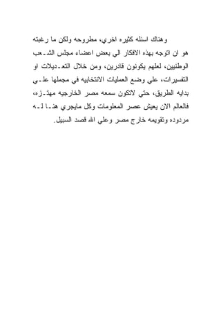 ‫ﻭﻫﻨﺎﻙ ﺍﺴﺌﻠﻪ ﻜﺜﻴﺭﻩ ﺍﺨﺭﻱ، ﻤﻁﺭﻭﺤﻪ ﻭﻟﻜﻥ ﻤﺎ ﺭﻏﺒﺘﻪ‬
‫ﻫﻭ ﺍﻥ ﺍﺘﻭﺠﻪ ﺒﻬﺫﻩ ﺍﻻﻓﻜﺎﺭ ﺍﻟﻲ ﺒﻌﺽ ﺍﻋﻀﺎﺀ ﻤﺠﻠﺱ ﺍﻟﺸـﻌﺏ‬
‫ﺍﻟﻭﻁﻨﻴﻴﻥ، ﻟﻌﻠﻬﻡ ﻴﻜﻭﻨﻭﻥ ﻗﺎﺩﺭﻴﻥ، ﻭﻤﻥ ﺨﻼل ﺍﻟﺘﻌـﺩﻴﻼﺕ ﺍﻭ‬
‫ﺍﻟﺘﻔﺴﻴﺭﺍﺕ، ﻋﻠﻲ ﻭﻀﻊ ﺍﻟﻌﻤﻠﻴﺎﺕ ﺍﻻﻨﺘﺨﺎﺒﻴﻪ ﻓﻲ ﻤﺠﻤﻠﻬﺎ ﻋﻠـﻲ‬
‫ﺒﺩﺍﻴﻪ ﺍﻟﻁﺭﻴﻕ، ﺤﺘﻲ ﻻﺘﻜﻭﻥ ﺴﻤﻌﻪ ﻤﺼﺭ ﺍﻟﺨﺎﺭﺠﻴﻪ ﻤﻬﺘـﺯﻩ،‬
‫ﻓﺎﻟﻌﺎﻟﻡ ﺍﻻﻥ ﻴﻌﻴﺵ ﻋﺼﺭ ﺍﻟﻤﻌﻠﻭﻤﺎﺕ ﻭﻜل ﻤﺎﻴﺠﺭﻱ ﻫﻨـﺎ ﻟـﻪ‬
      ‫ﻤﺭﺩﻭﺩﻩ ﻭﺘﻘﻭﻴﻤﻪ ﺨﺎﺭﺝ ﻤﺼﺭ ﻭﻋﻠﻲ ﺍﷲ ﻗﺼﺩ ﺍﻟﺴﺒﻴل.‬
 