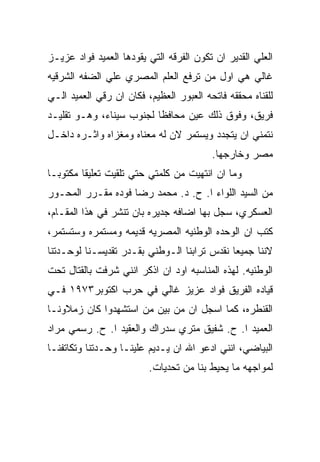 ‫ﺍﻟﻌﻠﻲ ﺍﻟﻘﺩﻴﺭ ﺍﻥ ﺘﻜﻭﻥ ﺍﻟﻔﺭﻗﻪ ﺍﻟﺘﻲ ﻴﻘﻭﺩﻫﺎ ﺍﻟﻌﻤﻴﺩ ﻓﻭﺍﺩ ﻋﺯﻴـﺯ‬
‫ﻏﺎﻟﻲ ﻫﻲ ﺍﻭل ﻤﻥ ﺘﺭﻓﻊ ﺍﻟﻌﻠﻡ ﺍﻟﻤﺼﺭﻱ ﻋﻠﻲ ﺍﻟﻀﻔﻪ ﺍﻟﺸﺭﻗﻴﻪ‬
‫ﻟﻠﻘﻨﺎﻩ ﻤﺤﻘﻘﻪ ﻓﺎﺘﺤﻪ ﺍﻟﻌﺒﻭﺭ ﺍﻟﻌﻅﻴﻡ، ﻓﻜﺎﻥ ﺍﻥ ﺭﻗﻲ ﺍﻟﻌﻤﻴﺩ ﺍﻟـﻲ‬
‫ﻓﺭﻴﻕ، ﻭﻓﻭﻕ ﺫﻟﻙ ﻋﻴﻥ ﻤﺤﺎﻓﻅﺎ ﻟﺠﻨﻭﺏ ﺴﻴﻨﺎﺀ، ﻭﻫـﻭ ﺘﻘﻠﻴـﺩ‬
‫ﻨﺘﻤﻨﻲ ﺍﻥ ﻴﺘﺠﺩﺩ ﻭﻴﺴﺘﻤﺭ ﻻﻥ ﻟﻪ ﻤﻌﻨﺎﻩ ﻭﻤﻐﺯﺍﻩ ﻭﺍﺜـﺭﻩ ﺩﺍﺨـل‬
                                         ‫ﻤﺼﺭ ﻭﺨﺎﺭﺠﻬﺎ.‬
‫ﻭﻤﺎ ﺍﻥ ﺍﻨﺘﻬﻴﺕ ﻤﻥ ﻜﻠﻤﺘﻲ ﺤﺘﻲ ﺘﻠﻘﻴﺕ ﺘﻌﻠﻴﻘﺎ ﻤﻜﺘﻭﺒـﺎ‬
‫ﻤﻥ ﺍﻟﺴﻴﺩ ﺍﻟﻠﻭﺍﺀ ﺍ. ﺡ. ﺩ. ﻤﺤﻤﺩ ﺭﻀﺎ ﻓﻭﺩﻩ ﻤﻘـﺭﺭ ﺍﻟﻤﺤـﻭﺭ‬
‫ﺍﻟﻌﺴﻜﺭﻱ، ﺴﺠل ﺒﻬﺎ ﺍﻀﺎﻓﻪ ﺠﺩﻴﺭﻩ ﺒﺎﻥ ﺘﻨﺸﺭ ﻓﻲ ﻫﺫﺍ ﺍﻟﻤﻘـﺎﻡ،‬
‫ﻜﺘﺏ ﺍﻥ ﺍﻟﻭﺤﺩﻩ ﺍﻟﻭﻁﻨﻴﻪ ﺍﻟﻤﺼﺭﻴﻪ ﻗﺩﻴﻤﻪ ﻭﻤﺴﺘﻤﺭﻩ ﻭﺴﺘﺴﺘﻤﺭ،‬
‫ﻻﻨﻨﺎ ﺠﻤﻴﻌﺎ ﻨﻘﺩﺱ ﺘﺭﺍﺒﻨﺎ ﺍﻟـﻭﻁﻨﻲ ﺒﻘـﺩﺭ ﺘﻘﺩﻴﺴـﻨﺎ ﻟﻭﺤـﺩﺘﻨﺎ‬
‫ﺍﻟﻭﻁﻨﻴﻪ. ﻟﻬﺫﻩ ﺍﻟﻤﻨﺎﺴﺒﻪ ﺍﻭﺩ ﺍﻥ ﺍﺫﻜﺭ ﺍﻨﻨﻲ ﺸﺭﻓﺕ ﺒﺎﻟﻘﺘﺎل ﺘﺤﺕ‬
‫ﻗﻴﺎﺩﻩ ﺍﻟﻔﺭﻴﻕ ﻓﻭﺍﺩ ﻋﺯﻴﺯ ﻏﺎﻟﻲ ﻓﻲ ﺤﺭﺏ ﺍﻜﺘﻭﺒﺭ٣٧٩١ ﻓـﻲ‬
‫ﺍﻟﻘﻨﻁﺭﻩ، ﻜﻤﺎ ﺍﺴﺠل ﺍﻥ ﻤﻥ ﺒﻴﻥ ﻤﻥ ﺍﺴﺘﺸﻬﺩﻭﺍ ﻜﺎﻥ ﺯﻤﻼﻭﻨـﺎ‬
‫ﺍﻟﻌﻤﻴﺩ ﺍ. ﺡ. ﺸﻔﻴﻕ ﻤﺘﺭﻱ ﺴﺩﺭﺍﻙ ﻭﺍﻟﻌﻘﻴﺩ ﺍ. ﺡ. ﺭﺴﻤﻲ ﻤﺭﺍﺩ‬
‫ﺍﻟﺒﻴﺎﻀﻲ، ﺍﻨﻨﻲ ﺍﺩﻋﻭ ﺍﷲ ﺍﻥ ﻴـﺩﻴﻡ ﻋﻠﻴﻨـﺎ ﻭﺤـﺩﺘﻨﺎ ﻭﺘﻜﺎﺘﻔﻨـﺎ‬
                         ‫ﻟﻤﻭﺍﺠﻬﻪ ﻤﺎ ﻴﺤﻴﻁ ﺒﻨﺎ ﻤﻥ ﺘﺤﺩﻴﺎﺕ.‬
 