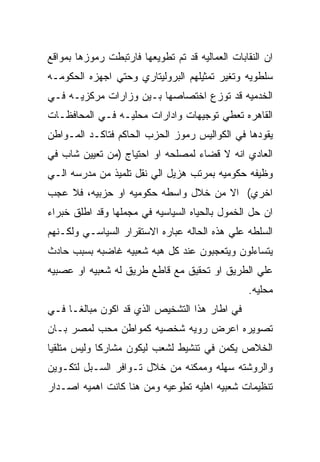 ‫ﺍﻥ ﺍﻟﻨﻘﺎﺒﺎﺕ ﺍﻟﻌﻤﺎﻟﻴﻪ ﻗﺩ ﺘﻡ ﺘﻁﻭﻴﻌﻬﺎ ﻓﺎﺭﺘﺒﻁﺕ ﺭﻤﻭﺯﻫﺎ ﺒﻤﻭﺍﻗﻊ‬
‫ﺴﻠﻁﻭﻴﻪ ﻭﺘﻐﻴﺭ ﺘﻤﺜﻴﻠﻬﻡ ﺍﻟﺒﺭﻭﻟﻴﺘﺎﺭﻱ ﻭﺤﺘﻲ ﺍﺠﻬﺯﻩ ﺍﻟﺤﻜﻭﻤـﻪ‬
‫ﺍﻟﺨﺩﻤﻴﻪ ﻗﺩ ﺘﻭﺯﻉ ﺍﺨﺘﺼﺎﺼﻬﺎ ﺒـﻴﻥ ﻭﺯﺍﺭﺍﺕ ﻤﺭﻜﺯﻴـﻪ ﻓـﻲ‬
‫ﺍﻟﻘﺎﻫﺭﻩ ﺘﻌﻁﻲ ﺘﻭﺠﻴﻬﺎﺕ ﻭﺍﺩﺍﺭﺍﺕ ﻤﺤﻠﻴـﻪ ﻓـﻲ ﺍﻟﻤﺤﺎﻓﻅـﺎﺕ‬
‫ﻴﻘﻭﺩﻫﺎ ﻓﻲ ﺍﻟﻜﻭﺍﻟﻴﺱ ﺭﻤﻭﺯ ﺍﻟﺤﺯﺏ ﺍﻟﺤﺎﻜﻡ ﻓﺘﺎﻜـﺩ ﺍﻟﻤـﻭﺍﻁﻥ‬
‫ﺍﻟﻌﺎﺩﻱ ﺍﻨﻪ ﻻ ﻗﻀﺎﺀ ﻟﻤﺼﻠﺤﻪ ﺍﻭ ﺍﺤﺘﻴﺎﺝ )ﻤﻥ ﺘﻌﻴﻴﻥ ﺸﺎﺏ ﻓﻲ‬
‫ﻭﻅﻴﻔﻪ ﺤﻜﻭﻤﻴﻪ ﺒﻤﺭﺘﺏ ﻫﺯﻴل ﺍﻟﻲ ﻨﻘل ﺘﻠﻤﻴﺫ ﻤﻥ ﻤﺩﺭﺴﻪ ﺍﻟـﻲ‬
‫ﺍﺨﺭﻱ( ﺍﻻ ﻤﻥ ﺨﻼل ﻭﺍﺴﻁﻪ ﺤﻜﻭﻤﻴﻪ ﺍﻭ ﺤﺯﺒﻴﻪ، ﻓﻼ ﻋﺠﺏ‬
‫ﺍﻥ ﺤل ﺍﻟﺨﻤﻭل ﺒﺎﻟﺤﻴﺎﻩ ﺍﻟﺴﻴﺎﺴﻴﻪ ﻓﻲ ﻤﺠﻤﻠﻬﺎ ﻭﻗﺩ ﺍﻁﻠﻕ ﺨﺒﺭﺍﺀ‬
‫ﺍﻟﺴﻠﻁﻪ ﻋﻠﻲ ﻫﺫﻩ ﺍﻟﺤﺎﻟﻪ ﻋﺒﺎﺭﻩ ﺍﻻﺴﺘﻘﺭﺍﺭ ﺍﻟﺴﻴﺎﺴـﻲ ﻭﻟﻜـﻨﻬﻡ‬
‫ﻴﺘﺴﺎﺀﻟﻭﻥ ﻭﻴﺘﻌﺠﺒﻭﻥ ﻋﻨﺩ ﻜل ﻫﺒﻪ ﺸﻌﺒﻴﻪ ﻏﺎﻀﺒﻪ ﺒﺴﺒﺏ ﺤﺎﺩﺙ‬
‫ﻋﻠﻲ ﺍﻟﻁﺭﻴﻕ ﺍﻭ ﺘﺤﻘﻴﻕ ﻤﻊ ﻗﺎﻁﻊ ﻁﺭﻴﻕ ﻟﻪ ﺸﻌﺒﻴﻪ ﺍﻭ ﻋﺼﺒﻴﻪ‬
                                                 ‫ﻤﺤﻠﻴﻪ.‬
‫ﻓﻲ ﺍﻁﺎﺭ ﻫﺫﺍ ﺍﻟﺘﺸﺨﻴﺹ ﺍﻟﺫﻱ ﻗﺩ ﺍﻜﻭﻥ ﻤﺒﺎﻟﻐـﺎ ﻓـﻲ‬
‫ﺘﺼﻭﻴﺭﻩ ﺍﻋﺭﺽ ﺭﻭﻴﻪ ﺸﺨﺼﻴﻪ ﻜﻤﻭﺍﻁﻥ ﻤﺤﺏ ﻟﻤﺼﺭ ﺒـﺎﻥ‬
‫ﺍﻟﺨﻼﺹ ﻴﻜﻤﻥ ﻓﻲ ﺘﻨﺸﻴﻁ ﻟﺸﻌﺏ ﻟﻴﻜﻭﻥ ﻤﺸﺎﺭﻜﺎ ﻭﻟﻴﺱ ﻤﺘﻠﻘﻴﺎ‬
‫ﻭﺍﻟﺭﻭﺸﺘﻪ ﺴﻬﻠﻪ ﻭﻤﻤﻜﻨﻪ ﻤﻥ ﺨﻼل ﺘـﻭﺍﻓﺭ ﺍﻟﺴـﺒل ﻟﺘﻜـﻭﻴﻥ‬
‫ﺘﻨﻅﻴﻤﺎﺕ ﺸﻌﺒﻴﻪ ﺍﻫﻠﻴﻪ ﺘﻁﻭﻋﻴﻪ ﻭﻤﻥ ﻫﻨﺎ ﻜﺎﻨﺕ ﺍﻫﻤﻴﻪ ﺍﺼـﺩﺍﺭ‬
 