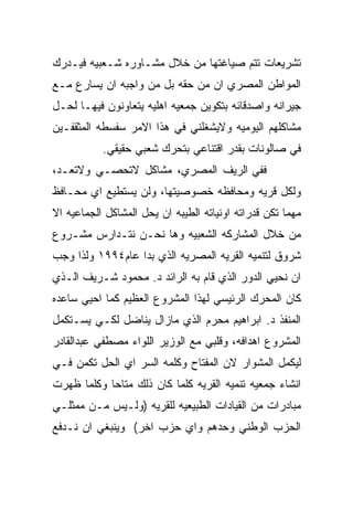 ‫ﺘﺸﺭﻴﻌﺎﺕ ﺘﺘﻡ ﺼﻴﺎﻏﺘﻬﺎ ﻤﻥ ﺨﻼل ﻤﺸـﺎﻭﺭﻩ ﺸـﻌﺒﻴﻪ ﻓﻴـﺩﺭﻙ‬
‫ﺍﻟﻤﻭﺍﻁﻥ ﺍﻟﻤﺼﺭﻱ ﺍﻥ ﻤﻥ ﺤﻘﻪ ﺒل ﻤﻥ ﻭﺍﺠﺒﻪ ﺍﻥ ﻴﺴﺎﺭﻉ ﻤـﻊ‬
‫ﺠﻴﺭﺍﻨﻪ ﻭﺍﺼﺩﻗﺎﺌﻪ ﺒﺘﻜﻭﻴﻥ ﺠﻤﻌﻴﻪ ﺍﻫﻠﻴﻪ ﻴﺘﻌﺎﻭﻨﻭﻥ ﻓﻴﻬـﺎ ﻟﺤـل‬
‫ﻤﺸﺎﻜﻠﻬﻡ ﺍﻟﻴﻭﻤﻴﻪ ﻭﻻﻴﺸﻐﻠﻨﻲ ﻓﻲ ﻫﺫﺍ ﺍﻻﻤﺭ ﺴﻔﺴﻁﻪ ﺍﻟﻤﺜﻘﻔـﻴﻥ‬
           ‫ﻓﻲ ﺼﺎﻟﻭﻨﺎﺕ ﺒﻘﺩﺭ ﺍﻗﺘﻨﺎﻋﻲ ﺒﺘﺤﺭﻙ ﺸﻌﺒﻲ ﺤﻘﻴﻘﻲ.‬
‫ﻓﻔﻲ ﺍﻟﺭﻴﻑ ﺍﻟﻤﺼﺭﻱ، ﻤﺸﺎﻜل ﻻﺘﺤﺼـﻲ ﻭﻻﺘﻌـﺩ،‬
‫ﻭﻟﻜل ﻗﺭﻴﻪ ﻭﻤﺤﺎﻓﻅﻪ ﺨﺼﻭﺼﻴﺘﻬﺎ، ﻭﻟﻥ ﻴﺴﺘﻁﻴﻊ ﺍﻱ ﻤﺤـﺎﻓﻅ‬
‫ﻤﻬﻤﺎ ﺘﻜﻥ ﻗﺩﺭﺍﺘﻪ ﺍﻭﻨﻴﺎﺘﻪ ﺍﻟﻁﻴﺒﻪ ﺍﻥ ﻴﺤل ﺍﻟﻤﺸﺎﻜل ﺍﻟﺠﻤﺎﻋﻴﻪ ﺍﻻ‬
‫ﻤﻥ ﺨﻼل ﺍﻟﻤﺸﺎﺭﻜﻪ ﺍﻟﺸﻌﺒﻴﻪ ﻭﻫﺎ ﻨﺤـﻥ ﻨﺘـﺩﺍﺭﺱ ﻤﺸـﺭﻭﻉ‬
‫ﺸﺭﻭﻕ ﻟﺘﻨﻤﻴﻪ ﺍﻟﻘﺭﻴﻪ ﺍﻟﻤﺼﺭﻴﻪ ﺍﻟﺫﻱ ﺒﺩﺍ ﻋﺎﻡ٤٩٩١ ﻭﻟﺫﺍ ﻭﺠﺏ‬
‫ﺍﻥ ﻨﺤﻴﻲ ﺍﻟﺩﻭﺭ ﺍﻟﺫﻱ ﻗﺎﻡ ﺒﻪ ﺍﻟﺭﺍﺌﺩ ﺩ. ﻤﺤﻤﻭﺩ ﺸـﺭﻴﻑ ﺍﻟـﺫﻱ‬
‫ﻜﺎﻥ ﺍﻟﻤﺤﺭﻙ ﺍﻟﺭﺌﻴﺴﻲ ﻟﻬﺫﺍ ﺍﻟﻤﺸﺭﻭﻉ ﺍﻟﻌﻅﻴﻡ ﻜﻤﺎ ﺍﺤﻴﻲ ﺴﺎﻋﺩﻩ‬
‫ﺍﻟﻤﻨﻔﺫ ﺩ. ﺍﺒﺭﺍﻫﻴﻡ ﻤﺤﺭﻡ ﺍﻟﺫﻱ ﻤﺎﺯﺍل ﻴﻨﺎﻀل ﻟﻜـﻲ ﻴﺴـﺘﻜﻤل‬
‫ﺍﻟﻤﺸﺭﻭﻉ ﺍﻫﺩﺍﻓﻪ، ﻭﻗﻠﺒﻲ ﻤﻊ ﺍﻟﻭﺯﻴﺭ ﺍﻟﻠﻭﺍﺀ ﻤﺼﻁﻔﻲ ﻋﺒﺩﺍﻟﻘﺎﺩﺭ‬
‫ﻟﻴﻜﻤل ﺍﻟﻤﺸﻭﺍﺭ ﻻﻥ ﺍﻟﻤﻔﺘﺎﺡ ﻭﻜﻠﻤﻪ ﺍﻟﺴﺭ ﺍﻱ ﺍﻟﺤل ﺘﻜﻤﻥ ﻓـﻲ‬
‫ﺍﻨﺸﺎﺀ ﺠﻤﻌﻴﻪ ﺘﻨﻤﻴﻪ ﺍﻟﻘﺭﻴﻪ ﻜﻠﻤﺎ ﻜﺎﻥ ﺫﻟﻙ ﻤﺘﺎﺤﺎ ﻭﻜﻠﻤﺎ ﻅﻬﺭﺕ‬
‫ﻤﺒﺎﺩﺭﺍﺕ ﻤﻥ ﺍﻟﻘﻴﺎﺩﺍﺕ ﺍﻟﻁﺒﻴﻌﻴﻪ ﻟﻠﻘﺭﻴﻪ )ﻭﻟـﻴﺱ ﻤـﻥ ﻤﻤﺜﻠـﻲ‬
‫ﺍﻟﺤﺯﺏ ﺍﻟﻭﻁﻨﻲ ﻭﺤﺩﻫﻡ ﻭﺍﻱ ﺤﺯﺏ ﺍﺨﺭ( ﻭﻴﻨﺒﻐﻲ ﺍﻥ ﻨـﺩﻓﻊ‬
 