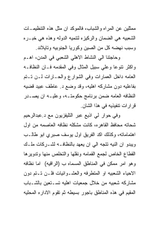 ‫ﻤﻤﺜﻠﻴﻥ ﻋﻥ ﺍﻟﻤﺭﺍﻩ ﻭﺍﻟﺸﺒﺎﺏ، ﻓﺎﻟﻤﻭﻜﺩ ﺍﻥ ﻤﺜل ﻫﺫﻩ ﺍﻟﺘﻨﻅﻴﻤـﺎﺕ‬
‫ﺍﻟﺸﻌﺒﻴﻪ ﻫﻲ ﺍﻟﻀﻤﺎﻥ ﻭﺍﻟﺭﻜﻴﺯﻩ ﻟﺘﻨﻤﻴﻪ ﺍﻟﺩﻭﻟﻪ ﻭﻫﺫﻩ ﻫﻲ ﺨﺒـﺭﻩ‬
     ‫ﻭﺴﺒﺏ ﻨﻬﻀﻪ ﻜل ﻤﻥ ﺍﻟﺼﻴﻥ ﻭﻜﻭﺭﻴﺎ ﺍﻟﺠﻨﻭﺒﻴﻪ ﻭﺘﺎﻴﻼﻨﺩ.‬
‫ﻭﺤﺎﺠﺘﻨﺎ ﺍﻟﻲ ﺍﻟﻨﺸﺎﻁ ﺍﻻﻫﻠﻲ ﺍﻟﺸﻌﺒﻲ ﻓﻲ ﺍﻟﻤﺩﻥ، ﺍﻫـﻡ‬
‫ﻭﺍﻜﺜﺭ ﺘﻨﻭﻋﺎ ﻭﻋﻠﻲ ﺴﺒﻴل ﺍﻟﻤﺜﺎل ﻭﻓﻲ ﺍﻟﻤﻘﺩﻤﻪ ﻓـﺎﻥ ﺍﻟﻨﻅﺎﻓـﻪ‬
‫ﺍﻟﻌﺎﻤﻪ ﺩﺍﺨل ﺍﻟﻌﻤﺎﺭﺍﺕ ﻭﻓﻲ ﺍﻟﺸﻭﺍﺭﻉ ﻭﺍﻟﺤـﺎﺭﺍﺕ ﻟـﻥ ﺘـﺘﻡ‬
‫ﺒﻔﺎﻋﻠﻴﻪ ﺩﻭﻥ ﻤﺸﺎﺭﻜﻪ ﺍﻫﻠﻴﻪ، ﻭﻗﺩ ﻭﻀﻊ ﺩ. ﻋﺎﻁﻑ ﻋﺒﻴﺩ ﻗﻀﻴﻪ‬
‫ﺍﻟﻨﻅﺎﻓﻪ ﺍﻟﻌﺎﻤﻪ ﻀﻤﻥ ﺒﺭﻨﺎﻤﺞ ﺤﻜﻭﻤﺘـﻪ، ﻭﻋﻠﻴـﻪ ﺍﻥ ﻴﺼـﺩﺭ‬
                            ‫ﻗﺭﺍﺭﺍﺕ ﺘﻨﻔﻴﺫﻴﻪ ﻓﻲ ﻫﺫﺍ ﺍﻟﺸﺎﻥ.‬
‫ﻭﻓﻲ ﺤﻭﺍﺭ ﻟﻲ ﺍﺫﻴﻊ ﻋﺒﺭ ﺍﻟﺘﻠﻴﻔﺯﻴﻭﻥ ﻤﻊ ﺩ.ﻋﺒﺩﺍﻟﺭﺤﻴﻡ‬
‫ﺸﺤﺎﺘﻪ ﻤﺤﺎﻓﻅ ﺍﻟﻘﺎﻫﺭﻩ، ﻜﺎﻨﺕ ﻤﺸﻜﻠﻪ ﻨﻅﺎﻓﻪ ﺍﻟﻌﺎﺼﻤﻪ ﻤﻥ ﺍﻭل‬
‫ﺍﻫﺘﻤﺎﻤﺎﺘﻪ، ﻭﻜﺫﻟﻙ ﺍﻜﺩ ﺍﻟﻔﺭﻴﻕ ﺍﻭل ﻴﻭﺴﻑ ﺼﺒﺭﻱ ﺍﺒﻭ ﻁﺎﻟـﺏ‬
‫ﻭﻴﺒﺩﻭ ﺍﻥ ﺍﻟﻨﻴﻪ ﺘﺘﺠﻪ ﺍﻟﻲ ﺍﻥ ﻴﻌﻬﺩ ﺒﺎﻟﻨﻅﺎﻓـﻪ ﻟﺸـﺭﻜﺎﺕ ﻤﻠـﻙ‬
‫ﺍﻟﻘﻁﺎﻉ ﺍﻟﺨﺎﺹ ﻟﺠﻤﻊ ﺍﻟﻘﻤﺎﻤﻪ ﻭﻨﻘﻠﻬﺎ ﻭﺍﻟﺘﺨﻠﺹ ﻤﻨﻬﺎ ﻭﺘﺩﻭﻴﺭﻫﺎ‬
‫ﻭﻫﻭ ﺍﻤﺭ ﻤﻤﻜﻥ ﻓﻲ ﺍﻟﻤﻨﺎﻁﻕ ﺍﻟﻤﺴﻤﺎﻩ ﺏ )ﺍﻟﺭﺍﻗﻴﻪ( ﺍﻤﺎ ﻨﻅﺎﻓﻪ‬
‫ﺍﻻﺤﻴﺎﺀ ﺍﻟﺸﻌﺒﻴﻪ ﺍﻭ ﺍﻟﻤﺘﻁﺭﻓﻪ ﻭﺍﻟﻌﺸـﻭﺍﺌﻴﺎﺕ ﻓﻠـﻥ ﺘـﺘﻡ ﺩﻭﻥ‬
‫ﻤﺸﺎﺭﻜﻪ ﺸﻌﺒﻴﻪ ﻤﻥ ﺨﻼل ﺠﻤﻌﻴﺎﺕ ﺍﻫﻠﻴﻪ ﺘﺴـﺘﻌﻴﻥ ﺒﺎﻟﺸـﺒﺎﺏ‬
‫ﺍﻟﻤﻘﻴﻡ ﻓﻲ ﻫﺫﻩ ﺍﻟﻤﻨﺎﻁﻕ ﺒﺎﺠﻭﺭ ﺒﺴﻴﻁﻪ ﺜﻡ ﺘﻘﻭﻡ ﺍﻻﺩﺍﺭﻩ ﺍﻟﻤﺤﻠﻴﻪ‬
 