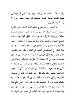 ‫ﺒﻨﻘل ﺍﻟﻤﺨﻠﻔﺎﺕ ﺍﻟﻤﺠﻤﻌﻪ ﻤﻥ ﺍﻟﻌﺸﻭﺍﺌﻴﺎﺕ ﻭﺍﻟﻤﻨﺎﻁﻕ ﺍﻟﺸﻌﺒﻴﻪ ﺍﻟﻲ‬
‫ﺤﻴﺙ ﺍﻟﺘﻌﺎﻤل ﻤﻌﻬﺎ ﻭﺘﺤﻭﻴل ﺒﻌﻀﻬﺎ ﺍﻟﻲ ﺍﺴﻤﺩﻩ ﻋﻀـﻭﻴﻪ ﻭﺍﻻ‬
                                       ‫ﺯﺍﺩ ﺍﻟﺘﻠﻭﺙ ﺍﻟﺒﻴﺌﻲ.‬
‫ﻭﺍﺘﺼﻭﺭ ﺍﻥ ﻤﻭﻀﻭﻉ ﺍﻟﻌﺸﻭﺍﺌﻴﺎﺕ ﻜﻠﻪ ﻗﺩ ﺼﺎﺭ ﺍﺨﻴﺭﺍ‬
‫ﻤﻭﻀﻊ ﺍﻫﺘﻤﺎﻡ ﺍﻟﺤﻜﻭﻤﻪ، ﻭﺘﻘﻭﻡ ﻭﺯﺍﺭﻩ ﺍﻻﺩﺍﺭﻩ ﺍﻟﻤﺤﻠﻴﻪ ﺒﻭﻀﻊ‬
‫ﺨﻁﻁ ﻭﻤﻴﺯﺍﻨﻴﺎﺕ ﻟﺘﺭﻗﻴﻪ ﺍﺤـﻭﺍل ﺍﻟﻤﻨـﺎﻁﻕ ﺍﻟﻌﺸـﻭﺍﺌﻴﻪ ﺫﺍﺕ‬
‫ﺍﻟﻁﺎﺒﻊ ﺍﻟﻤﻘﺒﻭل ﻭﺍﻟﺴﺎﺌﺩ ﺤﺎﻟﻴﺎ ﻭﻗﺩ ﺘﻡ ﺤﺼﺭ٨٦ ﻤﻨﻁﻘـﻪ ﻓـﻲ‬
‫ﺍﻟﻘﺎﻫﺭﻩ ﻭﺤﺩﻫﺎ ﻭﺍﺭﻱ ﺩ. ﻋﺒﺩﺍﻟﺭﺤﻴﻡ ﺸﺤﺎﺘﻪ ﻤﺘﺤﻤﺴﺎ ﻻﻨﺠـﺎﺯ‬
‫ﻫﺫﺍ ﺍﻟﻤﺸﺭﻭﻉ ﺍﻻﺠﺘﻤﺎﻋﻲ ﺍﻟﻤﻬﻡ، ﻓﻲ ﺍﻟﻘﺎﻫﺭﻩ ﺒﺎﻟـﺫﺍﺕ ﻭﻟﻜﻨـﻲ‬
‫ﺍﻜﺭﺭ ﺒﺎﻥ ﺒﺩﺍﻴﻪ ﺍﻟﺤل ﻫﻲ ﻓﻲ ﺍﻟﻤﺸﺎﺭﻜﻪ ﺍﻟﺸﻌﺒﻴﻪ ﻤـﻥ ﺨـﻼل‬
‫ﺠﻤﻌﻴﺎﺕ ﺍﻫﻠﻴﻪ ﻓﻲ ﻜل ﻤﻨﻁﻘﻪ ﻻﻥ ﻁﺭﻴﻘﻪ ﺍﻟﻤﻘﺎﻭﻟﻴﻥ ﺭﺒﻤﺎ ﺘﺭﻗﻲ‬
‫ﺍﻟﻤﻨﻁﻘﻪ ﺒﺎﻟﻔﻌل ﺒﺘﻜﻠﻔﻪ ﺒﺎﻫﻅﻪ، ﻭﻟﻜﻥ ﺍﻻﻫﻡ ﻫـﻭ ﺍﻥ ﺍﻟﻤﻨﻁﻘـﻪ‬
‫ﺘﻜﻭﻥ ﺒﻌﺩﻫﺎ ﻤﻌﺭﻀـﻪ ﻟﻼﻨﺘﻜـﺎﺱ ﺍﻱ ﺍﻟﻌـﻭﺩﻩ ﻻﻥ ﺘﺘـﺩﻫﻭﺭ‬
‫ﺍﺤﻭﺍﻟﻬﺎ، ﻭﻴﻅﻬﺭ ﺫﻟﻙ ﺠﻠﻴﺎ ﻟﻜل ﻋﺎﺒﺭ ﻟﻠﻁﺭﻴﻕ ﺍﻟﺩﺍﺌﺭﻱ ﺤـﻭل‬
‫ﺍﻟﻘﺎﻫﺭﻩ، ﻭﺍﻟﺫﻱ ﻜﺸﻑ ﻟﻨﺎ ﻭﻟﻠﺤﻜـﺎﻡ ﺍﻥ ﺍﻟﻘـﺎﻫﺭﻩ ﻤﺤﺎﺼـﺭﻩ‬
‫ﺒﺎﻟﻌﺸﻭﺍﺌﻴﺎﺕ ﻤﻥ ﻜل ﺠﺎﻨﺏ، ﻓﺎﻟﺩﻭﻟﻪ ﻏﻴﺭ ﻗﺎﺩﺭﻩ ﻋﻠﻲ ﻤﻨﻊ ﻫﺫﺍ‬
‫ﺍﻟﺘﻭﺴﻊ، ﻭﻟﻜﻥ ﺍﻟﺠﻤﻌﻴﻪ ﺍﻻﻫﻠﻴـﻪ ﺍﻟﺘـﻲ ﺴﺘﺴـﻬﻡ ﺒـﺎﻟﻘﺭﻭﺽ‬
‫ﻭﺍﻟﺠﻨﻴﻬﺎﺕ ﺜﻡ ﺒﺎﻟﺠﻬﺩ ﻭﺴﻭﺍﻋﺩ ﺸﺒﺎﺒﻬﺎ ﻓﻲ ﺘﺤﺴـﻴﻥ ﺍﺤﻭﺍﻟﻬـﺎ‬
 