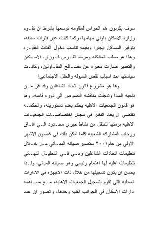 ‫ﺴﻭﻑ ﻴﻜﻭﻨﻭﻥ ﻫﻡ ﺍﻟﺤﺭﺍﺱ ﻟﻤﻘﺎﻭﻤﻪ ﺘﻭﺴﻌﻬﺎ ﺒﺸﺭﻁ ﺍﻥ ﺘﻘـﻭﻡ‬
‫ﻭﺯﺍﺭﻩ ﺍﻻﺴﻜﺎﻥ ﺒﺎﻭﻟﻲ ﻤﻬﺎﻤﻬﺎ، ﻭﻜﻤﺎ ﻜﺎﻨﺕ ﻋﺒﺭ ﻓﺘﺭﺍﺕ ﺴﺎﺒﻘﻪ،‬
‫ﺒﺘﻭﻓﻴﺭ ﺍﻟﻤﺴﺎﻜﻥ ﺍﻴﺠﺎﺭﺍ ﻭﺒﻘﻴﻤﻪ ﺘﻨﺎﺴﺏ ﺩﺨﻭل ﺍﻟﻔﺌﺎﺕ ﺍﻟﻔﻘﻴـﺭﻩ‬
‫ﻭﻫﺫﺍ ﻫﻭ ﺼﻠﺏ ﺍﻟﻤﺸﻜﻠﻪ ﻭﻤﺭﺒﻁ ﺍﻟﻔـﺭﺱ ﻓـﻭﺯﺍﺭﻩ ﺍﻻﺴـﻜﺎﻥ‬
‫ﻭﺍﻟﺘﻌﻤﻴﺭ ﺼﺎﺭﺕ ﻤﻌﺒﺭﻩ ﻋﻥ ﻤﺼـﺎﻟﺢ ﺍﻟﻤﻘـﺎﻭﻟﻴﻥ، ﻭﻜﺎﻨـﺕ‬
       ‫ﺴﻴﺎﺴﺘﻬﺎ ﺍﺤﺩ ﺍﺴﺒﺎﺏ ﻨﻘﺹ ﺍﻟﺴﻴﻭﻟﻪ ﻭﺍﻟﺨﻠل ﺍﻻﺠﺘﻤﺎﻋﻲ!‬
‫ﻭﻫﺎ ﻫﻭ ﻤﺸﺭﻭﻉ ﻗﺎﻨﻭﻥ ﺍﺘﺤﺎﺩ ﺍﻟﺸﺎﻏﻠﻴﻥ ﻭﻗﺩ ﺍﻗﺭ ﻤـﻥ‬
‫ﻨﺎﺤﻴﻪ ﺍﻟﻤﺒﺩﺍ ﻭﺘﺎﺠﻠﺕ ﻤﻨﺎﻗﺸﻪ ﺍﻟﻨﺼﻭﺹ ﺍﻟﻲ ﺩﻭﺭﻩ ﻗﺎﺩﻤﻪ، ﻭﻫﺎ‬
‫ﻫﻭ ﻗﺎﻨﻭﻥ ﺍﻟﺠﻤﻌﻴﺎﺕ ﺍﻻﻫﻠﻴﻪ ﻴﺤﻜﻡ ﺒﻌﺩﻡ ﺩﺴﺘﻭﺭﻴﺘﻪ، ﻭﺍﻟﺤﻜﻤـﻪ‬
‫ﺘﻘﺘﻀﻲ ﺍﻥ ﻴﻌﺎﺩ ﺍﻟﻨﻅﺭ ﻓﻲ ﻤﺠﻤل ﺍﺨﺘﺼﺎﺼـﺎﺕ ﺍﻟﺠﻤﻌﻴـﺎﺕ‬
‫ﺍﻻﻫﻠﻴﻪ ﺒﺭﻤﺘﻬﺎ ﻟﺘﻨﺘﻘل ﻤﻥ ﻨﺸﺎﻁ ﺨﻴﺭﻱ ﻤﺤـﺩﻭﺩ ﺍﻟـﻲ ﺍﻓـﺎﻕ‬
‫ﻭﺭﺤﺎﺏ ﺍﻟﻤﺸﺎﺭﻜﻪ ﺍﻟﺸﻌﺒﻴﻪ ﻜﻠﻤﺎ ﺍﻤﻜﻥ ﺫﻟﻙ ﻓﻲ ﻏﻀﻭﻥ ﺍﻻﺸﻬﺭ‬
‫ﺍﻻﻭﻟﻲ ﻤﻥ ﻋﺎﻡ١٠٠٢ ﺴﺘﺼﻴﺭ ﺼﻴﺎﻨﻪ ﺍﻟﻤﺒـﺎﻨﻲ ﻤـﻥ ﺨـﻼل‬
‫ﺘﻨﻅﻴﻤﺎﺕ ﺍﺘﺤﺎﺩﺍﺕ ﺍﻟﺸﺎﻏﻠﻴﻥ ﻭﻫـﻲ ﻓـﻲ ﺍﻟﺘﺤﻠﻴـل ﺍﻟﻨﻬـﺎﺌﻲ‬
‫ﺘﻨﻅﻴﻤﺎﺕ ﺍﻫﻠﻴﻪ ﻟﻬﺎ ﺍﻫﺘﻤﺎﻡ ﺭﺌﻴﺴﻲ ﻭﻫﻭ ﺼﻴﺎﻨﻪ ﺍﻟﻤﺒﺎﻨﻲ، ﻭﻟـﺫﺍ‬
‫ﻴﺤﺴﻥ ﺍﻥ ﻴﻜﻭﻥ ﺘﺴﺠﻴﻠﻬﺎ ﻤﻥ ﺨﻼل ﺫﺍﺕ ﺍﻻﺠﻬﺯﻩ ﻓﻲ ﺍﻻﺩﺍﺭﺍﺕ‬
‫ﺍﻟﻤﺤﻠﻴﻪ ﺍﻟﺘﻲ ﺘﻘﻭﻡ ﺒﺘﺴﺠﻴل ﺍﻟﺠﻤﻌﻴﺎﺕ ﺍﻻﻫﻠﻴﻪ، ﻤـﻊ ﻤﺴـﺎﻫﻤﻪ‬
‫ﺍﺩﺍﺭﺍﺕ ﺍﻻﺴﻜﺎﻥ ﻓﻲ ﺍﻟﺠﻭﺍﻨﺏ ﺍﻟﻔﻨﻴﻪ ﻭﺤﺩﻫﺎ، ﻭﺍﺘﺼﻭﺭ ﺍﻥ ﻋﺩﺩ‬
 