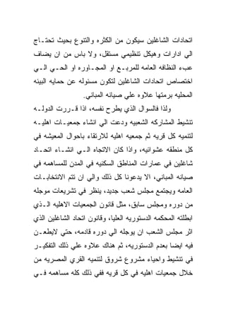 ‫ﺍﺘﺤﺎﺩﺍﺕ ﺍﻟﺸﺎﻏﻠﻴﻥ ﺴﻴﻜﻭﻥ ﻤﻥ ﺍﻟﻜﺜﺭﻩ ﻭﺍﻟﺘﻨﻭﻉ ﺒﺤﻴﺙ ﺘﺤﺘـﺎﺝ‬
‫ﺍﻟﻲ ﺍﺩﺍﺭﺍﺕ ﻭﻫﻴﻜل ﺘﻨﻅﻴﻤﻲ ﻤﺴﺘﻘل، ﻭﻻ ﺒﺎﺱ ﻤﻥ ﺍﻥ ﻴﻀﺎﻑ‬
‫ﻋﺏﺀ ﺍﻟﻨﻅﺎﻓﻪ ﺍﻟﻌﺎﻤﻪ ﻟﻠﻤﺭﺒـﻊ ﺍﻭ ﺍﻟﻤﺠـﺎﻭﺭﻩ ﺍﻭ ﺍﻟﺤـﻲ ﺍﻟـﻲ‬
‫ﺍﺨﺘﺼﺎﺹ ﺍﺘﺤﺎﺩﺍﺕ ﺍﻟﺸﺎﻏﻠﻴﻥ ﻟﺘﻜﻭﻥ ﻤﺴﺌﻭﻟﻪ ﻋﻥ ﺤﻤﺎﻴﻪ ﺍﻟﺒﻴﺌﻪ‬
                  ‫ﺍﻟﻤﺤﻠﻴﻪ ﺒﺭﻤﺘﻬﺎ ﻋﻼﻭﻩ ﻋﻠﻲ ﺼﻴﺎﻨﻪ ﺍﻟﻤﺒﺎﻨﻲ.‬
‫ﻭﻟﺫﺍ ﻓﺎﻟﺴﻭﺍل ﺍﻟﺫﻱ ﻴﻁﺭﺡ ﻨﻔﺴﻪ، ﺍﺫﺍ ﻗـﺭﺭﺕ ﺍﻟﺩﻭﻟـﻪ‬
‫ﺘﻨﺸﻴﻁ ﺍﻟﻤﺸﺎﺭﻜﻪ ﺍﻟﺸﻌﺒﻴﻪ ﻭﺩﻋﺕ ﺍﻟﻲ ﺍﻨﺸﺎﺀ ﺠﻤﻌﻴـﺎﺕ ﺍﻫﻠﻴـﻪ‬
‫ﻟﺘﻨﻤﻴﻪ ﻜل ﻗﺭﻴﻪ ﺜﻡ ﺠﻤﻌﻴﻪ ﺍﻫﻠﻴﻪ ﻟﻼﺭﺘﻘﺎﺀ ﺒﺎﺤﻭﺍل ﺍﻟﻤﻌﻴﺸﻪ ﻓﻲ‬
‫ﻜل ﻤﻨﻁﻘﻪ ﻋﺸﻭﺍﺌﻴﻪ، ﻭﺍﺫﺍ ﻜﺎﻥ ﺍﻻﺘﺠﺎﻩ ﺍﻟـﻲ ﺍﻨﺸـﺎﺀ ﺍﺘﺤـﺎﺩ‬
‫ﺸﺎﻏﻠﻴﻥ ﻓﻲ ﻋﻤﺎﺭﺍﺕ ﺍﻟﻤﻨﺎﻁﻕ ﺍﻟﺴﻜﻨﻴﻪ ﻓﻲ ﺍﻟﻤﺩﻥ ﻟﻠﻤﺴﺎﻫﻤﻪ ﻓﻲ‬
‫ﺼﻴﺎﻨﻪ ﺍﻟﻤﺒﺎﻨﻲ، ﺍﻻ ﻴﺩﻋﻭﻨﺎ ﻜل ﺫﻟﻙ ﻭﺍﻟﻲ ﺍﻥ ﺘﺘﻡ ﺍﻻﻨﺘﺨﺎﺒـﺎﺕ‬
‫ﺍﻟﻌﺎﻤﻪ ﻭﻴﺠﺘﻤﻊ ﻤﺠﻠﺱ ﺸﻌﺏ ﺠﺩﻴﺩ، ﻴﻨﻅﺭ ﻓﻲ ﺘﺸﺭﻴﻌﺎﺕ ﻤﻭﺠﻠﻪ‬
‫ﻤﻥ ﺩﻭﺭﻩ ﻭﻤﺠﻠﺱ ﺴﺎﺒﻕ، ﻤﺜل ﻗﺎﻨﻭﻥ ﺍﻟﺠﻤﻌﻴﺎﺕ ﺍﻻﻫﻠﻴﻪ ﺍﻟـﺫﻱ‬
‫ﺍﺒﻁﻠﺘﻪ ﺍﻟﻤﺤﻜﻤﻪ ﺍﻟﺩﺴﺘﻭﺭﻴﻪ ﺍﻟﻌﻠﻴﺎ، ﻭﻗﺎﻨﻭﻥ ﺍﺘﺤﺎﺩ ﺍﻟﺸﺎﻏﻠﻴﻥ ﺍﻟﺫﻱ‬
‫ﺍﺜﺭ ﻤﺠﻠﺱ ﺍﻟﺸﻌﺏ ﺍﻥ ﻴﻭﺠﻠﻪ ﺍﻟﻲ ﺩﻭﺭﻩ ﻗﺎﺩﻤﻪ، ﺤﺘﻲ ﻻﻴﻁﻌـﻥ‬
‫ﻓﻴﻪ ﺍﻴﻀﺎ ﺒﻌﺩﻡ ﺍﻟﺩﺴﺘﻭﺭﻴﻪ، ﺜﻡ ﻫﻨﺎﻙ ﻋﻼﻭﻩ ﻋﻠﻲ ﺫﻟﻙ ﺍﻟﺘﻔﻜﻴـﺭ‬
‫ﻓﻲ ﺘﻨﺸﻴﻁ ﻭﺍﺤﻴﺎﺀ ﻤﺸﺭﻭﻉ ﺸﺭﻭﻕ ﻟﺘﻨﻤﻴﻪ ﺍﻟﻘﺭﻱ ﺍﻟﻤﺼﺭﻴﻪ ﻤﻥ‬
‫ﺨﻼل ﺠﻤﻌﻴﺎﺕ ﺍﻫﻠﻴﻪ ﻓﻲ ﻜل ﻗﺭﻴﻪ ﻓﻔﻲ ﺫﻟﻙ ﻜﻠﻪ ﻤﺴﺎﻫﻤﻪ ﻓـﻲ‬
 