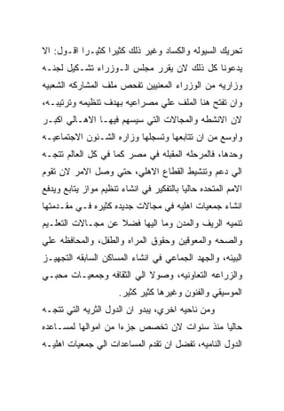 ‫ﺘﺤﺭﻴﻙ ﺍﻟﺴﻴﻭﻟﻪ ﻭﺍﻟﻜﺴﺎﺩ ﻭﻏﻴﺭ ﺫﻟﻙ ﻜﺜﻴﺭﺍ ﻜﺜﻴـﺭﺍ ﺍﻗـﻭل: ﺍﻻ‬
‫ﻴﺩﻋﻭﻨﺎ ﻜل ﺫﻟﻙ ﻻﻥ ﻴﻘﺭﺭ ﻤﺠﻠﺱ ﺍﻟـﻭﺯﺭﺍﺀ ﺘﺸـﻜﻴل ﻟﺠﻨـﻪ‬
‫ﻭﺯﺍﺭﻴﻪ ﻤﻥ ﺍﻟﻭﺯﺭﺍﺀ ﺍﻟﻤﻌﻨﻴﻴﻥ ﺘﻔﺤﺹ ﻤﻠﻑ ﺍﻟﻤﺸﺎﺭﻜﻪ ﺍﻟﺸﻌﺒﻴﻪ‬
‫ﻭﺍﻥ ﺘﻔﺘﺢ ﻫﻨﺎ ﺍﻟﻤﻠﻑ ﻋﻠﻲ ﻤﺼﺭﺍﻋﻴﻪ ﺒﻬﺩﻑ ﺘﻨﻅﻴﻤﻪ ﻭﺘﺭﺘﻴﺒـﻪ،‬
‫ﻻﻥ ﺍﻻﻨﺸﻁﻪ ﻭﺍﻟﻤﺠﺎﻻﺕ ﺍﻟﺘﻲ ﺴﻴﺴﻬﻡ ﻓﻴﻬـﺎ ﺍﻻﻫـﺎﻟﻲ ﺍﻜﺒـﺭ‬
‫ﻭﺍﻭﺴﻊ ﻤﻥ ﺍﻥ ﺘﺘﺎﺒﻌﻬﺎ ﻭﺘﺴﺠﻠﻬﺎ ﻭﺯﺍﺭﻩ ﺍﻟﺸـﺌﻭﻥ ﺍﻻﺠﺘﻤﺎﻋﻴـﻪ‬
‫ﻭﺤﺩﻫﺎ، ﻓﺎﻟﻤﺭﺤﻠﻪ ﺍﻟﻤﻘﺒﻠﻪ ﻓﻲ ﻤﺼﺭ ﻜﻤﺎ ﻓﻲ ﻜل ﺍﻟﻌﺎﻟﻡ ﺘﺘﺠـﻪ‬
‫ﺍﻟﻲ ﺩﻋﻡ ﻭﺘﻨﺸﻴﻁ ﺍﻟﻘﻁﺎﻉ ﺍﻻﻫﻠﻲ، ﺤﺘﻲ ﻭﺼل ﺍﻻﻤﺭ ﻻﻥ ﺘﻘﻭﻡ‬
‫ﺍﻻﻤﻡ ﺍﻟﻤﺘﺤﺩﻩ ﺤﺎﻟﻴﺎ ﺒﺎﻟﺘﻔﻜﻴﺭ ﻓﻲ ﺍﻨﺸﺎﺀ ﺘﻨﻅﻴﻡ ﻤﻭﺍﺯ ﻴﺘﺎﺒﻊ ﻭﻴﺩﻓﻊ‬
‫ﺍﻨﺸﺎﺀ ﺠﻤﻌﻴﺎﺕ ﺍﻫﻠﻴﻪ ﻓﻲ ﻤﺠﺎﻻﺕ ﺠﺩﻴﺩﻩ ﻜﺜﻴﺭﻩ ﻓـﻲ ﻤﻘـﺩﻤﺘﻬﺎ‬
‫ﺘﻨﻤﻴﻪ ﺍﻟﺭﻴﻑ ﻭﺍﻟﻤﺩﻥ ﻭﻤﺎ ﺍﻟﻴﻬﺎ ﻓﻀﻼ ﻋﻥ ﻤﺠـﺎﻻﺕ ﺍﻟﺘﻌﻠـﻴﻡ‬
‫ﻭﺍﻟﺼﺤﻪ ﻭﺍﻟﻤﻌﻭﻗﻴﻥ ﻭﺤﻘﻭﻕ ﺍﻟﻤﺭﺍﻩ ﻭﺍﻟﻁﻔل، ﻭﺍﻟﻤﺤﺎﻓﻅﻪ ﻋﻠﻲ‬
‫ﺍﻟﺒﻴﺌﻪ، ﻭﺍﻟﺠﻬﺩ ﺍﻟﺠﻤﺎﻋﻲ ﻓﻲ ﺍﻨﺸﺎﺀ ﺍﻟﻤﺴﺎﻜﻥ ﺍﻟﺴﺎﺒﻘﻪ ﺍﻟﺘﺠﻬﻴـﺯ‬
‫ﻭﺍﻟﺯﺭﺍﻋﻪ ﺍﻟﺘﻌﺎﻭﻨﻴﻪ، ﻭﺼﻭﻻ ﺍﻟﻲ ﺍﻟﺜﻘﺎﻓﻪ ﻭﺠﻤﻌﻴـﺎﺕ ﻤﺤﺒـﻲ‬
                      ‫ﺍﻟﻤﻭﺴﻴﻘﻲ ﻭﺍﻟﻔﻨﻭﻥ ﻭﻏﻴﺭﻫﺎ ﻜﺜﻴﺭ ﻜﺜﻴﺭ.‬
‫ﻭﻤﻥ ﻨﺎﺤﻴﻪ ﺍﺨﺭﻱ، ﻴﺒﺩﻭ ﺍﻥ ﺍﻟﺩﻭل ﺍﻟﺜﺭﻴﻪ ﺍﻟﺘﻲ ﺘﺘﺠـﻪ‬
‫ﺤﺎﻟﻴﺎ ﻤﻨﺫ ﺴﻨﻭﺍﺕ ﻻﻥ ﺘﺨﺼﺹ ﺠﺯﺀﺍ ﻤﻥ ﺍﻤﻭﺍﻟﻬﺎ ﻟﻤﺴـﺎﻋﺩﻩ‬
‫ﺍﻟﺩﻭل ﺍﻟﻨﺎﻤﻴﻪ، ﺘﻔﻀل ﺍﻥ ﺘﻘﺩﻡ ﺍﻟﻤﺴﺎﻋﺩﺍﺕ ﺍﻟﻲ ﺠﻤﻌﻴﺎﺕ ﺍﻫﻠﻴـﻪ‬
 