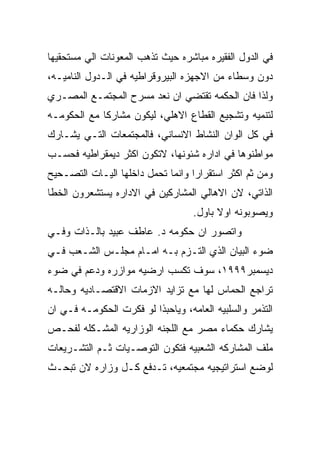 ‫ﻓﻲ ﺍﻟﺩﻭل ﺍﻟﻔﻘﻴﺭﻩ ﻤﺒﺎﺸﺭﻩ ﺤﻴﺙ ﺘﺫﻫﺏ ﺍﻟﻤﻌﻭﻨﺎﺕ ﺍﻟﻲ ﻤﺴﺘﺤﻘﻴﻬﺎ‬
‫ﺩﻭﻥ ﻭﺴﻁﺎﺀ ﻤﻥ ﺍﻻﺠﻬﺯﻩ ﺍﻟﺒﻴﺭﻭﻗﺭﺍﻁﻴﻪ ﻓﻲ ﺍﻟـﺩﻭل ﺍﻟﻨﺎﻤﻴـﻪ،‬
‫ﻭﻟﺫﺍ ﻓﺎﻥ ﺍﻟﺤﻜﻤﻪ ﺘﻘﺘﻀﻲ ﺍﻥ ﻨﻌﺩ ﻤﺴﺭﺡ ﺍﻟﻤﺠﺘﻤـﻊ ﺍﻟﻤﺼـﺭﻱ‬
‫ﻟﺘﻨﻤﻴﻪ ﻭﺘﺸﺠﻴﻊ ﺍﻟﻘﻁﺎﻉ ﺍﻻﻫﻠﻲ، ﻟﻴﻜﻭﻥ ﻤﺸﺎﺭﻜﺎ ﻤﻊ ﺍﻟﺤﻜﻭﻤـﻪ‬
‫ﻓﻲ ﻜل ﺍﻟﻭﺍﻥ ﺍﻟﻨﺸﺎﻁ ﺍﻻﻨﺴﺎﻨﻲ، ﻓﺎﻟﻤﺠﺘﻤﻌﺎﺕ ﺍﻟﺘـﻲ ﻴﺸـﺎﺭﻙ‬
‫ﻤﻭﺍﻁﻨﻭﻫﺎ ﻓﻲ ﺍﺩﺍﺭﻩ ﺸﺌﻭﻨﻬﺎ، ﻻﺘﻜﻭﻥ ﺍﻜﺜﺭ ﺩﻴﻤﻘﺭﺍﻁﻴﻪ ﻓﺤﺴـﺏ‬
‫ﻭﻤﻥ ﺜﻡ ﺍﻜﺜﺭ ﺍﺴﺘﻘﺭﺍﺭﺍ ﻭﺍﻨﻤﺎ ﺘﺤﻤل ﺩﺍﺨﻠﻬﺎ ﺍﻟﻴـﺎﺕ ﺍﻟﺘﺼـﺤﻴﺢ‬
‫ﺍﻟﺫﺍﺘﻲ، ﻻﻥ ﺍﻻﻫﺎﻟﻲ ﺍﻟﻤﺸﺎﺭﻜﻴﻥ ﻓﻲ ﺍﻻﺩﺍﺭﻩ ﻴﺴﺘﺸﻌﺭﻭﻥ ﺍﻟﺨﻁﺎ‬
                                   ‫ﻭﻴﺼﻭﺒﻭﻨﻪ ﺍﻭﻻ ﺒﺎﻭل.‬
‫ﻭﺍﺘﺼﻭﺭ ﺍﻥ ﺤﻜﻭﻤﻪ ﺩ. ﻋﺎﻁﻑ ﻋﺒﻴﺩ ﺒﺎﻟـﺫﺍﺕ ﻭﻓـﻲ‬
‫ﻀﻭﺀ ﺍﻟﺒﻴﺎﻥ ﺍﻟﺫﻱ ﺍﻟﺘـﺯﻡ ﺒـﻪ ﺍﻤـﺎﻡ ﻤﺠﻠـﺱ ﺍﻟﺸـﻌﺏ ﻓـﻲ‬
‫ﺩﻴﺴﻤﺒﺭ٩٩٩١، ﺴﻭﻑ ﺘﻜﺴﺏ ﺍﺭﻀﻴﻪ ﻤﻭﺍﺯﺭﻩ ﻭﺩﻋﻡ ﻓﻲ ﻀﻭﺀ‬
‫ﺘﺭﺍﺠﻊ ﺍﻟﺤﻤﺎﺱ ﻟﻬﺎ ﻤﻊ ﺘﺯﺍﻴﺩ ﺍﻻﺯﻤﺎﺕ ﺍﻻﻗﺘﺼـﺎﺩﻴﻪ ﻭﺤﺎﻟـﻪ‬
‫ﺍﻟﺘﺫﻤﺭ ﻭﺍﻟﺴﻠﺒﻴﻪ ﺍﻟﻌﺎﻤﻪ، ﻭﻴﺎﺤﺒﺫﺍ ﻟﻭ ﻓﻜﺭﺕ ﺍﻟﺤﻜﻭﻤـﻪ ﻓـﻲ ﺍﻥ‬
‫ﻴﺸﺎﺭﻙ ﺤﻜﻤﺎﺀ ﻤﺼﺭ ﻤﻊ ﺍﻟﻠﺠﻨﻪ ﺍﻟﻭﺯﺍﺭﻴﻪ ﺍﻟﻤﺸـﻜﻠﻪ ﻟﻔﺤـﺹ‬
‫ﻤﻠﻑ ﺍﻟﻤﺸﺎﺭﻜﻪ ﺍﻟﺸﻌﺒﻴﻪ ﻓﺘﻜﻭﻥ ﺍﻟﺘﻭﺼـﻴﺎﺕ ﺜـﻡ ﺍﻟﺘﺸـﺭﻴﻌﺎﺕ‬
‫ﻟﻭﻀﻊ ﺍﺴﺘﺭﺍﺘﻴﺠﻴﻪ ﻤﺠﺘﻤﻌﻴﻪ، ﺘـﺩﻓﻊ ﻜـل ﻭﺯﺍﺭﻩ ﻻﻥ ﺘﺒﺤـﺙ‬
 