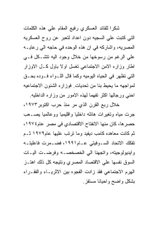 ‫ﺸﻜﺭﺍ ﻟﻠﻘﺎﺌﺩ ﺍﻟﻌﺴﻜﺭﻱ ﺭﻓﻴﻊ ﺍﻟﻤﻘﺎﻡ ﻋﻠﻲ ﻫﺫﻩ ﺍﻟﻜﻠﻤﺎﺕ‬
‫ﺍﻟﺘﻲ ﻜﺘﺒﺕ ﻋﻠﻲ ﺍﻟﺴﺠﻴﻪ ﺩﻭﻥ ﺍﻋﺩﺍﺩ ﻟﺘﻌﺒﺭ ﻋﻥ ﺭﻭﺡ ﺍﻟﻌﺴﻜﺭﻴﻪ‬
‫ﺍﻟﻤﺼﺭﻴﻪ، ﻭﺍﺸﺎﺭﻜﻪ ﻓﻲ ﺍﻥ ﻫﺫﻩ ﺍﻟﻭﺤﺩﻩ ﻓﻲ ﺤﺎﺠﻪ ﺍﻟﻲ ﺭﻋﺎﻴـﻪ‬
‫ﻋﻠﻲ ﺍﻟﺭﻏﻡ ﻤﻥ ﺭﺴﻭﺨﻬﺎ ﻤﻥ ﺨﻼل ﻭﺠﻭﺩ ﺍﻟﻴﻪ ﺘﺘﺸـﻜل ﻓـﻲ‬
‫ﺍﻁﺎﺭ ﻭﺯﺍﺭﻩ ﺍﻻﻤﻥ ﺍﻻﺠﺘﻤﺎﻋﻲ ﺘﻐﺴل ﺍﻭﻻ ﺒﺎﻭل ﻜـل ﺍﻻﻭﺯﺍﺭ‬
‫ﺍﻟﺘﻲ ﺘﻅﻬﺭ ﻓﻲ ﺍﻟﺤﻴﺎﻩ ﺍﻟﻴﻭﻤﻴﻪ ﻭﻜﻤﺎ ﻗﺎل ﺍﻟﻠـﻭﺍﺀ ﻓـﻭﺩﻩ ﺒﺤـﻕ‬
‫ﻟﻤﻭﺍﺠﻬﻪ ﻤﺎ ﻴﺤﻴﻁ ﺒﻨﺎ ﻤﻥ ﺘﺤﺩﻴﺎﺕ. ﻓﻭﺯﺍﺭﻩ ﺍﻟﺸﺌﻭﻥ ﺍﻻﺠﺘﻤﺎﻋﻴﻪ‬
   ‫ﺍﺤﻨﻲ ﻭﺭﺠﺎﻟﻬﺎ ﺍﻜﺜﺭ ﺘﻔﻬﻤﺎ ﻟﻬﺫﻩ ﺍﻻﻤﻭﺭ ﻤﻥ ﻭﺯﺍﺭﻩ ﺍﻟﺩﺍﺨﻠﻴﻪ.‬
‫ﺨﻼل ﺭﺒﻊ ﺍﻟﻘﺭﻥ ﺍﻟﺫﻱ ﻤﺭ ﻤﻨﺫ ﺤﺭﺏ ﺍﻜﺘﻭﺒﺭ٣٧٩١،‬
‫ﺠﺭﺕ ﻤﻴﺎﻩ ﻭﺘﻐﻴﺭﺍﺕ ﻫﺎﺌﻠﻪ ﺩﺍﺨﻠﻴﺎ ﻭﺍﻗﻠﻴﻤﻴﺎ ﻭﻭﻋﺎﻟﻤﻴﺎ ﻴﺼـﻌﺏ‬
‫ﺤﺼﺭﻫﺎ، ﻜﺎﻥ ﻤﻨﻬﺎ ﺍﻻﻨﻔﺘﺎﺡ ﺍﻻﻗﺘﺼﺎﺩﻱ ﻓﻲ ﻤﺼﺭ ﻋﺎﻡ٤٧٩١،‬
‫ﺜﻡ ﻜﺎﻨﺕ ﻤﻌﺎﻫﺩﻩ ﻜﺎﻤﺏ ﺩﻴﻔﻴﺩ ﻭﻤﺎ ﺘﺭﺘﺏ ﻋﻠﻴﻬﺎ ﻋﺎﻡ٩٧٩١ ﺜـﻡ‬
‫ﺘﻔﻜﻙ ﺍﻻﺘﺤﺎﺩ ﺍﻟﺴـﻭﻓﻴﺘﻲ ﻋـﺎﻡ١٩٩١، ﻓﻀـﻤﺭﺕ ﻓﺎﻋﻠﻴﺘـﻪ‬
‫ﻭﺍﻴﺩﻴﻭﻟﻭﺠﻴﺘﻪ، ﻭﺍﺘﺠﻬﻨﺎ ﺍﻟﻲ ﺍﻟﺨﺼﺨﺼـﻪ ﻭﻓﺭﻀـﺕ ﺍﻟﻴـﺎﺕ‬
‫ﺍﻟﺴﻭﻕ ﻨﻔﺴﻬﺎ ﻋﻠﻲ ﺍﻻﻗﺘﺼﺎﺩ ﺍﻟﻤﺼﺭﻱ ﻭﻨﺘﻴﺠﻪ ﻜل ﺫﻟﻙ ﺍﻫﺘـﺯ‬
‫ﺍﻟﻬﺭﻡ ﺍﻻﺠﺘﻤﺎﻋﻲ ﻓﻘﺩ ﺯﺍﺩﺕ ﺍﻟﻔﺠﻭﻩ ﺒﻴﻥ ﺍﻻﺜﺭﻴـﺎﺀ ﻭﺍﻟﻔﻘـﺭﺍﺀ‬
                             ‫ﺒﺸﻜل ﻭﺍﻀﺢ ﻭﺍﺤﻴﺎﻨﺎ ﻤﺴﺘﻔﺯ.‬
 