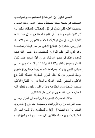 ‫ﺍﻟﺨﺹ ﻓﺎﻗﻭل ﺍﻥ ﺍﻻﻭﻀﺎﻉ ﺍﻟﻤﺠﺘﻤﻌﻴـﻪ ﻭﺍﻟﺴﻴﺎﺴـﻴﻪ‬
‫ﺍﺼﺒﺤﺕ ﻓﻲ ﺤﺎﺠﻪ ﻤﻠﺤﻪ ﻟﺘﻨﺸﻴﻁ ﻭﺘﺴﻬﻴل ﺍﺠـﺭﺍﺀﺍﺕ ﺍﻨﺸـﺎﺀ‬
‫ﺠﻤﻌﻴﺎﺕ ﺍﻫﻠﻴﻪ ﻟﻜﻲ ﺘﻌﻤل ﻓﻲ ﻜل ﺍﻟﻤﺠﺎﻻﺕ ﺍﻟﻤﻤﻜﻨﻪ، ﻓﺎﻟﺩﻭﻟـﻪ‬
‫ﻟﻥ ﺘﻜﻭﻥ ﻗﺎﺩﺭﻩ ﻭﺤﺩﻫﺎ ﻋﻠﻲ ﺘﻨﻤﻴﻪ ﺍﻟﻤﺠﺘﻤﻊ ﻭﺤـل ﻤﺸـﺎﻜﻠﻪ،‬
‫ﺘﺎﻤﻠﻭﺍ ﺨﺒﺭﻩ ﻜل ﻤﻥ ﺍﻟﻭﻻﻴﺎﺕ ﺍﻟﻤﺘﺤﺩﻩ ﺍﻻﻤﺭﻴﻜﻴـﻪ ﻭﺍﻻﺘﺤـﺎﺩ‬
‫ﺍﻻﻭﺭﻭﺒﻲ، ﺘﺠﺩﻭﺍ ﺍﻥ ﺍﻟﻘﻁﺎﻉ ﺍﻻﻫﻠﻲ ﻫﻭ ﺴﺭ ﻗﻭﺘﻬﺎ ﻭﻨﺠﺎﺤﻬـﺎ‬
‫ﻭﻫﻭ ﺍﻟﺫﻱ ﺍﻗﺎﻡ ﻭﻴﻘﻴﻡ ﺍﻟﺘﻭﺍﺯﻥ ﺍﻟﻤﺠﺘﻤﻌﻲ ﻭﻟﺫﺍ ﺘﻨﻬﻤﺭ ﺍﻟﺘﺒﺭﻋﺎﺕ‬
‫ﻟﺩﻋﻤﻪ ﻭﻋﻠﻴﻨﺎ ﻓﻲ ﻤﺼﺭ ﺍﻥ ﻨﺒﺎﺩﺭ ﻤـﻥ ﺍﻻﻥ ﻟـﻴﺱ ﺒﺎﺴـﺘﻴﻔﺎﺀ‬
‫ﺍﻟﺸﻜل ﻭﻋﺭﺽ ﺍﻟﻘﺎﻨﻭﻥ٣٥١ ﻟﻌﺎﻡ٩٩٩١ ﺒﺫﺍﺕ ﻤﻨﺼﺒﻬﻡ ﻋﻠـﻲ‬
‫ﻤﺠﻠﺱ ﺍﻟﺸﻭﺭﻱ ﻭﺍﻨﻤﺎ ﺒﻤﺭﺍﺠﻌﻪ ﺸﺎﻤﻠﻪ ﻭﻭﻀﻊ ﻤﺸﺭﻭﻉ ﻁﻤﻭﺡ‬
‫ﻴﺭﺒﻁ ﺍﻟﺠﺴﻭﺭ ﺒﻴﻥ ﻜل ﺘﻠﻙ ﺍﻟﺠﺯﺭ ﺍﻟﻤﺘﻔﺭﻗﻪ ﻻﻨﺸﻁﻪ ﺍﻟﻘﻁـﺎﻉ‬
‫ﺍﻻﻫﻠﻲ ﻭﺍﻟﺸﻌﺒﻲ ﻭﻟﺘﻐﻴﺭ ﺍﻟﺩﻭﻟﻪ ﻨﻭﺍﻴﺎﻫﺎ ﻤﻥ ﺍﻥ ﺍﻟﻘﻁﺎﻉ ﺍﻻﻫﻠﻲ‬
‫ﻴﺴﺤﺏ ﺍﻟﺴﺠﺎﺩﻩ ﻤﻥ ﺍﻟﺤﻜﻭﻤﻪ ﻭﻟﺫﺍ ﻴﺭﺍﻗﺏ ﻭﻴﻘﻬﺭ، ﻭﻟﺘﻨﻅﺭ ﺍﻟﻴﻪ‬
              ‫ﺍﻟﺤﻜﻭﻤﻪ ﻋﻠﻲ ﺍﻨﻪ ﻤﻌﺎﻭﻥ ﻟﻬﺎ ﻓﻲ ﺤل ﺍﻟﻤﺸﺎﻜل.‬
‫ﻫﻨﺎﻙ ﺍﻟﺠﻤﻌﻴﺎﺕ ﺍﻟﺘﻌﺎﻭﻨﻴﻪ ﺍﻟﺯﺭﺍﻋﻴﻪ ﻓﻲ ﺍﻟﻘﺭﻱ ﻭﻫـﻲ‬
‫ﺘﺤﺕ ﺍﺸﺭﺍﻑ ﻭﺯﺍﺭﻩ ﺍﻟﺯﺭﺍﻋﻪ، ﻭﺠﻤﻌﻴﺎﺕ ﻤﺸـﺭﻭﻉ ﺸـﺭﻭﻕ‬
‫ﺍﻟﺘﺎﺒﻌﻪ ﻟﻭﺯﺍﺭﻩ ﺍﻟﺘﻨﻤﻴﻪ ﺍﻭ ﺍﻻﺩﺍﺭﻩ ﺍﻟﻤﺤﻠﻴـﻪ، ﻭﺘﺭﻗﻴـﻪ ﺍﺤـﻭﺍل‬
‫ﺍﻟﻌﺸﻭﺍﺌﻴﺎﺕ ﻴﺩﻴﺭﻫﺎ ﺍﻟﻤﺤﺎﻓﻅﻭﻥ ﻜل ﺤﺴﺏ ﺭﻭﻴﺘﻪ ﻭﺍﻟﻤﻴﺯﺍﻨﻴـﻪ‬
 