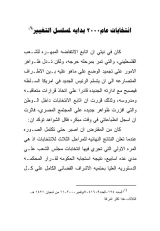 ‫)6(‬
    ‫‪   2000 ‬‬


‫ﻜﺎﻥ ﻓﻲ ﻨﻴﺘﻲ ﺍﻥ ﺍﺘﺎﺒﻊ ﺍﻻﻨﺘﻔﺎﻀﻪ ﺍﻟﻤﺒﻬـﺭﻩ ﻟﻠﺸـﻌﺏ‬
‫ﺍﻟﻔﻠﺴﻁﻴﻨﻲ، ﻭﺍﻟﺘﻲ ﺘﻤﺭ ﺒﻤﺭﺤﻠﻪ ﺤﺭﺠﻪ، ﻭﻟﻜﻥ ﺘـﺩل ﻅـﻭﺍﻫﺭ‬
‫ﺍﻻﻤﻭﺭ ﻋﻠﻲ ﺘﺠﻤﻴﺩ ﺍﻟﻭﻀﻊ ﻋﻠﻲ ﻤﺎﻫﻭ ﻋﻠﻴﻪ ﺒـﻴﻥ ﺍﻻﻁـﺭﺍﻑ‬
‫ﺍﻟﻤﺘﺼﺎﺭﻋﻪ ﺍﻟﻲ ﺍﻥ ﻴﺘﺴﻠﻡ ﺍﻟﺭﺌﻴﺱ ﺍﻟﺠﺩﻴﺩ ﻓﻲ ﺍﻤﺭﻴﻜﺎ ﺍﻟﺴـﻠﻁﻪ‬
‫ﻓﻴﺼﺒﺢ ﻤﻊ ﺍﺩﺍﺭﺘﻪ ﺍﻟﺠﺩﻴﺩﻩ ﻗﺎﺩﺭﺍ ﻋﻠﻲ ﺍﺘﺨﺎﺫ ﻗﺭﺍﺭﺍﺕ ﻤﺘﻌﺎﻗﺒـﻪ‬
‫ﻭﻤﺩﺭﻭﺴﻪ، ﻭﻟﺫﻟﻙ ﻗﺭﺭﺕ ﺍﻥ ﺍﺘﺎﺒﻊ ﺍﻻﻨﺘﺨﺎﺒﺎﺕ ﺩﺍﺨل ﺍﻟـﻭﻁﻥ‬
‫ﻭﺍﻟﺘﻲ ﺍﻓﺯﺭﺕ ﻅﻭﺍﻫﺭ ﺠﺩﻴﺩﻩ ﻋﻠﻲ ﺍﻟﻤﺠﺘﻤﻊ ﺍﻟﻤﺼﺭﻱ، ﻓﺎﺜﺭﺕ‬
  ‫ﺍﻥ ﺍﺴﺠل ﺍﻨﻁﺒﺎﻋﺎﺘﻲ ﻓﻲ ﻭﻗﺕ ﻤﺒﻜﺭ، ﻓﻜل ﺍﻟﺸﻭﺍﻫﺩ ﺘﻭﻜﺩ ﺍﻥ:‬
‫ﻜﺎﻥ ﻤﻥ ﺍﻟﻤﻔﺘﺭﺽ ﺍﻥ ﺍﺼﺒﺭ ﺤﺘﻲ ﺘﻜﺘﻤل ﺍﻟﺼـﻭﺭﻩ‬
‫ﻋﻨﺩﻤﺎ ﺘﻌﻠﻥ ﺍﻟﻨﺘﺎﺌﺞ ﺍﻟﻨﻬﺎﺌﻴﻪ ﻟﻠﻤﺭﺍﺤل ﺍﻟﺜﻼﺙ ﻟﻼﻨﺘﺨﺎﺒﺎﺕ ﺍﺫ ﻫﻲ‬
‫ﺍﻟﻤﺭﻩ ﺍﻻﻭﻟﻲ ﺍﻟﺘﻲ ﺘﺠﺭﻱ ﻓﻴﻬﺎ ﺍﻨﺘﺨﺎﺒﺎﺕ ﻤﺠﻠﺱ ﺍﻟﺸﻌﺏ ﻋﻠـﻲ‬
‫ﻤﺩﻱ ﻋﺩﻩ ﺍﺴﺎﺒﻴﻊ، ﻨﺘﻴﺠﻪ ﺍﺴﺘﺠﺎﺒﻪ ﺍﻟﺤﻜﻭﻤﻪ ﻟﻘـﺭﺍﺭ ﺍﻟﻤﺤﻜﻤـﻪ‬
‫ﺍﻟﺩﺴﺘﻭﺭﻴﻪ ﺍﻟﻌﻠﻴﺎ ﺒﺤﺘﻤﻴﻪ ﺍﻻﺸﺭﺍﻑ ﺍﻟﻘﻀﺎﺌﻲ ﺍﻟﻜﺎﻤل ﻋﻠﻲ ﻜـل‬


                                                          ‫)٦‬
  ‫( ﺍﻟﺴﻨﻪ ٤٢١-ﺍﻟﻌﺩﺩ٩٠٦١٤-٧ﻨﻭﻓﻤﺒﺭ٠٠٠٢-١١ ﻤﻥ ﺸﻌﺒﺎﻥ ١٢٤١ ﻫـ‬
                                            ‫ﺍﻟﺜﻼﺜﺎﺀ-ﻏﺩﺍ ﺍﻜﺜﺭ ﺍﺸﺭﺍﻗﺎ‬
 