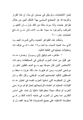 ‫ﻟﺠﺎﻥ ﺍﻻﻨﺘﺨﺎﺒﺎﺕ، ﻭﻟﻡ ﻴﻜﻥ ﻓﻲ ﺤﺴﺒﺎﻥ ﺍﻱ ﻤﻨﺎ، ﺍﻥ ﻫﺫﺍ ﺍﻟﻘﺭﺍﺭ‬
‫ﻭﺍﻟﺘﻭﺠﻪ ﻗﺩ ﻫﺯ ﺍﻟﻤﺠﺘﻤﻊ ﺍﻟﺴﻴﺎﺴﻲ ﺒﻬﺫﺍ ﺍﻟﺸﻜل ﺍﻟﺒﻴﻥ ﻤﻥ ﺨﻼل‬
‫ﻅﻭﺍﻫﺭ ﺠﺩﻴﺩﻩ، ﻭﻟﺫﺍ ﺴﺭﺕ ﺤﺎﻟﻪ ﻤﻥ ﺍﻟﺘﻔـﺎﻭل ﺒـﺎﻥ ﺍﻟﺘﻐﻴﻴـﺭ‬
‫ﺍﻟﻤﺭﺘﻘﺏ ﻭﺍﻟﻤﻭﻋﻭﺩ ﺒﻪ ﺴﻴﺒﺩﺍ ﻋﻘـﺏ ﺍﻻﻋـﻼﻥ ﻋـﻥ ﻨﺘـﺎﺌﺞ‬
                                     ‫ﺍﻨﺘﺨﺎﺒﺎﺕ ﻋﺎﻡ٠٠٠٢.‬
‫ﻭﺘﻤﺜﻠﺕ ﻫﺫﻩ ﺍﻟﻅﻭﺍﻫﺭ ﺍﻟﺠﺩﻴﺩﻩ ﻭﺍﻟﺘﻲ ﻜﺴﺭﺕ ﺍﻟﺠﻤـﻭﺩ‬
‫ﺍﻟﺫﻱ ﺴﺎﺩ ﺍﻟﺤﻴﺎﻩ ﺍﻟﺴﻴﺎﺴـﻴﻪ ﻟﻨﺤـﻭ٥١ ﻋﺎﻤـﺎ ﻓـﻲ ﺘﻭﻗﻌـﺎﺕ‬
                        ‫ﻭﺘﺤﻠﻴﻼﺕ ﻨﺠﻤﻠﻬﺎ ﻓﻲ ﺍﻟﻨﻘﺎﻁ ﺍﻟﺘﺎﻟﻴﻪ:‬
‫١ -ﻅﺎﻫﺭﻩ ﻋﺩﻡ ﺘﻭﻓﻴﻕ )ﺍﻱ ﺭﺴﻭﺏ( ﻭﺨﺴﺎﺭﻩ ﻋـﺩﺩ‬
‫ﻏﻴﺭ ﻗﻠﻴل ﻤﻥ ﺍﻤﻨﺎﺀ ﺍﻟﺤﺯﺏ ﺍﻟﻭﻁﻨﻲ ﻓﻲ ﺍﻟﻤﺤﺎﻓﻅﺎﺕ ﻭﻫﻡ ﺫﺍﺕ‬
‫ﺍﻻﺸﺨﺎﺹ ﺍﻟﺫﻴﻥ ﻜﺎﻥ ﻤﻨﻭﻁﺎ ﺒﻬﻡ ﻤـﻊ ﺍﻟﻤﺤـﺎﻓﻅﻴﻥ ﺍﺨﺘﻴـﺎﺭ‬
‫ﻤﺭﺸﺤﻲ ﺍﻟﺤﺯﺏ، ﻭﻤﻥ ﺜﻡ ﻅﻬﺭﺕ ﻤﺸـﻜﻠﻪ ﻫﺭﻭﻟـﻪ ﻤﻌﻅـﻡ‬
‫ﺍﻟﻤﺴﺘﻘﻠﻴﻥ ﻟﺘﺎﻜﻴﺩ ﺍﻨﻀﻤﺎﻤﻬﻡ ﻟﻠﺤﺯﺏ ﺍﻟﻭﻁﻨﻲ، ﻭﻜل ﺫﻟﻙ ﻴـﺩل‬
‫ﻋﻠﻲ ﺍﻥ ﺍﻟﻤﻨﻅﻭﻤﻪ ﺍﻟﺘﻲ ﺍﺴﺘﻨﻬﺎ ﺍﻟﺤﺯﺏ ﻟﻨﻔﺴﻪ ﻓﻲ ﺍﺨﺘﻴﺎﺭ ﻫـﺫﻩ‬
‫ﺍﻟﻘﻴﺎﺩﺍﺕ ﺍﻟﻤﺤﻠﻴﻪ ﺜﻡ ﺍﻋﺘﻤﺎﺩﻩ ﻟﺘﺭﺸﻴﺤﺎﺘﻬﻡ ﻟﻌﻤل ﻗﻭﺍﺌﻡ ﻤﺭﺸـﺤﻲ‬
‫ﺍﻟﺤﺯﺏ ﻟﻡ ﺘﺴﻠﻙ ﺴﺒﻴﻼ ﺩﻴﻤﻘﺭﺍﻁﻴﺎ ﺩﺍﺨﻠﻴﺎ ﺒل ﺘﻤﺕ ﻋﻠﻲ ﺍﺴﺎﺱ‬
‫ﺍﻟﺘﻘﺎﺭﻴﺭ ﻤﻤﺎ ﻴﻌﻨﻲ ﺍﻥ ﺍﻟﺤﺯﺏ ﻓﻲ ﺤﺎﺠﻪ ﻻﻋﺎﺩﻩ ﺍﻟﻨﻅـﺭ ﻓـﻲ‬
‫ﻤﻨﻅﻭﻤﺘﻪ ﺍﻟﺩﺍﺨﻠﻴﻪ ﻋﻠﻲ ﺠﻤﻴﻊ ﺍﻟﻤﺴﺘﻭﻴﺎﺕ ﻓﻼ ﻴﻭﺠﺩ ﺍﻓﻀـل ﺍﻭ‬
 