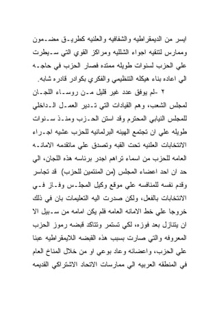 ‫ﺍﻴﺴﺭ ﻤﻥ ﺍﻟﺩﻴﻤﻘﺭﺍﻁﻴﻪ ﻭﺍﻟﺸﻔﺎﻓﻴﻪ ﻭﺍﻟﻌﻠﻨﻴﻪ ﻜﻁﺭﻴـﻕ ﻤﻀـﻤﻭﻥ‬
‫ﻭﻤﻤﺎﺭﺱ ﻟﺘﻨﻘﻴﻪ ﺍﺠﻭﺍﺀ ﺍﻟﺸﻠﻠﻴﻪ ﻭﻤﺭﺍﻜﺯ ﺍﻟﻘﻭﻱ ﺍﻟﺘﻲ ﺴـﻴﻁﺭﺕ‬
‫ﻋﻠﻲ ﺍﻟﺤﺯﺏ ﻟﺴﻨﻭﺍﺕ ﻁﻭﻴﻠﻪ ﻤﻤﺘﺩﻩ ﻓﺼﺎﺭ ﺍﻟﺤﺯﺏ ﻓﻲ ﺤﺎﺠـﻪ‬
 ‫ﺍﻟﻲ ﺍﻋﺎﺩﻩ ﺒﻨﺎﺀ ﻫﻴﻜﻠﻪ ﺍﻟﺘﻨﻅﻴﻤﻲ ﻭﺍﻟﻔﻜﺭﻱ ﺒﻜﻭﺍﺩﺭ ﻗﺎﺩﺭﻩ ﺸﺎﺒﻪ.‬
‫٢ -ﻟﻡ ﻴﻭﻓﻕ ﻋﺩﺩ ﻏﻴﺭ ﻗﻠﻴل ﻤـﻥ ﺭﻭﺴـﺎﺀ ﺍﻟﻠﺠـﺎﻥ‬
‫ﻟﻤﺠﻠﺱ ﺍﻟﺸﻌﺏ، ﻭﻫﻡ ﺍﻟﻘﻴﺎﺩﺍﺕ ﺍﻟﺘﻲ ﺘـﺩﻴﺭ ﺍﻟﻌﻤـل ﺍﻟـﺩﺍﺨﻠﻲ‬
‫ﻟﻠﻤﺠﻠﺱ ﺍﻟﻨﻴﺎﺒﻲ ﺍﻟﻤﺤﺘﺭﻡ ﻭﻗﺩ ﺍﺴﺘﻥ ﺍﻟﺤـﺯﺏ ﻭﻤﻨـﺫ ﺴـﻨﻭﺍﺕ‬
‫ﻁﻭﻴﻠﻪ ﻋﻠﻲ ﺍﻥ ﺘﺠﺘﻤﻊ ﺍﻟﻬﻴﺌﻪ ﺍﻟﺒﺭﻟﻤﺎﻨﻴﻪ ﻟﻠﺤﺯﺏ ﻋﺸﻴﻪ ﺍﺠـﺭﺍﺀ‬
‫ﺍﻻﻨﺘﺨﺎﺒﺎﺕ ﺍﻟﻌﻠﻨﻴﻪ ﺘﺤﺕ ﺍﻟﻘﺒﻪ ﻭﺘﺼﺩﻕ ﻋﻠﻲ ﻤﺎﺘﻘﺩﻤﻪ ﺍﻻﻤﺎﻨـﻪ‬
‫ﺍﻟﻌﺎﻤﻪ ﻟﻠﺤﺯﺏ ﻤﻥ ﺍﺴﻤﺎﺀ ﺘﺭﺍﻫﻡ ﺍﺠﺩﺭ ﺒﺭﺌﺎﺴﻪ ﻫﺫﻩ ﺍﻟﻠﺠﺎﻥ، ﺍﻟﻲ‬
‫ﺤﺩ ﺍﻥ ﺍﺤﺩ ﺍﻋﻀﺎﺀ ﺍﻟﻤﺠﻠﺱ )ﻤﻥ ﺍﻟﻤﻨﺘﻤﻴﻥ ﻟﻠﺤﺯﺏ( ﻗﺩ ﺘﺠﺎﺴﺭ‬
‫ﻭﻗﺩﻡ ﻨﻔﺴﻪ ﻟﻠﻤﻨﺎﻓﺴﻪ ﻋﻠﻲ ﻤﻭﻗﻊ ﻭﻜﻴل ﺍﻟﻤﺠﻠـﺱ ﻭﻓـﺎﺯ ﻓـﻲ‬
‫ﺍﻻﻨﺘﺨﺎﺒﺎﺕ ﺒﺎﻟﻔﻌل، ﻭﻟﻜﻥ ﺼﺩﺭﺕ ﺍﻟﻴﻪ ﺍﻟﺘﻌﻠﻴﻤﺎﺕ ﺒﺎﻥ ﻓﻲ ﺫﻟﻙ‬
‫ﺨﺭﻭﺠﺎ ﻋﻠﻲ ﺨﻁ ﺍﻻﻤﺎﻨﻪ ﺍﻟﻌﺎﻤﻪ ﻓﻠﻡ ﻴﻜﻥ ﺍﻤﺎﻤﻪ ﻤﻥ ﺴـﺒﻴل ﺍﻻ‬
‫ﺍﻥ ﻴﺘﻨﺎﺯل ﺒﻌﺩ ﻓﻭﺯﻩ، ﻟﻜﻲ ﺘﺴﺘﻤﺭ ﻭﺘﺘﺎﻜﺩ ﻗﺒﻀﻪ ﺭﻤﻭﺯ ﺍﻟﺤﺯﺏ‬
‫ﺍﻟﻤﻌﺭﻭﻓﻪ ﻭﺍﻟﺘﻲ ﺼﺎﺭﺕ ﺒﺴﺒﺏ ﻫﺫﻩ ﺍﻟﻘﺒﻀﻪ ﺍﻟﻼﻴﻤﻘﺭﺍﻁﻴﻪ ﻋﺒﺌﺎ‬
‫ﻋﻠﻲ ﺍﻟﺤﺯﺏ، ﻭﺍﻋﻀﺎﺌﻪ ﻭﻋﺎﺩ ﺒﻭﻋﻲ ﺍﻭ ﻤﻥ ﺨﻼل ﺍﻟﻤﻨﺎﺥ ﺍﻟﻌﺎﻡ‬
‫ﻓﻲ ﺍﻟﻤﻨﻁﻘﻪ ﺍﻟﻌﺭﺒﻴﻪ ﺍﻟﻲ ﻤﻤﺎﺭﺴﺎﺕ ﺍﻻﺘﺤﺎﺩ ﺍﻻﺸﺘﺭﺍﻜﻲ ﺍﻟﻘﺩﻴﻤﻪ‬
 