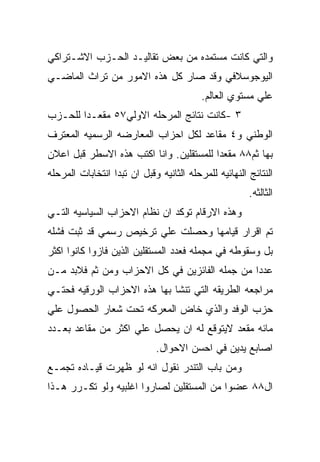 ‫ﻭﺍﻟﺘﻲ ﻜﺎﻨﺕ ﻤﺴﺘﻤﺩﻩ ﻤﻥ ﺒﻌﺽ ﺘﻘﺎﻟﻴـﺩ ﺍﻟﺤـﺯﺏ ﺍﻻﺸـﺘﺭﺍﻜﻲ‬
‫ﺍﻟﻴﻭﺠﻭﺴﻼﻓﻲ ﻭﻗﺩ ﺼﺎﺭ ﻜل ﻫﺫﻩ ﺍﻻﻤﻭﺭ ﻤﻥ ﺘﺭﺍﺙ ﺍﻟﻤﺎﻀـﻲ‬
                                          ‫ﻋﻠﻲ ﻤﺴﺘﻭﻱ ﺍﻟﻌﺎﻟﻡ.‬
‫٣ -ﻜﺎﻨﺕ ﻨﺘﺎﺌﺞ ﺍﻟﻤﺭﺤﻠﻪ ﺍﻻﻭﻟﻲ٧٥ ﻤﻘﻌـﺩﺍ ﻟﻠﺤـﺯﺏ‬
‫ﺍﻟﻭﻁﻨﻲ ﻭ٤ ﻤﻘﺎﻋﺩ ﻟﻜل ﺍﺤﺯﺍﺏ ﺍﻟﻤﻌﺎﺭﻀﻪ ﺍﻟﺭﺴﻤﻴﻪ ﺍﻟﻤﻌﺘﺭﻑ‬
‫ﺒﻬﺎ ﺜﻡ٨٨ ﻤﻘﻌﺩﺍ ﻟﻠﻤﺴﺘﻘﻠﻴﻥ. ﻭﺍﻨﺎ ﺍﻜﺘﺏ ﻫﺫﻩ ﺍﻻﺴﻁﺭ ﻗﺒل ﺍﻋﻼﻥ‬
‫ﺍﻟﻨﺘﺎﺌﺞ ﺍﻟﻨﻬﺎﺌﻴﻪ ﻟﻠﻤﺭﺤﻠﻪ ﺍﻟﺜﺎﻨﻴﻪ ﻭﻗﺒل ﺍﻥ ﺘﺒﺩﺍ ﺍﻨﺘﺨﺎﺒﺎﺕ ﺍﻟﻤﺭﺤﻠﻪ‬
                                                       ‫ﺍﻟﺜﺎﻟﺜﻪ.‬
‫ﻭﻫﺫﻩ ﺍﻻﺭﻗﺎﻡ ﺘﻭﻜﺩ ﺍﻥ ﻨﻅﺎﻡ ﺍﻻﺤﺯﺍﺏ ﺍﻟﺴﻴﺎﺴﻴﻪ ﺍﻟﺘـﻲ‬
‫ﺘﻡ ﺍﻗﺭﺍﺭ ﻗﻴﺎﻤﻬﺎ ﻭﺤﺼﻠﺕ ﻋﻠﻲ ﺘﺭﺨﻴﺹ ﺭﺴﻤﻲ ﻗﺩ ﺜﺒﺕ ﻓﺸﻠﻪ‬
‫ﺒل ﻭﺴﻘﻭﻁﻪ ﻓﻲ ﻤﺠﻤﻠﻪ ﻓﻌﺩﺩ ﺍﻟﻤﺴﺘﻘﻠﻴﻥ ﺍﻟﺫﻴﻥ ﻓﺎﺯﻭﺍ ﻜﺎﻨﻭﺍ ﺍﻜﺜﺭ‬
‫ﻋﺩﺩﺍ ﻤﻥ ﺠﻤﻠﻪ ﺍﻟﻔﺎﺌﺯﻴﻥ ﻓﻲ ﻜل ﺍﻻﺤﺯﺍﺏ ﻭﻤﻥ ﺜﻡ ﻓﻼﺒﺩ ﻤـﻥ‬
‫ﻤﺭﺍﺠﻌﻪ ﺍﻟﻁﺭﻴﻘﻪ ﺍﻟﺘﻲ ﺘﻨﺸﺎ ﺒﻬﺎ ﻫﺫﻩ ﺍﻻﺤﺯﺍﺏ ﺍﻟﻭﺭﻗﻴﻪ ﻓﺤﺘـﻲ‬
‫ﺤﺯﺏ ﺍﻟﻭﻓﺩ ﻭﺍﻟﺫﻱ ﺨﺎﺽ ﺍﻟﻤﻌﺭﻜﻪ ﺘﺤﺕ ﺸﻌﺎﺭ ﺍﻟﺤﺼﻭل ﻋﻠﻲ‬
‫ﻤﺎﺌﻪ ﻤﻘﻌﺩ ﻻﻴﺘﻭﻗﻊ ﻟﻪ ﺍﻥ ﻴﺤﺼل ﻋﻠﻲ ﺍﻜﺜﺭ ﻤﻥ ﻤﻘﺎﻋﺩ ﺒﻌـﺩﺩ‬
                             ‫ﺍﺼﺎﺒﻊ ﻴﺩﻴﻥ ﻓﻲ ﺍﺤﺴﻥ ﺍﻻﺤﻭﺍل.‬
‫ﻭﻤﻥ ﺒﺎﺏ ﺍﻟﺘﻨﺩﺭ ﻨﻘﻭل ﺍﻨﻪ ﻟﻭ ﻅﻬﺭﺕ ﻗﻴـﺎﺩﻩ ﺘﺠﻤـﻊ‬
‫ﺍل٨٨ ﻋﻀﻭﺍ ﻤﻥ ﺍﻟﻤﺴﺘﻘﻠﻴﻥ ﻟﺼﺎﺭﻭﺍ ﺍﻏﻠﺒﻴﻪ ﻭﻟﻭ ﺘﻜـﺭﺭ ﻫـﺫﺍ‬
 