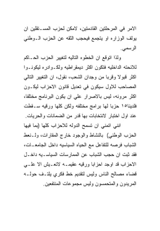 ‫ﺍﻻﻤﺭ ﻓﻲ ﺍﻟﻤﺭﺤﻠﺘﻴﻥ ﺍﻟﻘﺎﺩﻤﺘﻴﻥ، ﻻﻤﻜﻥ ﻟﺤﺯﺏ ﺍﻟﻤﺴـﺘﻘﻠﻴﻥ ﺍﻥ‬
‫ﻴﻭﻟﻑ ﺍﻟﻭﺯﺍﺭﻩ ﺍﻭ ﻴﺘﺠﻤﻊ ﻓﻴﺤﺠﺏ ﺍﻟﺜﻘﻪ ﻋﻥ ﺍﻟﺤﺯﺏ ﺍﻟـﻭﻁﻨﻲ‬
                                                ‫ﺍﻟﺭﺴﻤﻲ.‬
‫ﻭﻟﺫﺍ ﺍﺘﻭﻗﻊ ﺍﻥ ﺍﻟﺨﻁﻭﻩ ﺍﻟﺘﺎﻟﻴﻪ ﻟﺘﻐﻴﻴﺭ ﺍﻟﺤﺯﺏ ﺍﻟﺤـﺎﻜﻡ‬
‫ﻟﻼﺌﺤﺘﻪ ﺍﻟﺩﺍﺨﻠﻴﻪ ﻓﺘﻜﻭﻥ ﺍﻜﺜﺭ ﺩﻴﻤﻘﺭﺍﻁﻴﻪ ﻭﻟﻜـﻭﺍﺩﺭﻩ ﻟﻴﻜﻭﻨـﻭﺍ‬
‫ﺍﻜﺜﺭ ﻗﺒﻭﻻ ﻭﻗﺭﺒﺎ ﻤﻥ ﻭﺠﺩﺍﻥ ﺍﻟﺸﻌﺏ، ﻨﻘﻭل، ﺍﻥ ﺍﻟﺘﻐﻴﻴﺭ ﺍﻟﺘﺎﻟﻲ‬
‫ﺍﻟﻤﺼﺎﺤﺏ ﻟﻼﻭل ﺴﻴﻜﻭﻥ ﻓﻲ ﺘﻌﺩﻴل ﻗﺎﻨﻭﻥ ﺍﻻﺤﺯﺍﺏ ﻟﻴﻜـﻭﻥ‬
‫ﺍﻜﺜﺭ ﻤﺭﻭﻨﻪ، ﻟﻴﺱ ﺒﺎﻻﺼﺭﺍﺭ ﻋﻠﻲ ﺍﻥ ﻴﻜﻭﻥ ﺍﻟﺒﺭﻨﺎﻤﺞ ﻤﺨﺘﻠﻔﺎ،‬
‫ﻓﻠﺩﻴﻨﺎ٥١ ﺤﺯﺒﺎ ﻟﻬﺎ ﺒﺭﺍﻤﺞ ﻤﺨﺘﻠﻔﻪ ﻭﻟﻜﻥ ﻜﻠﻬﺎ ﻭﺭﻗﻴﻪ ﺴـﻘﻁﺕ‬
‫ﻋﻨﺩ ﺍﻭل ﺍﺨﺘﺒﺎﺭ ﻻﻨﺘﺨﺎﺒﺎﺕ ﺒﻬﺎ ﻗﺩﺭ ﻤﻥ ﺍﻟﻀﻤﺎﻨﺎﺕ ﻭﺍﻟﺤﺭﻴﺎﺕ.‬
‫ﺍﻨﻨﻲ ﺍﺘﻤﻨﻲ ﺍﻥ ﺘﺴﻤﺢ ﺍﻟﺩﻭﻟﻪ ﻟﻼﺤﺯﺍﺏ ﻜﻠﻬﺎ )ﺒﻤﺎ ﻓﻴﻬﺎ‬
‫ﺍﻟﺤﺯﺏ ﺍﻟﻭﻁﻨﻲ( ﺒﺎﻟﻨﺸﺎﻁ ﻭﺍﻟﻭﺠﻭﺩ ﺨﺎﺭﺝ ﺍﻟﻤﻘﺎﺭﺍﺕ، ﻭﻟـﻨﻌﻁ‬
‫ﺍﻟﺸﺒﺎﺏ ﻓﺭﺼﻪ ﻟﻠﺘﻔﺎﻋل ﻤﻊ ﺍﻟﺤﻴﺎﻩ ﺍﻟﺴﻴﺎﺴﻴﻪ ﺩﺍﺨل ﺍﻟﺠﺎﻤﻌـﺎﺕ،‬
‫ﻓﻘﺩ ﺜﺒﺕ ﺍﻥ ﺤﺠﺏ ﺍﻟﺸﺒﺎﺏ ﻋﻥ ﺍﻟﻤﻤﺎﺭﺴﺎﺕ ﺍﻟﺴﻴﺎﺴـﻴﻪ ﺩﺍﺨـل‬
‫ﺍﻻﺤﺯﺍﺏ ﻗﺩ ﺍﻭﺠﺩ ﺍﺤﺯﺍﺒﺎ ﻭﺭﻗﻴﻪ ﻋﻘﻴﻤـﻪ ﻻﺘﻌـﻴﺵ ﺍﻻ ﻋﻠـﻲ‬
‫ﻗﻀﺎﺀ ﻤﺼﺎﻟﺢ ﺍﻟﻨﺎﺱ ﻭﻟﻴﺱ ﻟﺘﻘﺩﻴﻡ ﺨﻁ ﻓﻜﺭﻱ ﻴﻠﺘـﻑ ﺤﻭﻟـﻪ‬
         ‫ﺍﻟﻤﺭﻴﺩﻭﻥ ﻭﺍﻟﻤﺘﺤﻤﺴﻭﻥ ﻭﻟﻴﺱ ﻤﺠﻤﻭﻋﺎﺕ ﺍﻟﻤﻨﺘﻔﻌﻴﻥ.‬
 