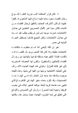 ‫٤ -ﻜﺎﻥ ﻗﺭﺍﺭ ﺍﻟﻤﺤﻜﻤﻪ ﺍﻟﺩﺴـﺘﻭﺭﻴﻪ ﺍﻟﻌﻠﻴـﺎ ﻟﺸـﻴﻭﺥ‬
‫ﺭﺠﺎل ﺍﻟﻘﻀﺎﺀ ﻤﺠﺭﺩ ﺒﺩﺍﻴﻪ ﻁﻴﺒﻪ ﺍﺭﺘﺎﺡ ﺍﻟﻴﻬﺎ ﺍﻟﻨﺎﺨﺒﻭﻥ ﻓـﺎﻗﺒﻠﻭﺍ‬
‫ﻋﻠﻴﻬﺎ، ﺜﻡ ﻜﺎﻥ ﺍﻻﺸﺭﺍﻑ ﺍﻟﻤﺤﺎﻴﺩ ﻭﺍﻟﺩﻗﻴﻕ ﻟﺭﺠﺎل ﺍﻟﻘﻀﺎﺀ ﻤـﻥ‬
‫ﺍﻟﺸﺒﺎﺏ ﻓﻜﺎﻥ ﺴﺒﺒﺎ ﺍﺨﺭ ﻻﻗﺒﺎل ﺍﻟﻤﺼﺭﻴﻴﻥ ﺍﻟﻤﻘﻴﺩﻴﻥ ﻓﻲ ﺠﺩﺍﻭل‬
‫ﺍﻻﻨﺘﺨﺎﺒﺎﺕ، ﻓﺴﺭﺕ ﻤﻭﺠﻪ ﻨﺩﻡ ﻟﻤﻥ ﻟﻡ ﻴﺘﻘﺩﻡ ﺒﻁﻠﺏ ﻗﻴﺩ ﺍﺴـﻤﻪ‬
‫ﻓﻲ ﺠﺩﺍﻭل ﺍﻻﻨﺘﺨﺎﺒﺎﺕ، ﻭﻟﻜﻥ ﺍﻟﺠﻤﻴﻊ ﺘﻔﺎﺀﻟﻭﺍ ﺒﻤﺴﺘﻘﺒل ﺍﻟﺤﻴـﺎﻩ‬
                                          ‫ﺍﻟﻨﻴﺎﺒﻴﻪ ﻓﻲ ﻤﺼﺭ.‬
‫ﻏﻴﺭ ﺍﻥ ﺫﻟﻙ ﻻﻴﻌﻨﻲ ﺍﻨﻨﺎ ﺍﻤـﺎﻡ ﻤﻨﻅﻭﻤـﻪ ﻤﺘﻜﺎﻤﻠـﻪ‬
‫ﻻﻨﺘﺨﺎﺒﺎﺕ ﻨﻅﻴﻔﻪ ﻭﺍﺫﺍ ﻜﺎﻥ ﺜﻘﻪ ﺍﻟﺸﻌﺏ ﺒﺭﺠـﺎل ﺍﻟﻘﻀـﺎﺀ ﻗـﺩ‬
‫ﺘﺎﻜﺩﺕ، ﻓﻠﻤﺎﺫﺍ ﻻﻨﻘﻴﻡ ﻫﻴﺌﻪ ﻤﺴﺘﻘﻠﻪ ﻗﻭﺍﻤﻬﺎ ﻭﻗﻴﺎﺩﺘﻬﺎ ﻤﻥ ﺭﺠـﺎل‬
‫ﺍﻟﻘﻀﺎﺀ )ﺍﻟﺤﺎﻟﻴﻴﻥ ﻭﺍﻟﺴﺎﺒﻘﻴﻥ( ﻭﺘﻜﻭﻥ ﻟﻬﺎ ﺍﻟﺤﺼﺎﻨﻪ ﺍﻟﺩﺴﺘﻭﺭﻴﻪ‬
‫)ﺍﻱ ﻏﻴﺭ ﻗﺎﺒﻠﻪ ﻟﻠﻌﺯل( ﻭﺘﺘﻭﻟﻲ ﻫﺫﻩ ﺍﻟﻬﻴﺌﻪ ﺍﻟﺠﺩﻴﺩﻩ ﺍﻻﺸـﺭﺍﻑ‬
‫ﻋﻠﻲ ﺍﻟﻌﻤﻠﻴﻪ ﺍﻻﻨﺘﺨﺎﺒﻴﻪ ﺒﺭﻤﺘﻬﺎ ﻤﻥ ﺍﻟﻔﻬﺎ ﺍﻟﻲ ﻴﺎﺌﻬﺎ، ﻭﻫﺫﻩ ﺍﻟﻠﺠﻨﻪ‬
‫ﻤﻭﺠﻭﺩﻩ ﻭﻓﺎﻋﻠﻪ ﻤﻨﺫ ﺒﺩﺍﻴﻪ ﺍﻭل ﺍﻨﺘﺨﺎﺒـﺎﺕ ﻓـﻲ ﺍﻟﻬﻨـﺩ ﻤﻨـﺫ‬
‫ﺍﻟﺨﻤﺴﻴﻨﻴﺎﺕ ﻭﻗﺩ ﺘﻜﺭﻡ ﺴﻌﺎﺩﻩ ﺴﻔﻴﺭ ﺍﻟﻬﻨﺩ ﻓﻲ ﺍﻟﻘﺎﻫﺭﻩ، )ﻭﺍﻟﺫﻱ‬
‫ﺘﻨﺘﻬﻲ ﻤﺩﻩ ﺨﺩﻤﺘﻪ ﻗﺭﻴﺒﺎ ﻟﻴﺎﺨﺫ ﻤﻭﻗﻌﻪ ﻜﺴﻔﻴﺭ ﻟﺒﻼﺩﻩ ﻓﻲ ﺠﻨﻭﺏ‬
‫ﺍﻓﺭﻴﻘﻴﺎ ﻭﺍﺤﻴﻴﻪ ﻟﺤﺒﻪ ﻟﻤﺼﺭ( ، ﻭﺍﺭﺴل ﺍﻟﻲ ﺍﻟﻨﺼﻭﺹ ﻭﺍﻟﻠﻭﺍﺌﺢ‬
‫ﺍﻟﺘﻲ ﺘﻁﺒﻕ ﻓﻲ ﺸﺒﻪ ﺍﻟﺠﺯﻴﺭﻩ ﺍﻟﻬﻨﺩﻴﻪ، ﺤﻴﺙ ﻭﺼل ﻋﺩﺩ ﺴﻜﺎﻨﻬﺎ‬
 