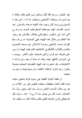 ‫ﻨﺤﻭ ﺍﻟﻤﻠﻴﺎﺭ، ﻭﺭﻏﻡ ﺫﻟﻙ ﻟﻜل ﻤﻭﺍﻁﻥ ﺩﻭﻥ ﺘﻘﺩﻴﻡ ﻁﻠﺏ ﺒﻁﺎﻗـﻪ‬
‫ﺒﻬﺎ ﺼﻭﺭﺘﻪ ﻭﻤﻭﻁﻨﻪ ﺍﻻﻨﺘﺨﺎﺒﻲ ﻭﻤﺎﻴﺜﺒﺕ ﺍﻨﻪ ﻗـﺩ ﺍﺩﻱ ﺤﻘـﻪ‬
‫ﺍﻟﺩﺴﺘﻭﺭﻱ ﻭﺭﺒﻤﺎ ﻜﺎﻥ ﻭﺠﻭﺩ ﻫﺫﻩ ﺍﻟﻠﺠﻨﻪ ﻤﺩﻋﻤﻪ ﺒﺎﻟﺩﺴﺘﻭﺭ ﺍﺤﺩ‬
‫ﺍﺴﺒﺎﺏ ﺍﻜﺘﺴﺎﺏ ﺍﻟﻬﻨﺩ ﻤﺼﺩﺍﻗﻴﻪ ﺍﻟﺩﻴﻤﻘﺭﺍﻁﻴﻪ ﺍﻟﺴﻴﺎﺴـﻴﻪ ﻭﻫـﻲ‬
‫ﺍﻟﺘﻲ ﺍﺩﺕ ﺍﻟﻲ ﺍﺴﺘﻘﺭﺍﺭ ﺩﻴﻤﻘﺭﺍﻁﻲ ﺒﺨﻼﻑ ﺒﺎﻜﺴﺘﺎﻥ ﻫﻭ ﻭﺠﻭﺩ‬
‫ﻫﺫﺍ ﺍﻟﻨﻅﺎﻡ ﻤﻥ ﺨﻼل ﻫﺫﻩ ﺍﻟﻬﻴﺌﻪ، ﻓﻬﻲ ﺍﻟﻤﺴﺌﻭﻟﻪ ﻋـﻥ ﻀـﺒﻁ‬
‫ﺍﻟﻘﻭﺍﺌﻡ ﺒﺎﺴﻤﺎﺀ ﺍﻟﻨﺎﺨﺒﻴﻥ ﻭﺼﻭﻻ ﻟﻼﻋﻼﻥ ﻋﻥ ﺼﺤﻪ ﺍﻟﻌﻀﻭﻴﻪ‬
‫ﺒﺎﻟﺘﻤﺎﻡ ﻭﺍﻟﻜﻤﺎل، ﻓﺎﻟﺸﻜﺎﻭﻱ ﺍﻻﻨﺘﺨﺎﺒﻴﻪ ﺘﻘﺩﻡ ﻟﻬﺫﻩ ﺍﻟﻬﻴﺌﻪ ﻭﻟـﻴﺱ‬
‫ﻋﻠﻲ ﻁﺭﻴﻘﻪ ﺴﻴﺩ ﻗﺭﺍﺭﻩ ﻭﺍﻟﺘﻲ ﺍﺼﺒﺤﺕ ﻤﺜﻴﺭﻩ ﻟﻠﺘﻨﺩﺭ. ﻭﻴﻭﺠـﺩ‬
‫ﻓﻲ ﺍﻟﺴﻭﺩﺍﻥ ﺍﻟﺸﻘﻴﻕ ﻫﻴﺌﻪ ﻭﻨﻅـﺎﻡ ﻤﻤﺎﺜـل ﻴﻀـﻤﻥ ﻨﺯﺍﻫـﻪ‬
‫ﺍﻻﻨﺘﺨﺎﺒﺎﺕ، ﻭﻗﺩ ﺍﺴﺘﻤﺭﺕ ﻫﺫﻩ ﺍﻟﻬﻴﺌﻪ ﺍﻟﻘﻀﺎﺌﻴﻪ ﺍﻟﻤﺤﺎﻴﺩﻩ ﻀﻤﺎﻨﺎ‬
‫ﻭﻓﺨﺭﺍ ﺭﻏﻡ ﺘﺩﺍﻭل ﺍﻟﺴﻠﻁﻪ ﻻﻨﻅﻤﻪ ﻭﺍﻴـﺩﻴﻭﻟﻭﺠﻴﺎﺕ ﻭﻋﻬـﻭﺩ‬
                                                     ‫ﻤﺘﺒﺎﻨﻴﻪ‬
‫ﺍﻥ ﻨﻘﻁﻪ ﺍﻟﺒﺩﺍﻴﻪ ﺍﻟﻔﻌﻠﻴﻪ ﻫﻲ ﻭﺠﻭﺩ ﻗﻭﺍﺌﻡ ﻨﺎﺨﺒﻴﻥ ﺴﻠﻴﻤﻪ‬
‫ﺘﻤﺎﻤﺎ ﻓﻜﻤﺎ ﺍﺜﺒﺘﺕ ﺘﺤﻘﻴﻘﺎﺕ ﻤﺤﻜﻤﻪ ﺍﻟﻨﻘﺽ ﻓﺎﻥ ﺴﺭ ﺍﻟﺘﻼﻋـﺏ‬
‫ﻫﻭ ﻤﻥ ﺨﻼل ﺍﻻﺴﻤﺎﺀ ﺍﻟﻤﻜﺭﺭﻩ ﻭﺍﺴـﻤﺎﺀ ﺍﻟﻤﺘـﻭﻓﻴﻥ، ﻭﻟﻤـﺎﺫﺍ‬
‫ﻻﺘﻀﺎﻑ ﺍﺴﻤﺎﺀ ﻜل ﻤﻥ ﻴﺼل ﺴﻨﻪ ﺍﻟـﻲ٨١ ﻋﺎﻤـﺎ ﻭﺒﺸـﻜل‬
‫ﺍﺘﻭﻤﺎﺘﻴﻜﻲ )ﺩﻭﻥ ﺍﻟﺤﺎﺠﻪ ﻟﺘﻘﺩﻴﻡ ﻁﻠﺏ ﻭﻜﺎﻨﻪ ﻁﺎﻟـﺏ ﻭﻅﻴﻔـﻪ(‬
 