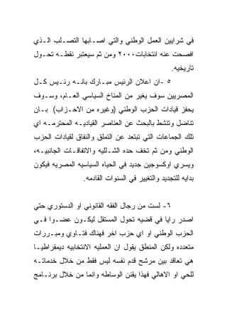 ‫ﻓﻲ ﺸﺭﺍﻴﻴﻥ ﺍﻟﻌﻤل ﺍﻟﻭﻁﻨﻲ ﻭﺍﻟﺘﻲ ﺍﺼـﺎﺒﻬﺎ ﺍﻟﺘﺼـﻠﺏ ﺍﻟـﺫﻱ‬
‫ﺍﻓﺼﺤﺕ ﻋﻨﻪ ﺍﻨﺘﺨﺎﺒﺎﺕ٠٠٠٢ ﻭﻤﻥ ﺜﻡ ﺴﻴﻌﺘﺒﺭ ﻨﻘﻁـﻪ ﺘﺤـﻭل‬
                                                  ‫ﺘﺎﺭﻴﺨﻴﻪ.‬
‫٥ -ﺍﻥ ﺍﻋﻼﻥ ﺍﻟﺭﺌﻴﺱ ﻤﺒـﺎﺭﻙ ﺒﺎﻨـﻪ ﺭﺌـﻴﺱ ﻜـل‬
‫ﺍﻟﻤﺼﺭﻴﻴﻥ ﺴﻭﻑ ﻴﻐﻴﺭ ﻤﻥ ﺍﻟﻤﻨﺎﺥ ﺍﻟﺴﻴﺎﺴﻲ ﺍﻟﻌـﺎﻡ، ﻭﺴـﻭﻑ‬
‫ﻴﺤﻔﺯ ﻗﻴﺎﺩﺍﺕ ﺍﻟﺤﺯﺏ ﺍﻟﻭﻁﻨﻲ )ﻭﻏﻴﺭﻩ ﻤﻥ ﺍﻻﺤـﺯﺍﺏ( ﺒـﺎﻥ‬
‫ﺘﻨﺎﻀل ﻭﺘﻨﺸﻁ ﺒﺎﻟﺒﺤﺙ ﻋﻥ ﺍﻟﻌﻨﺎﺼﺭ ﺍﻟﻘﻴﺎﺩﻴـﻪ ﺍﻟﻤﺤﺘﺭﻤـﻪ ﺍﻱ‬
‫ﺘﻠﻙ ﺍﻟﺠﻤﺎﻋﺎﺕ ﺍﻟﺘﻲ ﺘﺒﺘﻌﺩ ﻋﻥ ﺍﻟﺘﻤﻠﻕ ﻭﺍﻟﻨﻔﺎﻕ ﻟﻘﻴﺎﺩﺍﺕ ﺍﻟﺤﺯﺏ‬
‫ﺍﻟﻭﻁﻨﻲ ﻭﻤﻥ ﺜﻡ ﺘﺨﻑ ﺤﺩﻩ ﺍﻟﺸـﻠﻠﻴﻪ ﻭﺍﻻﺘﻔﺎﻗـﺎﺕ ﺍﻟﺠﺎﻨﺒﻴـﻪ،‬
‫ﻭﻴﺴﺭﻱ ﺍﻭﻜﺴﻭﺠﻴﻥ ﺠﺩﻴﺩ ﻓﻲ ﺍﻟﺤﻴﺎﻩ ﺍﻟﺴﻴﺎﺴﻴﻪ ﺍﻟﻤﺼﺭﻴﻪ ﻓﻴﻜﻭﻥ‬
                 ‫ﺒﺩﺍﻴﻪ ﻟﻠﺘﺠﺩﻴﺩ ﻭﺍﻟﺘﻐﻴﻴﺭ ﻓﻲ ﺍﻟﺴﻨﻭﺍﺕ ﺍﻟﻘﺎﺩﻤﻪ.‬


‫٦- ﻟﺴﺕ ﻤﻥ ﺭﺠﺎل ﺍﻟﻔﻘﻪ ﺍﻟﻘﺎﻨﻭﻨﻲ ﺍﻭ ﺍﻟﺩﺴﺘﻭﺭﻱ ﺤﺘﻲ‬
‫ﺍﺼﺩﺭ ﺭﺍﻴﺎ ﻓﻲ ﻗﻀﻴﻪ ﺘﺤﻭل ﺍﻟﻤﺴﺘﻘل ﻟﻴﻜـﻭﻥ ﻋﻀـﻭﺍ ﻓـﻲ‬
‫ﺍﻟﺤﺯﺏ ﺍﻟﻭﻁﻨﻲ ﺍﻭ ﺍﻱ ﺤﺯﺏ ﺍﺨﺭ ﻓﻬﻨﺎﻙ ﻓﺘـﺎﻭﻱ ﻭﻤﺒـﺭﺭﺍﺕ‬
‫ﻤﺘﻌﺩﺩﻩ ﻭﻟﻜﻥ ﺍﻟﻤﻨﻁﻕ ﻴﻘﻭل ﺍﻥ ﺍﻟﻌﻤﻠﻴﻪ ﺍﻻﻨﺘﺨﺎﺒﻴﻪ ﺩﻴﻤﻘﺭﺍﻁﻴـﺎ‬
‫ﻫﻲ ﺘﻌﺎﻗﺩ ﺒﻴﻥ ﻤﺭﺸﺢ ﻗﺩﻡ ﻨﻔﺴﻪ ﻟﻴﺱ ﻓﻘﻁ ﻤﻥ ﺨﻼل ﺨﺩﻤﺎﺘـﻪ‬
‫ﻟﻠﺤﻲ ﺍﻭ ﺍﻻﻫﺎﻟﻲ ﻓﻬﺫﺍ ﻴﻘﻨﻥ ﺍﻟﻭﺴﺎﻁﻪ ﻭﺍﻨﻤﺎ ﻤﻥ ﺨﻼل ﺒﺭﻨـﺎﻤﺞ‬
 