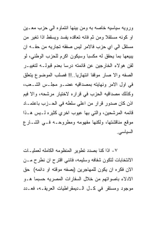 ‫ﻭﺭﻭﻴﻪ ﺴﻴﺎﺴﻴﻪ ﺨﺎﺼﻪ ﺒﻪ ﻭﻤﻥ ﺒﻴﻨﻬﺎ ﺍﻨﺘﻤﺎﻭﻩ ﺍﻟﻲ ﺤﺯﺏ ﻤﻌـﻴﻥ‬
‫ﺍﻭ ﻜﻭﻨﻪ ﻤﺴﺘﻘﻼ ﻭﻤﻥ ﺜﻡ ﻓﺎﻨﻪ ﺘﻌﺎﻗﺩﻩ ﻴﻔﺴﺩ ﻭﻴﺴﻘﻁ ﺍﺫﺍ ﺘﻐﻴﺭ ﻤﻥ‬
‫ﻤﺴﺘﻘل ﺍﻟﻲ ﺍﻱ ﺤﺯﺏ ﻓﺎﻻﻤﺭ ﻟﻴﺱ ﺼﻔﻘﻪ ﺘﺠﺎﺭﻴﻪ ﻤﻥ ﺤﻘـﻪ ﺍﻥ‬
‫ﻴﺒﻴﻌﻬﺎ ﺒﻤﺎ ﻴﺤﻘﻕ ﻟﻪ ﻤﻜﺴﺒﺎ ﻭﺴﻴﻜﻭﻥ ﺍﻜﺭﻡ ﻟﻠﺤﺯﺏ ﺍﻟﻭﻁﻨﻲ، ﻟﻭ‬
‫ﻟﻘﻥ ﻫﻭﻻﺀ ﺍﻟﺨﺎﺭﺠﻴﻥ ﻋﻥ ﻗﺎﺌﻤﺘﻪ ﺩﺭﺴﺎ ﺒﻌﺩﻡ ﻗﺒﻭﻟـﻪ ﻟﺘﻐﻴﻴـﺭ‬
‫ﺍﻟﺼﻔﻪ ﻭﺍﻻ ﺼﺎﺭ ﻤﻭﻗﻔﺎ ﺍﻨﺘﻬﺎﺯﻴﺎ..!! ﻓﺼﻠﺏ ﺍﻟﻤﻭﻀﻭﻉ ﻴﺘﻌﻠﻕ‬
‫ﻓﻲ ﺍﻭل ﺍﻻﻤﺭ ﻭﻨﻬﺎﻴﺘﻪ ﺒﻤﺼﺩﺍﻗﻴﻪ ﻋﻀـﻭ ﻤﺠﻠـﺱ ﺍﻟﺸـﻌﺏ،‬
‫ﻭﻜﺫﻟﻙ ﻤﺼﺩﺍﻗﻴﻪ ﺍﻟﺤﺯﺏ ﻓﻲ ﻗﺭﺍﺭﻩ ﻻﺨﺘﻴﺎﺭ ﻤﺭﺸﺤﻪ، ﻭﺍﻻ ﻓﻴﻡ‬
‫ﺍﺫﻥ ﻜﺎﻥ ﺼﺩﻭﺭ ﻗﺭﺍﺭ ﻤﻥ ﺍﻋﻠﻲ ﺴﻠﻁﻪ ﻓﻲ ﺍﻟﺤـﺯﺏ ﺒﺎﻋﺘﻤـﺎﺩ‬
‫ﻗﺎﺌﻤﻪ ﺍﻟﻤﺭﺸﺤﻴﻥ، ﻭﺍﻟﺘﻲ ﺒﻬﺎ ﻋﻴﻭﺏ ﺍﺨﺭﻱ ﻜﺜﻴﺭﻩ ﻟـﻴﺱ ﻫـﺫﺍ‬
‫ﻤﻭﻗﻊ ﻤﻨﺎﻗﺸﺘﻬﺎ، ﻭﻟﻜﻨﻬﺎ ﻤﻔﻬﻭﻤﻪ ﻭﻤﻁﺭﻭﺤـﻪ ﻓـﻲ ﺍﻟﺸـﺎﺭﻉ‬
                                              ‫ﺍﻟﺴﻴﺎﺴﻲ.‬


‫٧- ﺍﺫﺍ ﻜﻨﺎ ﺒﺼﺩﺩ ﺘﻁﻭﻴﺭ ﺍﻟﻤﻨﻅﻭﻤﻪ ﺍﻟﻜﺎﻤﻠﻪ ﻟﻌﻤﻠﻴـﺎﺕ‬
‫ﺍﻻﻨﺘﺨﺎﺒﺎﺕ ﻟﺘﻜﻭﻥ ﺸﻔﺎﻓﻪ ﻭﺴﻠﻴﻤﻪ، ﻓﺎﻨﻨﻲ ﺍﻗﺘﺭﺡ ﺍﻥ ﻨﻁﺭﺡ ﻤـﻥ‬
‫ﺍﻻﻥ ﻓﻜﺭﻩ ﺍﻥ ﻴﻜﻭﻥ ﻟﻠﻤﻬﺎﺠﺭﻴﻥ )ﺒﺼﻔﻪ ﻤﻭﻗﺘﻪ ﺍﻭ ﺩﺍﺌﻤﻪ( ﺤﻕ‬
‫ﺍﻻﺩﻻﺀ ﺒﺎﺼﻭﺍﺘﻬﻡ ﻤﻥ ﺨﻼل ﺍﻟﺴﻔﺎﺭﺍﺕ ﺍﻟﻤﺼﺭﻴﻪ ﺤﺴﺒﻤﺎ ﻫـﻭ‬
‫ﻤﻭﺠﻭﺩ ﻭﻤﺴﺘﻘﺭ ﻓﻲ ﻜـل ﺍﻟـﺩﻴﻤﻘﺭﺍﻁﻴﺎﺕ ﺍﻟﻌﺭﻴﻘـﻪ، ﻓﻌـﺩﺩ‬
 