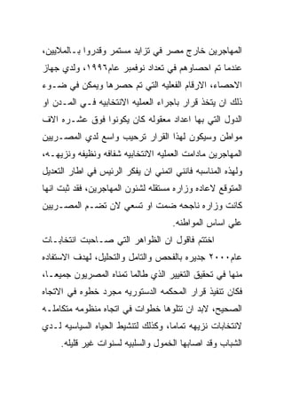 ‫ﺍﻟﻤﻬﺎﺠﺭﻴﻥ ﺨﺎﺭﺝ ﻤﺼﺭ ﻓﻲ ﺘﺯﺍﻴﺩ ﻤﺴﺘﻤﺭ ﻭﻗﺩﺭﻭﺍ ﺒـﺎﻟﻤﻼﻴﻴﻥ،‬
‫ﻋﻨﺩﻤﺎ ﺘﻡ ﺍﺤﺼﺎﻭﻫﻡ ﻓﻲ ﺘﻌﺩﺍﺩ ﻨﻭﻓﻤﺒﺭ ﻋﺎﻡ٦٩٩١، ﻭﻟﺩﻱ ﺠﻬﺎﺯ‬
‫ﺍﻻﺤﺼﺎﺀ، ﺍﻻﺭﻗﺎﻡ ﺍﻟﻔﻌﻠﻴﻪ ﺍﻟﺘﻲ ﺘﻡ ﺤﺼﺭﻫﺎ ﻭﻴﻤﻜﻥ ﻓﻲ ﻀـﻭﺀ‬
‫ﺫﻟﻙ ﺍﻥ ﻴﺘﺨﺫ ﻗﺭﺍﺭ ﺒﺎﺠﺭﺍﺀ ﺍﻟﻌﻤﻠﻴﻪ ﺍﻻﻨﺘﺨﺎﺒﻴﻪ ﻓـﻲ ﺍﻟﻤـﺩﻥ ﺍﻭ‬
‫ﺍﻟﺩﻭل ﺍﻟﺘﻲ ﺒﻬﺎ ﺍﻋﺩﺍﺩ ﻤﻌﻘﻭﻟﻪ ﻜﺎﻥ ﻴﻜﻭﻨﻭﺍ ﻓﻭﻕ ﻋﺸـﺭﻩ ﺍﻻﻑ‬
‫ﻤﻭﺍﻁﻥ ﻭﺴﻴﻜﻭﻥ ﻟﻬﺫﺍ ﺍﻟﻘﺭﺍﺭ ﺘﺭﺤﻴﺏ ﻭﺍﺴﻊ ﻟﺩﻱ ﺍﻟﻤﺼـﺭﻴﻴﻥ‬
‫ﺍﻟﻤﻬﺎﺠﺭﻴﻥ ﻤﺎﺩﺍﻤﺕ ﺍﻟﻌﻤﻠﻴﻪ ﺍﻻﻨﺘﺨﺎﺒﻴﻪ ﺸﻔﺎﻓﻪ ﻭﻨﻅﻴﻔﻪ ﻭﻨﺯﻴﻬـﻪ،‬
‫ﻭﻟﻬﺫﻩ ﺍﻟﻤﻨﺎﺴﺒﻪ ﻓﺎﻨﻨﻲ ﺍﺘﻤﻨﻲ ﺍﻥ ﻴﻔﻜﺭ ﺍﻟﺭﺌﻴﺱ ﻓﻲ ﺍﻁﺎﺭ ﺍﻟﺘﻌﺩﻴل‬
‫ﺍﻟﻤﺘﻭﻗﻊ ﻻﻋﺎﺩﻩ ﻭﺯﺍﺭﻩ ﻤﺴﺘﻘﻠﻪ ﻟﺸﺌﻭﻥ ﺍﻟﻤﻬﺎﺠﺭﻴﻥ، ﻓﻘﺩ ﺜﺒﺕ ﺍﻨﻬﺎ‬
‫ﻜﺎﻨﺕ ﻭﺯﺍﺭﻩ ﻨﺎﺠﺤﻪ ﻀﻤﺕ ﺍﻭ ﺘﺴﻌﻲ ﻻﻥ ﺘﻀـﻡ ﺍﻟﻤﺼـﺭﻴﻴﻥ‬
                                     ‫ﻋﻠﻲ ﺍﺴﺎﺱ ﺍﻟﻤﻭﺍﻁﻨﻪ.‬
‫ﺍﺨﺘﺘﻡ ﻓﺎﻗﻭل ﺍﻥ ﺍﻟﻅﻭﺍﻫﺭ ﺍﻟﺘﻲ ﺼـﺎﺤﺒﺕ ﺍﻨﺘﺨﺎﺒـﺎﺕ‬
‫ﻋﺎﻡ٠٠٠٢ ﺠﺩﻴﺭﻩ ﺒﺎﻟﻔﺤﺹ ﻭﺍﻟﺘﺎﻤل ﻭﺍﻟﺘﺤﻠﻴل، ﻟﻬﺩﻑ ﺍﻻﺴﺘﻔﺎﺩﻩ‬
‫ﻤﻨﻬﺎ ﻓﻲ ﺘﺤﻘﻴﻕ ﺍﻟﺘﻐﻴﻴﺭ ﺍﻟﺫﻱ ﻁﺎﻟﻤﺎ ﺘﻤﻨﺎﻩ ﺍﻟﻤﺼﺭﻴﻭﻥ ﺠﻤﻴﻌـﺎ،‬
‫ﻓﻜﺎﻥ ﺘﻨﻔﻴﺫ ﻗﺭﺍﺭ ﺍﻟﻤﺤﻜﻤﻪ ﺍﻟﺩﺴﺘﻭﺭﻴﻪ ﻤﺠﺭﺩ ﺨﻁﻭﻩ ﻓﻲ ﺍﻻﺘﺠﺎﻩ‬
‫ﺍﻟﺼﺤﻴﺢ، ﻻﺒﺩ ﺍﻥ ﺘﺘﻠﻭﻫﺎ ﺨﻁﻭﺍﺕ ﻓﻲ ﺍﺘﺠﺎﻩ ﻤﻨﻅﻭﻤﻪ ﻤﺘﻜﺎﻤﻠـﻪ‬
‫ﻻﻨﺘﺨﺎﺒﺎﺕ ﻨﺯﻴﻬﻪ ﺘﻤﺎﻤﺎ، ﻭﻜﺫﻟﻙ ﻟﺘﻨﺸﻴﻁ ﺍﻟﺤﻴﺎﻩ ﺍﻟﺴﻴﺎﺴﻴﻪ ﻟـﺩﻱ‬
     ‫ﺍﻟﺸﺒﺎﺏ ﻭﻗﺩ ﺍﺼﺎﺒﻬﺎ ﺍﻟﺨﻤﻭل ﻭﺍﻟﺴﻠﺒﻴﻪ ﻟﺴﻨﻭﺍﺕ ﻏﻴﺭ ﻗﻠﻴﻠﻪ.‬
 