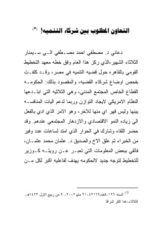 ‫)7(‬
          ‫‪!    ‬‬


‫ﺩﻋﺎﻨﻲ ﺩ. ﻤﺼﻁﻔﻲ ﺍﺤﻤﺩ ﻤﺼـﻁﻔﻲ ﺍﻟـﻲ ﺴـﻴﻤﻨﺎﺭ‬
‫ﺍﻟﺜﻼﺜﺎﺀ ﺍﻟﺸﻬﻴﺭ،ﺍﻟﺫﻱ ﺭﻜﺯ ﻫﺫﺍ ﺍﻟﻌﺎﻡ ﻭﻓﻕ ﺨﻁﻪ ﻤﻌﻬﺩ ﺍﻟﺘﺨﻁﻴﻁ‬
‫ﺍﻟﻘﻭﻤﻲ ﺒﺎﻟﻘﺎﻫﺭﻩ ﺤﻭل ﻗﻀﻴﻪ ﺍﻟﺘﻨﻤﻴﻪ ﻓﻲ ﻤﺼﺭ، ﻭﻗـﺩ ﻜﻠﻔـﺕ‬
‫ﺒﻔﺤﺹ ﺍﻭﻀﺎﻉ ﺸﺭﻜﺎﺀ ﺍﻟﻘﻀﻴﻪ، ﻭﺍﻟﻤﻘﺼﻭﺩ ﺒﺫﻟﻙ: ﺍﻟﺤﻜﻭﻤـﻪ‬
‫ﺍﻟﻘﻁﺎﻉ ﺍﻟﺨﺎﺹ ﺍﻟﻤﺠﺘﻤﻊ ﺍﻟﻤﺩﻨﻲ، ﻭﻫﻲ ﺍﻟﺜﻼﺜﻴﻪ ﺍﻟﺘﻲ ﺍﺒﺘـﺩﻋﻬﺎ‬
‫ﺍﻟﻨﻅﺎﻡ ﺍﻻﻤﺭﻴﻜﻲ ﻻﻴﺠﺎﺩ ﺍﻟﺘﻭﺍﺯﻥ ﻭﺭﺒﻤﺎ ﻟﺩﻋﻡ ﺍﻟﻴﺎﺕ ﺍﻟﻤﻨﺎﻓﺴـﻪ‬
‫ﺒﻴﻨﻬﺎ ﻭﻟﻴﺱ ﻗﻬﺭ ﺍﻱ ﻤﻨﻬﺎ ﻟﻼﺨﺭ، ﻭﻫﻭ ﺍﻻﻤﺭ ﺍﻟﺫﻱ ﺍﺩﻱ ﺒﺎﻟﻔﻌل‬
‫ﺍﻟﻲ ﺯﻴﺎﺩﻩ ﺍﻟﻨﻤﻭ ﺍﻻﻗﺘﺼﺎﺩﻱ ﻭﺍﻻﺯﺩﻫﺎﺭ ﺍﻟﻤﺠﺘﻤﻌﻲ ﻋﻨﺩﻫﻡ. ﻭﻗﺩ‬
‫ﺤﻀﺭ ﺍﻟﻠﻘﺎﺀ ﻭﺸﺎﺭﻙ ﻓﻲ ﺍﻟﺤﻭﺍﺭ ﺍﻟﺫﻱ ﺍﻤﺘﺩ ﻟﺴﺎﻋﺎﺕ ﻋﺩﺩ ﻭﻓﻴﺭ‬
‫ﻤﻥ ﺍﻟﺨﺒﺭﺍﺀ ﺜﻡ ﻋﻠﻕ ﺍﻻﺥ ﻭﺍﻟﺼﺩﻴﻕ ﺩ. ﻋﺜﻤﺎﻥ ﻤﺤﻤﺩ ﻋﺜﻤـﺎﻥ،‬
‫ﻓﺎﻟﻘﻲ ﺒﺒﻌﺽ ﺍﻟﻤﻌﻠﻭﻤﺎﺕ ﺍﻟﺘﻲ ﺘﻌﺒـﺭ ﻋـﻥ ﺭﻭﻴﺘـﻪ ﻜـﻭﺯﻴﺭ‬
‫ﻟﻠﺘﺨﻁﻴﻁ ﻟﺘﻭﺠﻪ ﺠﺩﻴﺩ ﻻﻟﺤﻜﻭﻤﻪ ﻴﻬﺩﻑ ﻟﻔﺎﻋﻠﻴﻪ ﺍﻜﺒﺭ ﻟﻜل ﻤـﻥ‬




                                                          ‫)٧(‬
‫ﺍﻟﺴﻨﻪ ٦٢١-ﺍﻟﻌﺩﺩ٩٦١٢٤-١٢ ﻤﺎﻴﻭ٢٠٠٢- ٩ ﻤﻥ ﺭﺒﻴﻊ ﺍﻻﻭل ٣٢٤١ﻫـ‬
                                             ‫ﺍﻟﺜﻼﺜﺎﺀ-ﻏﺩﺍ ﺍﻜﺜﺭ ﺍﺸﺭﺍﻗﺎ‬
 