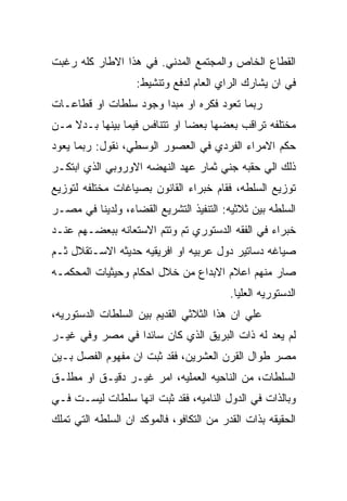 ‫ﺍﻟﻘﻁﺎﻉ ﺍﻟﺨﺎﺹ ﻭﺍﻟﻤﺠﺘﻤﻊ ﺍﻟﻤﺩﻨﻲ. ﻓﻲ ﻫﺫﺍ ﺍﻻﻁﺎﺭ ﻜﻠﻪ ﺭﻏﺒﺕ‬
                    ‫ﻓﻲ ﺍﻥ ﻴﺸﺎﺭﻙ ﺍﻟﺭﺍﻱ ﺍﻟﻌﺎﻡ ﻟﺩﻓﻊ ﻭﺘﻨﺸﻴﻁ:‬
‫ﺭﺒﻤﺎ ﺘﻌﻭﺩ ﻓﻜﺭﻩ ﺍﻭ ﻤﺒﺩﺍ ﻭﺠﻭﺩ ﺴﻠﻁﺎﺕ ﺍﻭ ﻗﻁﺎﻋـﺎﺕ‬
‫ﻤﺨﺘﻠﻔﻪ ﺘﺭﺍﻗﺏ ﺒﻌﻀﻬﺎ ﺒﻌﻀﺎ ﺍﻭ ﺘﺘﻨﺎﻓﺱ ﻓﻴﻤﺎ ﺒﻴﻨﻬﺎ ﺒـﺩﻻ ﻤـﻥ‬
‫ﺤﻜﻡ ﺍﻻﻤﺭﺍﺀ ﺍﻟﻔﺭﺩﻱ ﻓﻲ ﺍﻟﻌﺼﻭﺭ ﺍﻟﻭﺴﻁﻲ، ﻨﻘﻭل: ﺭﺒﻤﺎ ﻴﻌﻭﺩ‬
‫ﺫﻟﻙ ﺍﻟﻲ ﺤﻘﺒﻪ ﺠﻨﻲ ﺜﻤﺎﺭ ﻋﻬﺩ ﺍﻟﻨﻬﻀﻪ ﺍﻻﻭﺭﻭﺒﻲ ﺍﻟﺫﻱ ﺍﺒﺘﻜـﺭ‬
‫ﺘﻭﺯﻴﻊ ﺍﻟﺴﻠﻁﻪ، ﻓﻘﺎﻡ ﺨﺒﺭﺍﺀ ﺍﻟﻘﺎﻨﻭﻥ ﺒﺼﻴﺎﻏﺎﺕ ﻤﺨﺘﻠﻔﻪ ﻟﺘﻭﺯﻴﻊ‬
‫ﺍﻟﺴﻠﻁﻪ ﺒﻴﻥ ﺜﻼﺜﻴﻪ: ﺍﻟﺘﻨﻔﻴﺫ ﺍﻟﺘﺸﺭﻴﻊ ﺍﻟﻘﻀﺎﺀ، ﻭﻟﺩﻴﻨﺎ ﻓﻲ ﻤﺼـﺭ‬
‫ﺨﺒﺭﺍﺀ ﻓﻲ ﺍﻟﻔﻘﻪ ﺍﻟﺩﺴﺘﻭﺭﻱ ﺘﻡ ﻭﺘﺘﻡ ﺍﻻﺴﺘﻌﺎﻨﻪ ﺒﺒﻌﻀـﻬﻡ ﻋﻨـﺩ‬
‫ﺼﻴﺎﻏﻪ ﺩﺴﺎﺘﻴﺭ ﺩﻭل ﻋﺭﺒﻴﻪ ﺍﻭ ﺍﻓﺭﻴﻘﻴﻪ ﺤﺩﻴﺜﻪ ﺍﻻﺴـﺘﻘﻼل ﺜـﻡ‬
‫ﺼﺎﺭ ﻤﻨﻬﻡ ﺍﻋﻼﻡ ﺍﻻﺒﺩﺍﻉ ﻤﻥ ﺨﻼل ﺍﺤﻜﺎﻡ ﻭﺤﻴﺜﻴﺎﺕ ﺍﻟﻤﺤﻜﻤـﻪ‬
                                          ‫ﺍﻟﺩﺴﺘﻭﺭﻴﻪ ﺍﻟﻌﻠﻴﺎ.‬
‫ﻋﻠﻲ ﺍﻥ ﻫﺫﺍ ﺍﻟﺜﻼﺜﻲ ﺍﻟﻘﺩﻴﻡ ﺒﻴﻥ ﺍﻟﺴﻠﻁﺎﺕ ﺍﻟﺩﺴﺘﻭﺭﻴﻪ،‬
‫ﻟﻡ ﻴﻌﺩ ﻟﻪ ﺫﺍﺕ ﺍﻟﺒﺭﻴﻕ ﺍﻟﺫﻱ ﻜﺎﻥ ﺴﺎﺌﺩﺍ ﻓﻲ ﻤﺼﺭ ﻭﻓﻲ ﻏﻴـﺭ‬
‫ﻤﺼﺭ ﻁﻭﺍل ﺍﻟﻘﺭﻥ ﺍﻟﻌﺸﺭﻴﻥ، ﻓﻘﺩ ﺜﺒﺕ ﺍﻥ ﻤﻔﻬﻭﻡ ﺍﻟﻔﺼل ﺒـﻴﻥ‬
‫ﺍﻟﺴﻠﻁﺎﺕ، ﻤﻥ ﺍﻟﻨﺎﺤﻴﻪ ﺍﻟﻌﻤﻠﻴﻪ، ﺍﻤﺭ ﻏﻴـﺭ ﺩﻗﻴـﻕ ﺍﻭ ﻤﻁﻠـﻕ‬
‫ﻭﺒﺎﻟﺫﺍﺕ ﻓﻲ ﺍﻟﺩﻭل ﺍﻟﻨﺎﻤﻴﻪ، ﻓﻘﺩ ﺜﺒﺕ ﺍﻨﻬﺎ ﺴﻠﻁﺎﺕ ﻟﻴﺴـﺕ ﻓـﻲ‬
‫ﺍﻟﺤﻘﻴﻘﻪ ﺒﺫﺍﺕ ﺍﻟﻘﺩﺭ ﻤﻥ ﺍﻟﺘﻜﺎﻓﻭ، ﻓﺎﻟﻤﻭﻜﺩ ﺍﻥ ﺍﻟﺴﻠﻁﻪ ﺍﻟﺘﻲ ﺘﻤﻠﻙ‬
 