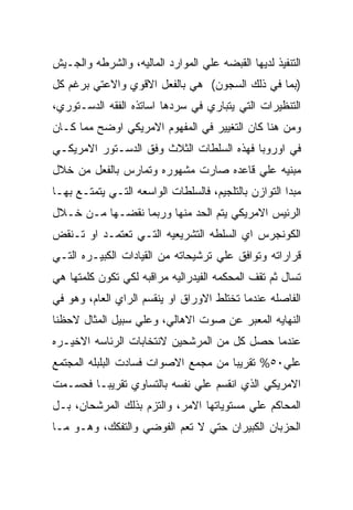 ‫ﺍﻟﺘﻨﻔﻴﺫ ﻟﺩﻴﻬﺎ ﺍﻟﻘﺒﻀﻪ ﻋﻠﻲ ﺍﻟﻤﻭﺍﺭﺩ ﺍﻟﻤﺎﻟﻴﻪ، ﻭﺍﻟﺸﺭﻁﻪ ﻭﺍﻟﺠـﻴﺵ‬
‫)ﺒﻤﺎ ﻓﻲ ﺫﻟﻙ ﺍﻟﺴﺠﻭﻥ( ﻫﻲ ﺒﺎﻟﻔﻌل ﺍﻻﻗﻭﻱ ﻭﺍﻻﻋﺘﻲ ﺒﺭﻏﻡ ﻜل‬
‫ﺍﻟﺘﻨﻅﻴﺭﺍﺕ ﺍﻟﺘﻲ ﻴﺘﺒﺎﺭﻱ ﻓﻲ ﺴﺭﺩﻫﺎ ﺍﺴﺎﺘﺫﻩ ﺍﻟﻔﻘﻪ ﺍﻟﺩﺴـﺘﻭﺭﻱ،‬
‫ﻭﻤﻥ ﻫﻨﺎ ﻜﺎﻥ ﺍﻟﺘﻐﻴﻴﺭ ﻓﻲ ﺍﻟﻤﻔﻬﻭﻡ ﺍﻻﻤﺭﻴﻜﻲ ﺍﻭﻀﺢ ﻤﻤﺎ ﻜـﺎﻥ‬
‫ﻓﻲ ﺍﻭﺭﻭﺒﺎ ﻓﻬﺫﻩ ﺍﻟﺴﻠﻁﺎﺕ ﺍﻟﺜﻼﺙ ﻭﻓﻕ ﺍﻟﺩﺴـﺘﻭﺭ ﺍﻻﻤﺭﻴﻜـﻲ‬
‫ﻤﺒﻨﻴﻪ ﻋﻠﻲ ﻗﺎﻋﺩﻩ ﺼﺎﺭﺕ ﻤﺸﻬﻭﺭﻩ ﻭﺘﻤﺎﺭﺱ ﺒﺎﻟﻔﻌل ﻤﻥ ﺨﻼل‬
‫ﻤﺒﺩﺍ ﺍﻟﺘﻭﺍﺯﻥ ﺒﺎﻟﺘﻠﺠﻴﻡ، ﻓﺎﻟﺴﻠﻁﺎﺕ ﺍﻟﻭﺍﺴﻌﻪ ﺍﻟﺘـﻲ ﻴﺘﻤﺘـﻊ ﺒﻬـﺎ‬
‫ﺍﻟﺭﺌﻴﺱ ﺍﻻﻤﺭﻴﻜﻲ ﻴﺘﻡ ﺍﻟﺤﺩ ﻤﻨﻬﺎ ﻭﺭﺒﻤﺎ ﻨﻘﻀـﻬﺎ ﻤـﻥ ﺨـﻼل‬
‫ﺍﻟﻜﻭﻨﺠﺭﺱ ﺍﻱ ﺍﻟﺴﻠﻁﻪ ﺍﻟﺘﺸﺭﻴﻌﻴﻪ ﺍﻟﺘـﻲ ﺘﻌﺘﻤـﺩ ﺍﻭ ﺘـﻨﻘﺽ‬
‫ﻗﺭﺍﺭﺍﺘﻪ ﻭﺘﻭﺍﻓﻕ ﻋﻠﻲ ﺘﺭﺸﻴﺤﺎﺘﻪ ﻤﻥ ﺍﻟﻘﻴﺎﺩﺍﺕ ﺍﻟﻜﺒﻴـﺭﻩ ﺍﻟﺘـﻲ‬
‫ﺘﺴﺎل ﺜﻡ ﺘﻘﻑ ﺍﻟﻤﺤﻜﻤﻪ ﺍﻟﻔﻴﺩﺭﺍﻟﻴﻪ ﻤﺭﺍﻗﺒﻪ ﻟﻜﻲ ﺘﻜﻭﻥ ﻜﻠﻤﺘﻬﺎ ﻫﻲ‬
‫ﺍﻟﻔﺎﺼﻠﻪ ﻋﻨﺩﻤﺎ ﺘﺨﺘﻠﻁ ﺍﻻﻭﺭﺍﻕ ﺍﻭ ﻴﻨﻘﺴﻡ ﺍﻟﺭﺍﻱ ﺍﻟﻌﺎﻡ، ﻭﻫﻭ ﻓﻲ‬
‫ﺍﻟﻨﻬﺎﻴﻪ ﺍﻟﻤﻌﺒﺭ ﻋﻥ ﺼﻭﺕ ﺍﻻﻫﺎﻟﻲ، ﻭﻋﻠﻲ ﺴﺒﻴل ﺍﻟﻤﺜﺎل ﻻﺤﻅﻨﺎ‬
‫ﻋﻨﺩﻤﺎ ﺤﺼل ﻜل ﻤﻥ ﺍﻟﻤﺭﺸﺤﻴﻥ ﻻﻨﺘﺨﺎﺒﺎﺕ ﺍﻟﺭﺌﺎﺴﻪ ﺍﻻﺨﻴـﺭﻩ‬
‫ﻋﻠﻲ٠٥% ﺘﻘﺭﻴﺒﺎ ﻤﻥ ﻤﺠﻤﻊ ﺍﻻﺼﻭﺍﺕ ﻓﺴﺎﺩﺕ ﺍﻟﺒﻠﺒﻠﻪ ﺍﻟﻤﺠﺘﻤﻊ‬
‫ﺍﻻﻤﺭﻴﻜﻲ ﺍﻟﺫﻱ ﺍﻨﻘﺴﻡ ﻋﻠﻲ ﻨﻔﺴﻪ ﺒﺎﻟﺘﺴﺎﻭﻱ ﺘﻘﺭﻴﺒـﺎ ﻓﺤﺴـﻤﺕ‬
‫ﺍﻟﻤﺤﺎﻜﻡ ﻋﻠﻲ ﻤﺴﺘﻭﻴﺎﺘﻬﺎ ﺍﻻﻤﺭ، ﻭﺍﻟﺘﺯﻡ ﺒﺫﻟﻙ ﺍﻟﻤﺭﺸﺤﺎﻥ، ﺒـل‬
‫ﺍﻟﺤﺯﺒﺎﻥ ﺍﻟﻜﺒﻴﺭﺍﻥ ﺤﺘﻲ ﻻ ﺘﻌﻡ ﺍﻟﻔﻭﻀﻲ ﻭﺍﻟﺘﻔﻜﻙ، ﻭﻫـﻭ ﻤـﺎ‬
 