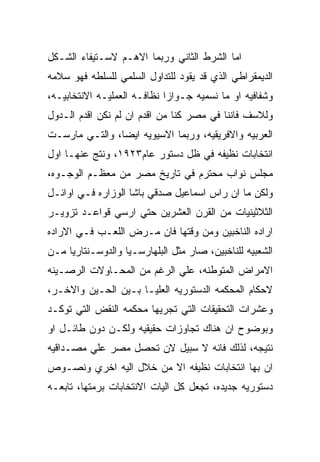 ‫ﺍﻤﺎ ﺍﻟﺸﺭﻁ ﺍﻟﺜﺎﻨﻲ ﻭﺭﺒﻤﺎ ﺍﻻﻫـﻡ ﻻﺴـﺘﻴﻔﺎﺀ ﺍﻟﺸـﻜل‬
‫ﺍﻟﺩﻴﻤﻘﺭﺍﻁﻲ ﺍﻟﺫﻱ ﻗﺩ ﻴﻘﻭﺩ ﻟﻠﺘﺩﺍﻭل ﺍﻟﺴﻠﻤﻲ ﻟﻠﺴﻠﻁﻪ ﻓﻬﻭ ﺴﻼﻤﻪ‬
‫ﻭﺸﻔﺎﻓﻴﻪ ﺍﻭ ﻤﺎ ﻨﺴﻤﻴﻪ ﺠـﻭﺍﺯﺍ ﻨﻅﺎﻓـﻪ ﺍﻟﻌﻤﻠﻴـﻪ ﺍﻻﻨﺘﺨﺎﺒﻴـﻪ،‬
‫ﻭﻟﻼﺴﻑ ﻓﺎﻨﻨﺎ ﻓﻲ ﻤﺼﺭ ﻜﻨﺎ ﻤﻥ ﺍﻗﺩﻡ ﺍﻥ ﻟﻡ ﻨﻜﻥ ﺍﻗﺩﻡ ﺍﻟـﺩﻭل‬
‫ﺍﻟﻌﺭﺒﻴﻪ ﻭﺍﻻﻓﺭﻴﻘﻴﻪ، ﻭﺭﺒﻤﺎ ﺍﻻﺴﻴﻭﻴﻪ ﺍﻴﻀﺎ، ﻭﺍﻟﺘـﻲ ﻤﺎﺭﺴـﺕ‬
‫ﺍﻨﺘﺨﺎﺒﺎﺕ ﻨﻅﻴﻔﻪ ﻓﻲ ﻅل ﺩﺴﺘﻭﺭ ﻋﺎﻡ٣٢٩١، ﻭﻨﺘﺞ ﻋﻨﻬـﺎ ﺍﻭل‬
‫ﻤﺠﻠﺱ ﻨﻭﺍﺏ ﻤﺤﺘﺭﻡ ﻓﻲ ﺘﺎﺭﻴﺦ ﻤﺼﺭ ﻤﻥ ﻤﻌﻅـﻡ ﺍﻟﻭﺠـﻭﻩ،‬
‫ﻭﻟﻜﻥ ﻤﺎ ﺍﻥ ﺭﺍﺱ ﺍﺴﻤﺎﻋﻴل ﺼﺩﻗﻲ ﺒﺎﺸﺎ ﺍﻟﻭﺯﺍﺭﻩ ﻓـﻲ ﺍﻭﺍﺌـل‬
‫ﺍﻟﺜﻼﺜﻴﻨﻴﺎﺕ ﻤﻥ ﺍﻟﻘﺭﻥ ﺍﻟﻌﺸﺭﻴﻥ ﺤﺘﻲ ﺍﺭﺴﻲ ﻗﻭﺍﻋـﺩ ﺘﺯﻭﻴـﺭ‬
‫ﺍﺭﺍﺩﻩ ﺍﻟﻨﺎﺨﺒﻴﻥ ﻭﻤﻥ ﻭﻗﺘﻬﺎ ﻓﺎﻥ ﻤـﺭﺽ ﺍﻟﻠﻌـﺏ ﻓـﻲ ﺍﻻﺭﺍﺩﻩ‬
‫ﺍﻟﺸﻌﺒﻴﻪ ﻟﻠﻨﺎﺨﺒﻴﻥ، ﺼﺎﺭ ﻤﺜل ﺍﻟﺒﻠﻬﺎﺭﺴـﻴﺎ ﻭﺍﻟﺩﻭﺴـﻨﺘﺎﺭﻴﺎ ﻤـﻥ‬
‫ﺍﻻﻤﺭﺍﺽ ﺍﻟﻤﺘﻭﻁﻨﻪ، ﻋﻠﻲ ﺍﻟﺭﻏﻡ ﻤﻥ ﺍﻟﻤﺤـﺎﻭﻻﺕ ﺍﻟﺭﺼـﻴﻨﻪ‬
‫ﻻﺤﻜﺎﻡ ﺍﻟﻤﺤﻜﻤﻪ ﺍﻟﺩﺴﺘﻭﺭﻴﻪ ﺍﻟﻌﻠﻴـﺎ ﺒـﻴﻥ ﺍﻟﺤـﻴﻥ ﻭﺍﻻﺨـﺭ،‬
‫ﻭﻋﺸﺭﺍﺕ ﺍﻟﺘﺤﻘﻴﻘﺎﺕ ﺍﻟﺘﻲ ﺘﺠﺭﻴﻬﺎ ﻤﺤﻜﻤﻪ ﺍﻟﻨﻘﺽ ﺍﻟﺘﻲ ﺘﻭﻜـﺩ‬
‫ﻭﺒﻭﻀﻭﺡ ﺍﻥ ﻫﻨﺎﻙ ﺘﺠﺎﻭﺯﺍﺕ ﺤﻘﻴﻘﻴﻪ ﻭﻟﻜـﻥ ﺩﻭﻥ ﻁﺎﺌـل ﺍﻭ‬
‫ﻨﺘﻴﺠﻪ، ﻟﺫﻟﻙ ﻓﺎﻨﻪ ﻻ ﺴﺒﻴل ﻻﻥ ﺘﺤﺼل ﻤﺼﺭ ﻋﻠﻲ ﻤﺼـﺩﺍﻗﻴﻪ‬
‫ﺍﻥ ﺒﻬﺎ ﺍﻨﺘﺨﺎﺒﺎﺕ ﻨﻅﻴﻔﻪ ﺍﻻ ﻤﻥ ﺨﻼل ﺍﻟﻴﻪ ﺍﺨﺭﻱ ﻭﻨﺼـﻭﺹ‬
‫ﺩﺴﺘﻭﺭﻴﻪ ﺠﺩﻴﺩﻩ، ﺘﺠﻌل ﻜل ﺍﻟﻴﺎﺕ ﺍﻻﻨﺘﺨﺎﺒﺎﺕ ﺒﺭﻤﺘﻬﺎ، ﺘﺎﺒﻌـﻪ‬
 